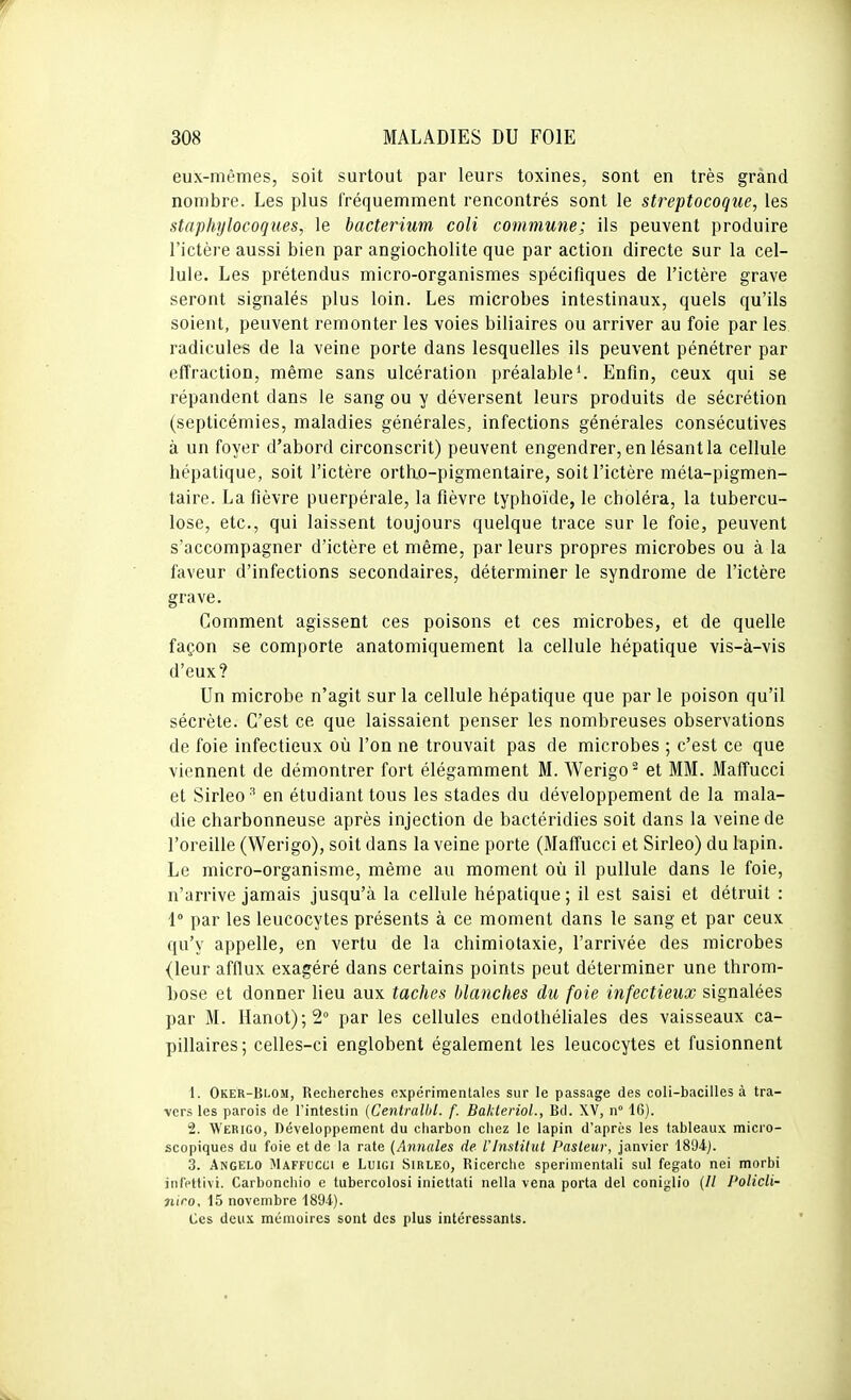 eux-mêmes, soit surtout par leurs toxines, sont en très grand nombre. Les plus fréquemment rencontrés sont le streptocoque, les staphylocoques, le bacterium coli commune; ils peuvent produire l'ictère aussi bien par angiocholite que par action directe sur la cel- lule. Les prétendus micro-organismes spécifiques de l'ictère grave seront signalés plus loin. Les microbes intestinaux, quels qu'ils soient, peuvent remonter les voies biliaires ou arriver au foie par les radicules de la veine porte dans lesquelles ils peuvent pénétrer par effraction, même sans ulcération préalable ^ Enfin, ceux qui se répandent dans le sang ou y déversent leurs produits de sécrétion (septicémies, maladies générales, infections générales consécutives à un foyer d'abord circonscrit) peuvent engendrer, en lésant la cellule hépatique, soit l'ictère ortho-pigmentaire, soit l'ictère méla-pigmen- taire. La fièvre puerpérale, la fièvre typhoïde, le choléra, la tubercu- lose, etc., qui laissent toujours quelque trace sur le foie, peuvent s'accompagner d'ictère et même, par leurs propres microbes ou à la faveur d'infections secondaires, déterminer le syndrome de l'ictère grave. Gomment agissent ces poisons et ces microbes, et de quelle façon se comporte anatomiquement la cellule hépatique vis-à-vis d'eux? Un microbe n'agit sur la cellule hépatique que par le poison qu'il sécrète. C'est ce que laissaient penser les nombreuses observations de foie infectieux où l'on ne trouvait pas de microbes ; c'est ce que viennent de démontrer fort élégamment M. Werigo^ et MM. Maffucci et Sirleo '' en étudiant tous les stades du développement de la mala- die charbonneuse après injection de bactéridies soit dans la veine de l'oreille (Werigo), soit dans la veine porte (Maffucci et Sirleo) du lapin. Le micro-organisme, même au moment où il pullule dans le foie, n'arrive jamais jusqu'à la cellule hépatique ; il est saisi et détruit : 1° par les leucocytes présents à ce moment dans le sang et par ceux qu'y appelle, en vertu de la chimiotaxie, l'arrivée des microbes (leur afflux exagéré dans certains points peut déterminer une throm- bose et donner lieu aux taches blanches du foie infectieux signalées par M. Hanot);2<' par les cellules endothéhales des vaisseaux ca- pillaires; celles-ci englobent également les leucocytes et fusionnent 1. Oker-Blom, Recherches expérimentales sur le passage des coli-bacilles à tra- vers les parois de l'intestin {Centralhl. f. BakterioL, Bd. XV, n 16). 2. Werigo, Développement du charbon chez le lapin d'après les tableaux micro- scopiques du foie et de la rate (Annales de l'Institut Pasteur, janvier 1894j. 3. Angelo Maffucci e Luigi Sirleo, Ricerche sperimentali sul fegato nei morbi iuMtivi. Carbonchio c tubercolosi iniettati nella vena porta del coniglio (// Policli- îiico, 15 novembre 1894). Ces deux mémoires sont des plus intéressants.