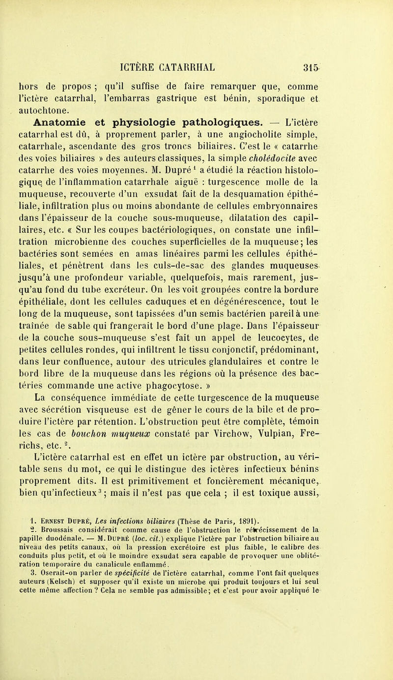 hors de propos ; qu'il suffise de faire remarquer que, comme l'ictère catarrhal, l'embarras gastrique est bénin, sporadique et autochtone. Anatomie et physiologie pathologiques. — L'ictère catarrhal est dû, à proprement parler, à une angiochohte simple, catarrhale, ascendante des gros troncs bihaires. C'est le « catarrhe des voies biliaires » des auteurs classiques, la sim^ple cholédocite avec catarrhe des voies moyennes. M. Dupré' a étudié la réaction histolo- gique de l'inflammation catarrhale aiguë : turgescence molle de la muqueuse, recouverte d'un exsudât fait de la desquamation épithé- liale, infiltration plus ou moins abondante de cellules embryonnaires dans l'épaisseur de la couche sous-muqueuse, dilatation des capil- laires, etc. « Sur les coupes bactériologiques, on constate une infil- tration microbienne des couches superficielles de la muqueuse; les bactéries sont semées en amas linéaires parmi les cellules épithé- liales, et pénètrent dans les culs-de-sac des glandes muqueuses jusqu'à une profondeur variable, quelquefois, mais rarement, jus- qu'au fond du tube excréteur. On les voit groupées contre la bordure épithéliale, dont les cellules caduques et en dégénérescence, tout le long de la muqueuse, sont tapissées d'un semis bactérien pareil à une traînée de sable qui frangerait le bord d'une plage. Dans l'épaisseur de la couche sous-muqueuse s'est fait un appel de leucocytes, de petites cellules rondes, qui infiltrent le tissu conjonctif, prédominant, dans leur confluence, autour des utricules glandulaires et contre le bord libre de la muqueuse dans les régions oii la présence des bac- téries commande une active phagocytose. » La conséquence immédiate de cette turgescence de la muqueuse avec sécrétion visqueuse est de gêner le cours de la bile et de pro- duire l'ictère par rétention. L'obstruction peut être complète, témoin les cas de bouchon muqueux constaté par Yirchow, Vulpian, Fre- richs, etc. L'ictère catarrhal est en effet un ictère par obstruction, au véri- table sens du mot, ce qui le distingue des ictères infectieux bénins proprement dits. Il est primitivement et foncièrement mécanique, bien qu'infectieux^; mais il n'est pas que cela ; il est toxique aussi, 1. Ernest Dupré, Les infections biliaires (Thèse de Paris, 1891). 2. Broussais considérait comme cause de l'obstruction le rétrécissement de la papille duodénale. — M. Dupré (loc. cit.) explique l'ictère par l'obstruction biliaire au niveaii des petits canaux, oii la pression excrétoire est plus faible, le calibre des conduits plus petit, et où le moindre exsudât sera capable de provoquer une oblité- ration temporaire du canalicule enflammé. 3. Oserait-on parler de spéci^ciie de l'ictère catarrhal, comme l'ont fait quelques auteurs (Kelsch) et supposer qu'il existe un microbe qui produit toujours et lui seul cette même atfection ? Cela ne semble pas admissible; et c'est pour avoir appliqué le