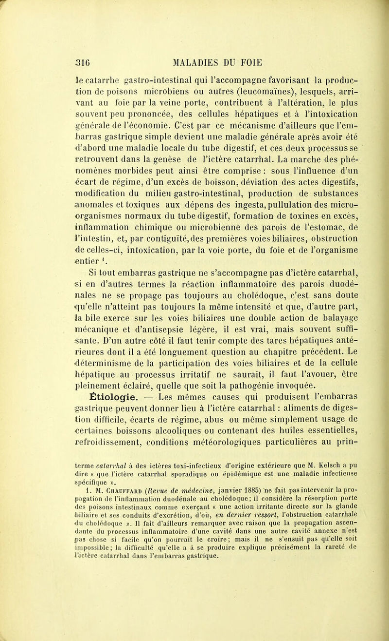 le catarrhe gastro-intestinal qui l'accompagne favorisant la produc- tion de poisons microbiens ou autres (leucomaïnes), lesquels, arri- vant au foie par la veine porte, contribuent à l'altération, le plus souvent peu prononcée, des cellules hépatiques et à l'intoxication générale de l'économie. C'est par ce mécanisme d'ailleurs que l'em- barras gastrique simple devient une maladie générale après avoir été d'abord une maladie locale du tube digestif, et ces deux processus se retrouvent dans la genèse de l'ictère catarrhal. La marche des phé- nomènes morbides peut ainsi être comprise : sous l'influence d'un écart de régime, d'un excès de boisson, déviation des actes digestifs, modification du milieu gastro-intestinal, production de substances anomales et toxiques aux dépens des ingesta,pullulation des micro- organismes normaux du tube digestif, formation de toxines en excès, inflammation chimique ou microbienne des parois de l'estomac, de l'intestin, et, par contiguïté, des premières voies biliaires, obstruction de celles-ci, intoxication, parla voie porte, du foie et de l'organisme entier Si tout embarras gastrique ne s'accompagne pas d'ictère catarrhal, si en d'autres termes la réaction inflammatoire des parois duodé- nales ne se propage pas toujours au cholédoque, c'est sans doute qu'elle n'atteint pas toujours la même intensité et que, d'autre part, la bile exerce sur les voies biliaires une double action de balayage mécanique et d'antisepsie légère, il est vrai, mais souvent suffi- sante. D'un autre côté il faut tenir compte des tares hépatiques anté- rieures dont il a été longuement question au chapitre précédent. Le ■déterminisme de la participation des voies biliaires et de la cellule hépatique au processus irritatif ne saurait, il faut l'avouer, être pleinement éclairé, quelle que soit la pathogénie invoquée. Étiologie. — Les mêmes causes qui produisent l'embarras gastrique peuvent donner lieu à l'ictère catarrhal : aliments de diges- tion difficile, écarts de régime, abus ou même simplement usage de ■certaines boissons alcooliques ou contenant des huiles essentielles, refroidissement, conditions météorologiques particulières au prin- terme catarrhal à des ictères toxi-infectieux d'origine extérieure que M. Kelsch a pu dire « que l'ictère catarrhal sporadique ou épidémique est une maladie infectieuse spécifique ». 1. M. Chauffard (Bévue de médecine, janvier 1885) ne fait pas intervenir la pro- pagation de l'inllamniation duodénale au cholédoque; il considère la résorption porte des poisons intestinaux comme exerçant « une action irritante directe sur la glande biliaire et ses conduits d'excrétion, d'où, en dernier ressort, l'obstruction cutarrhale •du cliolédoque s>. Il fait d'ailleurs remarquer avec raison que la propagation ascen- dante du processus inflammatoire d'une cavité dans une autre cavité annexe n'est pas chose si facile qu'on pourrait le croire; mais il ne s'ensuit pas qu'elle soit impossible; la difliculté qu'elle a à se produire explique précisément la rareté de rjctère catarrhal dans l'embarras gastrique.