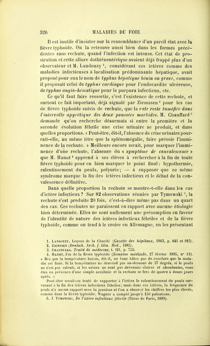 Il est inutile d'insister sur la ressemblance d'un pareil état avec la fièvre typhoïde. On la retrouve aussi bien dans les formes précé- dentes sans rechute, quand l'infection est intense. Cet état de pro- stration et celte allure dothiénentérique avaient déjà frappé plus d'un observateur et M. Landouzy % considérant ces ictères comme des maladies infectieuses à localisation prédominante hépatique, avait proposé pour eux le nom de typhus hépatique bénin ou grave, comme il proposait celui de typhus cardiaque pour l'endocardite ulcéreuse, de typhus angio-héinatique pour le purpura infectieux, etc. Ce qu'il faut faire ressortir, c'est l'existence de cette rechute, et surtout ce fait important, déjà signalé par Ziemssen ^ pour les cas de fièvre typhoïde suivis de rechute, que la rate reste tuméfiée dans l'intervalle apyrétique des deux poussées morbides. M. Chauffard^ demande qu'on recherche désormais si entre la première et la seconde évolution fébrile une crise urinaire se produit, et dans quelles proportions. « Peut-être, dit-il, l'absence de crise urinaire pour- rait-elle, au même titre que la splénomégalie, faire prévoir l'immi- nence de la rechute. » Meilleure encore serait, pour marquer l'immi- nence d'une rechute, l'absence du « symptôme de convalescence » que M. Hanot * apprend à ses élèves à rechercher à la fin de toute fièvre typhoïde pour en bien marquer le point final : hypothermie, ralentissement du pouls, polyurie; — à supposer que ce même syndrome marque la fin des ictères infectieux et le début de la con- valescence définitive. Dans quelle proportion la rechute se montre-t-elle dans les cas d'ictère infectieux ? Sur 82 observations réunies par Tymowski ^, la rechute s'est produite 20 fois, c'est-à-dire même pas dans un quart des cas. Ces rechutes ne paraissent en rapport avec aucune étiologie bien déterminée. Elles ne sont nullement une présomption en faveur de l'identité de nature des ictères infectieux fébriles et de la fièvre typhoïde, comme on tend à le croire en Allemagne, en les présentant 1. Landouzy, Leçons de la Cliarité {Gazette des hôpitaux, 1883, p. 841 et 913). 2. Ziemssen {Deutsch. Arch. f. klin. Med., 1885). 3. Chauffard, Traité de médecine, t. III, p. 755. i. Hanot, Fin delà fièvre typhoïde {Semaine médicale, 27 février 1895, n° 11). « Dès que la tenipéiature baisse, dit-il, ne vous hàtoz pas de conclure que la mala- die est finie. Si la température ne descend pas au-dessous de 37 degrés, si le pouls ne s'est pas ralenti, si les urines ne sont pas devenues claires et abondantes, vous êtes en présence d'une simple accalmie et la rechute se fera de quatre à douze jours après. » Peut-être serait-un tenté de rapporter à l'ictère le ralentissement du pouls sur- venant à la fin des ictères infectieux fébriles; mais dans ces ictères, la fréquence du pouls n'a aucun rapport avec la jaunisse et l'on a observé les chiffres les plus élevés, eomnie dans la fièvre typhoïde. Wagner a compté jusqu'à 150 pulsations. 5. J. Tymowski, De Viclére infectieux fébrile (Thèse de Paris, 1889).