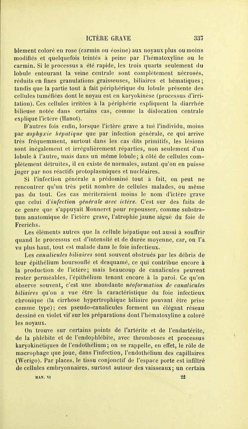 blement coloré en rose (carmin ou éosine) aux noyaux plus ou moins modifiés et quelquefois teintés à peine par l'hématoxyline ou le carmin. Si le processus a été rapide, les trois quarts seulement du lobule entourant la veine centrale sont complètement nécrosés, réduits en fines granulations graisseuses, biliaires et hématiques; tandis que la partie tout à fait périphérique du lobule présente des cellules tuméfiées dont le noyau est en karyokinèse (processus d'irri- tation). Ces cellules irritées à la périphérie expliquent la diarrhée bilieuse notée dans certains cas, comme la dislocation centrale explique l'ictère (Hanot). D'autres fois enfin, lorsque l'ictère grave a tué l'individu, moins par asphyxie hépatique que par infection générale, ce qui arrive très fréquemment, surtout dans les cas dits primitifs, les lésions sont inégalement et irrégulièrement réparties, non seulement d'un lobule à l'autre, mais dans un même lobule; à côté de cellules com- plètement détruites, il en existe de normales, autant qu'on en puisse juger par nos réactifs protoplasmiques et nucléaires. Si l'infection générale a prédominé tout à fait, on peut ne rencontrer qu'un très petit nombre de cellules malades, ou même pas du tout. Ces cas mériteraient moins le nom d'ictère grave que celui d'infection générale avec ictère. C'est sur des faits de ce genre que s'appuyait Monneret pour repousser, comme substra- tum anatomique de l'ictère grave, l'atrophie jaune aiguë du foie de Frerichs. Les éléments autres que la cellule hépatique ont aussi à souffrir quand le processus est d'intensité et de durée moyenne, car, on l'a vu plus haut, tout est malade dans le foie infectieux. Les canalicules biliaires sont souvent obstrués par les débris de leur épithélium boursouflé et desquamé, ce qui contribue encore à la production de l'ictère; mais beaucoup de canalicules peuvent rester perméables, l'épithélium tenant encore à la paroi. Ce qu'on observe souvent, c'est une abondante néoformation de canalicules biliaires qu'on a vue être la caractéristique du foie infectieux chronique (la cirrhose hypertrophique biliaire pouvant être prise comme type); ces pseudo-canalicules forment un élégant réseau dessiné en violet vif sur les préparations dont l'hématoxyline a coloré les noyaux. On trouve sur certains points de l'artérite et de l'endartérite,, de la phlébite et de l'endophlébite, avec thromboses et processus karyokinétiques de l'endothélium ; on se rappelle, en effet, le rôle de macrophage que joue, dans l'infection, l'endothélium des capillaires (Werigo). Par places, le tissu conjonctif de l'espace porte est infiltré de cellules embryonnaires, surtout autour des vaisseaux; un certain M AN. VI 22