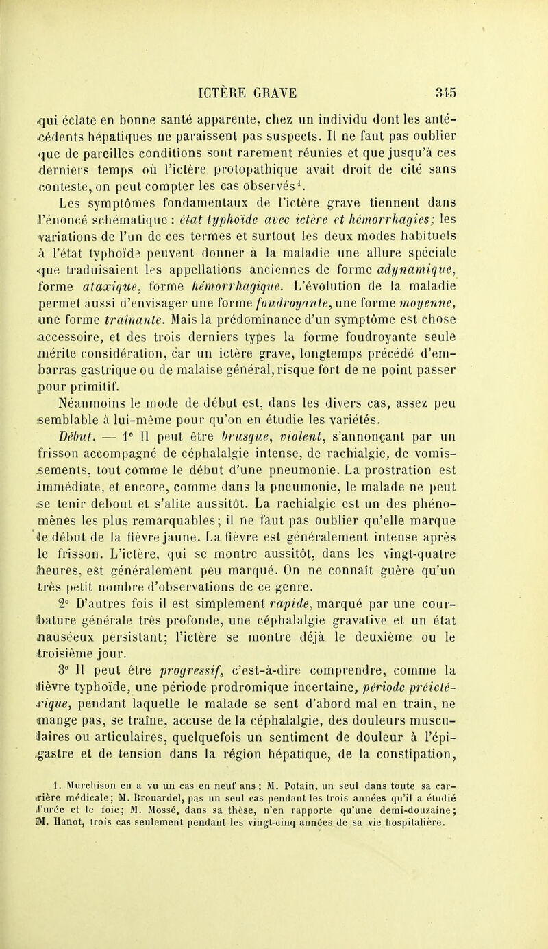 qui éclate en bonne santé apparente, chez un individu dont les anté- cédents hépatiques ne paraissent pas suspects. Il ne faut pas oublier que de pareilles conditions sont rarement réunies et que jusqu'à ces derniers temps où l'ictère protopathique avait droit de cité sans •conteste, on peut compter les cas observés ^ Les symptômes fondamentaux de l'ictère grave tiennent dans l'énoncé schématique : état typhoïde avec ictère et hémorrhagies; les ^variations de l'un de ces termes et surtout les deux modes habituels à l'état typhoïde peuvent donner à la maladie une allure spéciale <îue traduisaient les appellations anciennes de forme adynamiqve, forme ataxique, forme hémorrhagique. L'évolution de la maladie permet aussi d'envisager une forme foudroyante, une forme moyenne, «ne forme traînante. Mais la prédominance d'un symptôme est chose accessoire, et des trois derniers types la forme foudroyante seule mérite considération, car un ictère grave, longtemps précédé d'em- barras gastrique ou de malaise général, risque fort de ne point passer pour primitif. Néanmoins le mode de début est, dans les divers cas, assez peu .•semblable à lui-même pour qu'on en étudie les variétés. Début. — 1 11 peut être brusque, violent, s'annonçant par un frisson accompagné de céphalalgie intense, de rachialgie, de vomis- sements, tout comme le début d'une pneumonie. La prostration est immédiate, et encore, comme dans la pneumonie, le malade ne peut :se tenir debout et s'alite aussitôt. La rachialgie est un des phéno- mènes les plus remarquables; il ne faut pas oublier qu'elle marque fie début de la fièvre jaune. La fièvre est généralement intense après le frisson. L'ictère, qui se montre aussitôt, dans les vingt-quatre heures, est généralement peu marqué. On ne connaît guère qu'un très petit nombre d'observations de ce genre. 2° D'autres fois il est simplement rapide, marqué par une cour- bature générale très profonde, une céphalalgie gravative et un état .nauséeux persistant; l'ictère se montre déjà le deuxième ou le troisième jour. 3 11 peut être progressif, c'est-à-dire comprendre, comme la ilîèvre typhoïde, une période prodromique incertaine, période préiclé- rique, pendant laquelle le malade se sent d'abord mal en train, ne mange pas, se traîne, accuse de la céphalalgie, des douleurs muscu- laires ou articulaires, quelquefois un sentiment de douleur à l'épi- .gastre et de tension dans la région hépatique, de la constipation, 1. Miircliison en a vu un cas en neuf ans ; M. Potain, un seul dans toute sa car- rière médicale; M. Brouardel, pas un seul cas pendant les trois années qu'il a étudié J'urée et le foie; M. Mossé, dans sa thèse, n'en rapporte qu'une demi-douzaine; M. Hanot, irois cas seulement pendant les vingt-cinq années de sa vie hospitalière.