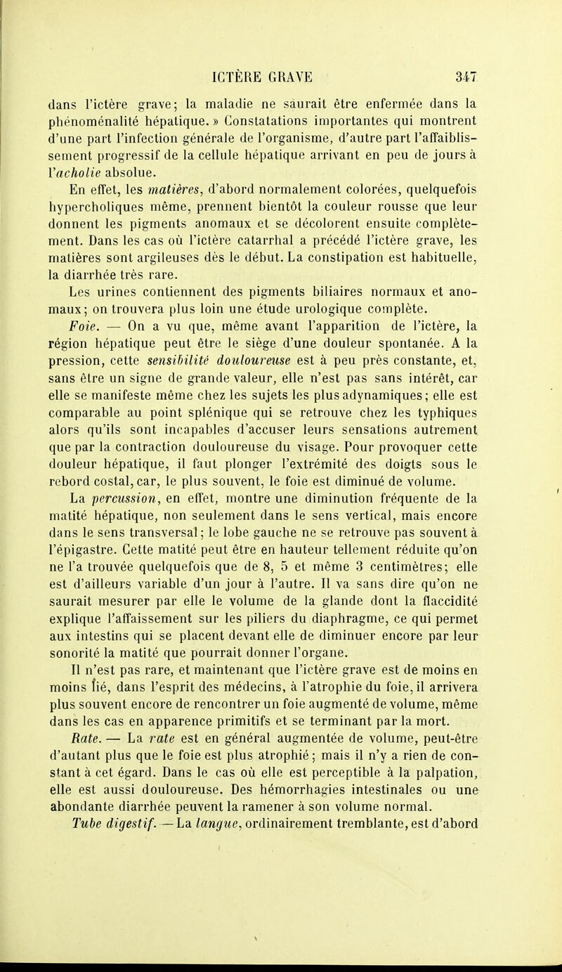 dans l'ictère grave; la maladie ne saurait être enfermée dans la phénoménalité hépatique. » Constatations importantes qui montrent d'une part l'infection générale de l'organisme, d'autre part l'affaiblis- sement progressif de la cellule hépatique arrivant en peu de jours à Vacholie absolue. En effet, les matières, d'abord normalement colorées, quelquefois hypercholiques même, prennent bientôt la couleur rousse que leur donnent les pigments anomaux et se décolorent ensuite complète- ment. Dans les cas où l'ictère catarrhal a précédé l'ictère grave, les matières sont argileuses dès le début. La constipation est habituelle, la diarrhée très rare. Les urines contiennent des pigments biliaires normaux et ano- maux; on trouvera plus loin une étude urologique complète. Foie. — On a vu que, même avant l'apparition de l'ictère, la région hépatique peut être le siège d'une douleur spontanée. A la pression, cette sensibilité douloureuse est à peu près constante, et, sans être un signe de grande valeur, elle n'est pas sans intérêt, car elle se manifeste même chez les sujets les plusadynamiques; elle est comparable au point splénique qui se retrouve chez les typhiques alors qu'ils sont incapables d'accuser leurs sensations autrement que par la contraction douloureuse du visage. Pour provoquer cette douleur hépatique, il faut plonger l'extrémité des doigts sous le rebord costal, car, le plus souvent, le foie est diminué de volume. La percussion, en effet, montre une diminution fréquente de la matité hépatique, non seulement dans le sens vertical, mais encore dans le sens transversal ; le lobe gauche ne se retrouve pas souvent à l'épigastre. Cette matité peut être en hauteur tellement réduite qu'on ne l'a trouvée quelquefois que de 8, 5 et même 3 centimètres; elle est d'ailleurs variable d'un jour à l'autre. Il va sans dire qu'on ne saurait mesurer par elle le volume de la glande dont la flaccidité explique l'affaissement sur les piliers du diaphragme, ce qui permet aux intestins qui se placent devant elle de diminuer encore par leur sonorité la matité que pourrait donner l'organe. Il n'est pas rare, et maintenant que l'ictère grave est de moins en moins fié, dans l'esprit des médecins, à l'atrophie du foie, il arrivera plus souvent encore de rencontrer un foie augmenté de volume, même dans les cas en apparence primitifs et se terminant par la mort. Rate. — La rate est en général augmentée de volume, peut-être d'autant plus que le foie est plus atrophié ; mais il n'y a rien de con- stant à cet égard. Dans le cas où elle est perceptible à la palpation, elle est aussi douloureuse. Des hémorrhagies intestinales ou une abondante diarrhée peuvent la ramener à son volume normal. Tube digestif. — La langue, ordinairement tremblante, est d'abord