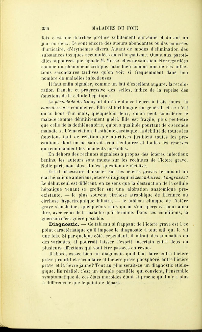 fois, c'est une diarrhée profuse subitement survenue et durant un jour ou deux. Ce sont encore des sueurs abondantes ou des poussées d'urticaire, d'érythèmes divers. Autant de modes d'élimination des substances toxiques accumulées dans l'organisme. Quant aux paroti- dites suppurées que signale M. Mossé, elles ne sauraient être regardées comme un phénomène critique, mais bien comme une de ces infec- tions secondaires tardives qu'on voit si fréquemment dans bon nombre de maladies infectieuses. Il faut enfin signaler, comme un fait d'excellent augure, la recolo- ration franche et progressive des selles, indice de la reprise des fonctions de la cellule hépatique. La. période de déclin ayant duré de douze heures à trois jours, la convalescence commence. Elle est fort longue en général, et ce n'est qu'au bout d'un mois, quelquefois deux, qu'on peut considérer le malade comme définitivement guéri. Elle est fragile, plus peut-être que celle de la dothiénentérie, qu'on a qualifiée pourtant de « seconde maladie ». L'émaciation, l'asthénie cardiaque, la débilité de toutes les fonctions tant de relation que nutritives justifient toutes les pré- cautions dont on ne saurait trop s'entourer et toutes les réserves que commandent les incidents possibles. En dehors des rechutes signalées à propos des ictères infectieux bénins, les auteurs sont muets sur les rechutes de l'ictère grave. Nulle part, non plus, il n'est question de récidive. Est-il nécessaire d'insister sur les ictères graves terminant un état hépatique antérieur, ictères dits jusqu'ici secowrfaim et aggravés? Le début seul est différent, en ce sens que la destruction de la cellule hépatique venant se greffer sur une altération anatomique pré- existante, — le plus souvent cirrhose atrophique de Laennec ou cirrhose hypertrophique biliaire, — le tableau clinique de l'ictère grave s'enchaîne, quelquefois sans qu'on s'en aperçoive pour ainsi dire, avec celui de la maladie qu'il termine. Dans ces conditions, la guérison n'est guère possible. Diagnostic. — Ce tableau si frappant de l'ictère grave est à ce point caractéristique qu'il impose le diagnostic à tout œil qui le vit une fois. Si par quelque côté, cependant, il offrait des anomalies ou des variantes, il pourrait laisser l'esprit incertain entre deux ou plusieurs affections qui vont être passées en revue. D'abord, est-ce bien un diagnostic qu'il faut faire entre l'ictère grave primitif et secondaire et l'ictère grave phosphoré, entre l'ictère grave et la fièvre jaune? Tout au plus serait-ce un diagnostic étiolo- gique. En réalité, c'est un simple parallèle qui convient, l'ensemble symptomatique de ces états morbides étant si proche qu'il n'y a plus à différencier que le point de départ.