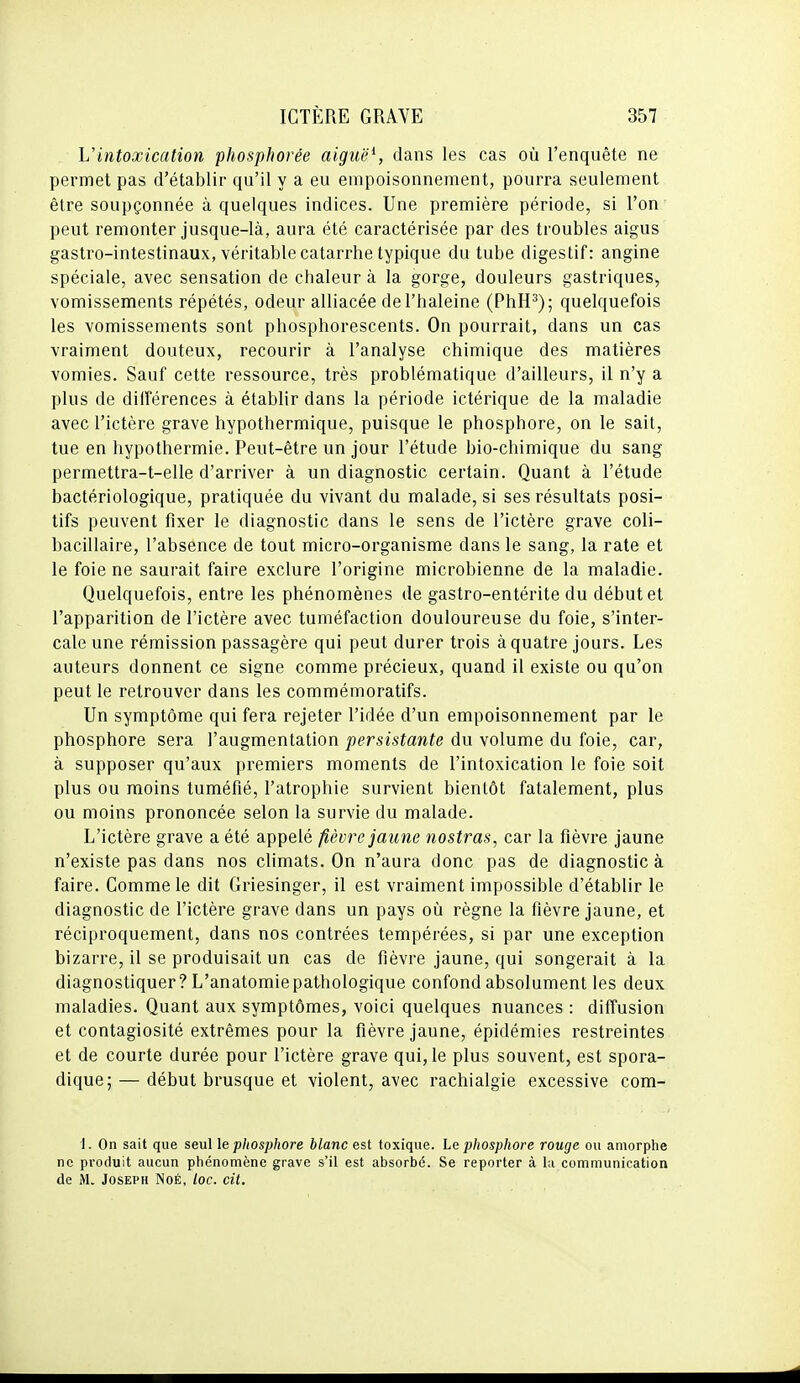 Vintoxication phosphorée aiguë\ dans les cas où l'enquête ne permet pas d'établir qu'il y a eu empoisonnement, pourra seulement être soupçonnée à quelques indices. Une première période, si l'on peut remonter jusque-là, aura été caractérisée par des troubles aigus gastro-intestinaux, véritable catarrhe typique du tube digestif: angine spéciale, avec sensation de chaleur à la gorge, douleurs gastriques, vomissements répétés, odeur alliacée de l'haleine (PhH^); quelquefois les vomissements sont phosphorescents. On pourrait, dans un cas vraiment douteux, recourir à l'analyse chimique des matières vomies. Sauf cette ressource, très problématique d'ailleurs, il n'y a plus de diiîérenees à établir dans la période ictérique de la maladie avec l'ictère grave hypothermique, puisque le phosphore, on le sait, tue en hypothermie. Peut-être un jour l'étude bio-chimique du sang permettra-t-elle d'arriver à un diagnostic certain. Quant à l'étude bactériologique, pratiquée du vivant du malade, si ses résultats posi- tifs peuvent fixer le diagnostic dans le sens de l'ictère grave coli- bacillaire, l'absence de tout micro-organisme dans le sang, la rate et le foie ne saurait faire exclure l'origine microbienne de la maladie. Quelquefois, entre les phénomènes de gastro-entérite du début et l'apparition de l'ictère avec tuméfaction douloureuse du foie, s'inter- cale une rémission passagère qui peut durer trois à quatre jours. Les auteurs donnent ce signe comme précieux, quand il existe ou qu'on peut le retrouver dans les commémoratifs. Un symptôme qui fera rejeter l'idée d'un empoisonnement par le phosphore sera l'augmentation persistante du volume du foie, car, à supposer qu'aux premiers moments de l'intoxication le foie soit plus ou moins tuméfié, l'atrophie survient bientôt fatalement, plus ou moins prononcée selon la survie du malade. L'ictère grave a été appelé fièvre jaune nostras, car la fièvre jaune n'existe pas dans nos climats. On n'aura donc pas de diagnostic à faire. Comme le dit Griesinger, il est vraiment impossible d'établir le diagnostic de l'ictère grave dans un pays où règne la fièvre jaune, et réciproquement, dans nos contrées tempérées, si par une exception bizarre, il se produisait un cas de fièvre jaune, qui songerait à la diagnostiquer? L'anatomiepathologique confond absolument les deux maladies. Quant aux symptômes, voici quelques nuances : diffusion et contagiosité extrêmes pour la fièvre jaune, épidémies restreintes et de courte durée pour l'ictère grave qui, le plus souvent, est spora- dique; — début brusque et violent, avec rachialgie excessive com- I. On sait que seul le phosphore blanc est toxique. Le phosphore rouge ou amorphe ne produit aucun phénomène grave s'il est absorbé. Se reporter à la communication de M. Joseph Noé, loc. cit.