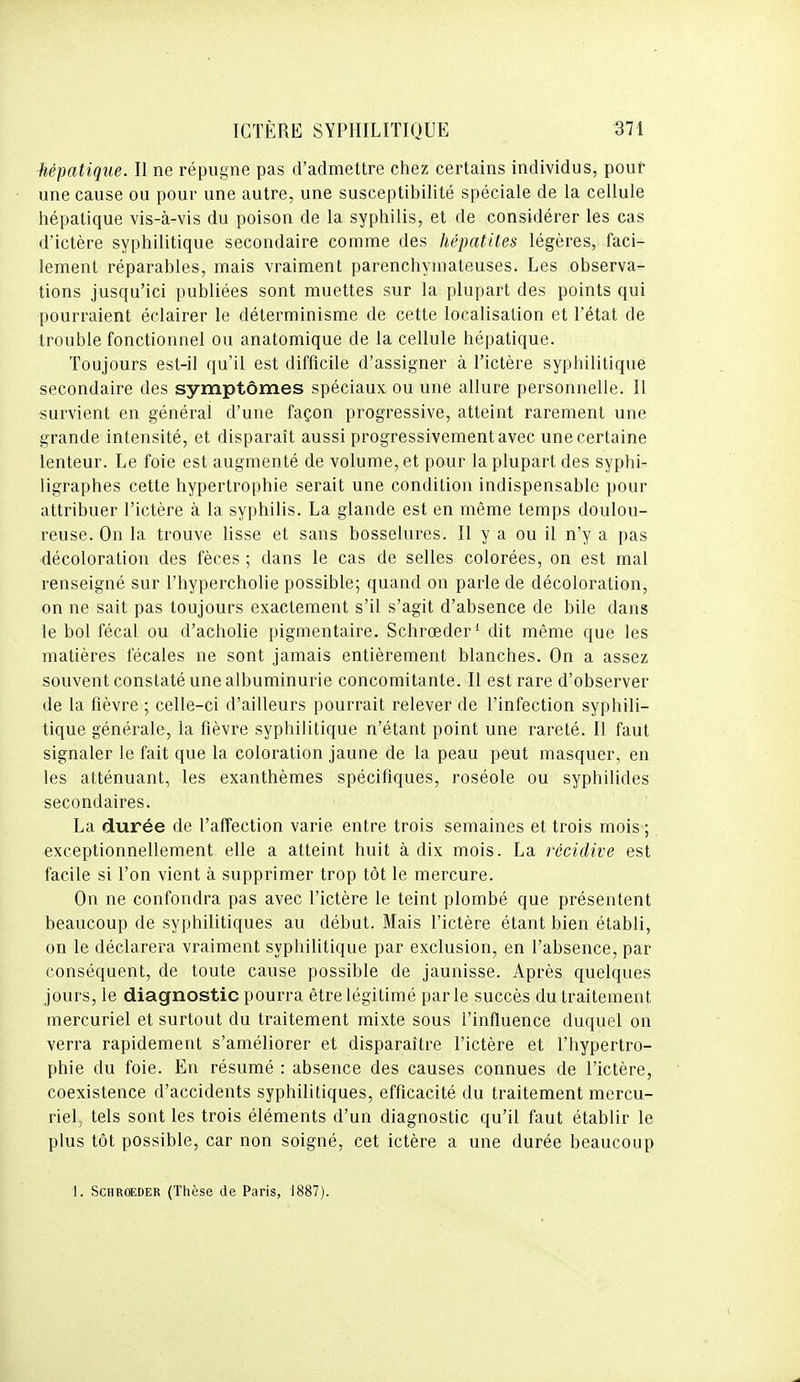 hépatique. Il ne répugne pas d'admettre chez certains individus, pouf une cause ou pour une autre, une susceptibilité spéciale de la cellule hépatique vis-à-vis du poison de la syphilis, et de considérer les cas d'ictère syphilitique secondaire comme des hépatites légères, faci- lement réparables, mais vraiment parenchyniateuses. Les observa- tions jusqu'ici publiées sont muettes sur la plupart des points qui pourraient éclairer le déterminisme de cette localisation et l'état de trouble fonctionnel ou anatomique de la cellule hépatique. Toujours est-il qu'il est difficile d'assigner à l'ictère syphilitique secondaire des symptômes spéciaux ou une allure personnelle. Il survient en général d'une façon progressive, atteint rarement une grande intensité, et disparaît aussi progressivement avec une certaine lenteur. Le foie est augmenté de volume, et pour la plupart des syphi:- ligraphes cette hypertrophie serait une condition indispensable pour attribuer l'ictère à la syphilis. La glande est en même temps doulou- reuse. On la trouve lisse et sans bosselures. Il y a ou il n'y a pas •décoloration des fèces ; dans le cas de selles colorées, on est mal renseigné sur l'hypercholie possible; quand on parle de décoloration, on ne sait pas toujours exactement s'il s'agit d'absence de bile dans le bol fécal ou d'acholie pigmentaire. Schrœder^ dit même que les matières fécales ne sont jamais entièrement blanches. On a assez souvent constaté une albuminurie concomitante. Il est rare d'observer de la fièvre ; celle-ci d'ailleurs pourrait relever de l'infection syphili- tique générale, la fièvre syphilitique n'étant point une rareté. Il faut signaler le fait que la coloration jaune de la peau peut masquer, en les atténuant, les exanthèmes spécifiques, roséole ou syphilides secondaires. La durée de l'affection varie entre trois semaines et trois mois; exceptionnellement elle a atteint huit à dix mois. La récidive est facile si l'on vient à supprimer trop tôt le mercure. On ne confondra pas avec l'ictère le teint plombé que présentent beaucoup de syphilitiques au début. Mais l'ictère étant bien établi, on le déclarera vraiment syphilitique par exclusion, en l'absence, par conséquent, de toute cause possible de jaunisse. Après quelques jours, le diagnostic pourra être légitimé par le succès du traitement mercuriel et surtout du traitement mixte sous l'influence duquel on verra rapidement s'améliorer et disparaître l'ictère et l'hypertro- phie du foie. En résumé : absence des causes connues de l'ictère, coexistence d'accidents syphilitiques, efficacité du traitement mercu- riel^ tels sont les trois éléments d'un diagnostic qu'il faut établir le plus tôt possible, car non soigné, cet ictère a une durée beaucoup 1. SCHROEDER (Thèse de Paris, 1887).