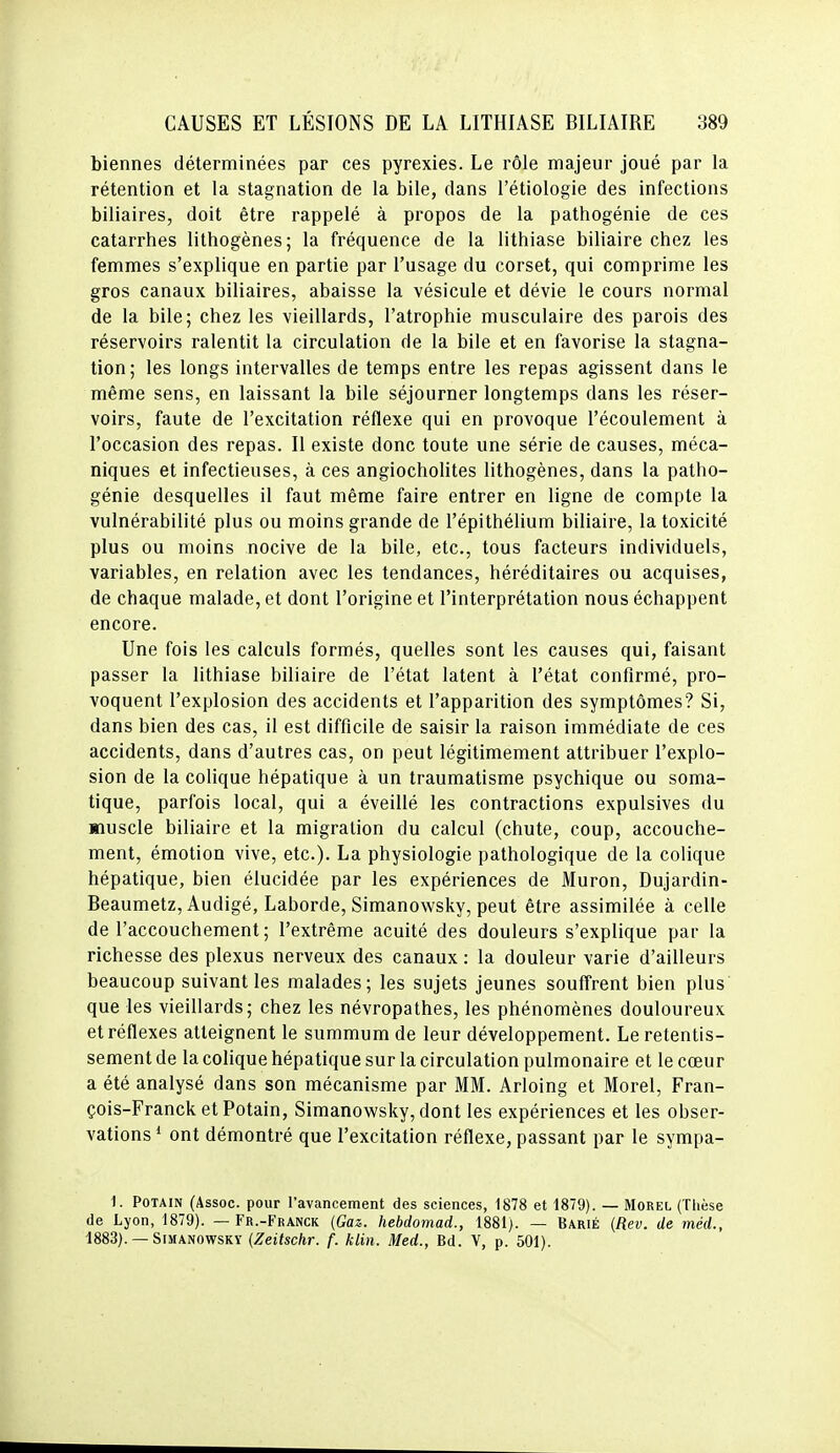 biennes déterminées par ces pyrexies. Le rôle majeur joué par la rétention et la stagnation de la bile, dans l'étiologie des infections biliaires, doit être rappelé à propos de la pathogénie de ces catarrhes lithogènes; la fréquence de la lithiase biliaire chez les femmes s'explique en partie par l'usage du corset, qui comprime les gros canaux biliaires, abaisse la vésicule et dévie le cours normal de la bile; chez les vieillards, l'atrophie musculaire des parois des réservoirs ralentit la circulation de la bile et en favorise la stagna- tion; les longs intervalles de temps entre les repas agissent dans le même sens, en laissant la bile séjourner longtemps dans les réser- voirs, faute de l'excitation réflexe qui en provoque l'écoulement à l'occasion des repas. Il existe donc toute une série de causes, méca- niques et infectieuses, à ces angiocholites lithogènes, dans la patho- génie desquelles il faut même faire entrer en ligne de compte la vulnérabilité plus ou moins grande de l'épithélium biliaire, la toxicité plus ou moins nocive de la bile, etc., tous facteurs individuels, variables, en relation avec les tendances, héréditaires ou acquises, de chaque malade, et dont l'origine et l'interprétation nous échappent encore. Une fois les calculs formés, quelles sont les causes qui, faisant passer la lithiase biliaire de l'état latent à l'état confirmé, pro- voquent l'explosion des accidents et l'apparition des symptômes? Si, dans bien des cas, il est difficile de saisir la raison immédiate de ces accidents, dans d'autres cas, on peut légitimement attribuer l'explo- sion de la colique hépatique à un traumatisme psychique ou soma- tique, parfois local, qui a éveillé les contractions expulsives du muscle biliaire et la migration du calcul (chute, coup, accouche- ment, émotion vive, etc.). La physiologie pathologique de la colique hépatique, bien élucidée par les expériences de Muron, Dujardin- Beaumetz, Audigé, Laborde, Simanowsky, peut être assimilée à celle de l'accouchement; l'extrême acuité des douleurs s'explique par la richesse des plexus nerveux des canaux : la douleur varie d'ailleurs beaucoup suivant les malades; les sujets jeunes souffrent bien plus que les vieillards; chez les névropathes, les phénomènes douloureux et réflexes atteignent le summum de leur développement. Le retentis- sement de la colique hépatique sur la circulation pulmonaire et le cœur a été analysé dans son mécanisme par MM. Arloing et Morel, Fran- çois-Franck et Potain, Simanowsky, dont les expériences et les obser- vations * ont démontré que l'excitation réflexe, passant par le sympa- 1. Potain (Assoc. pour l'avancement des sciences, 1878 et 1879). — Morel (Thèse de Lyon, 1879). — Fr.-Franck {Gaz. hebdomad., 1881). — Barié [Rev. de méd., 1883). — Simanowsky {Zeitschr. f. klin. Med., Bd. V, p. 501).