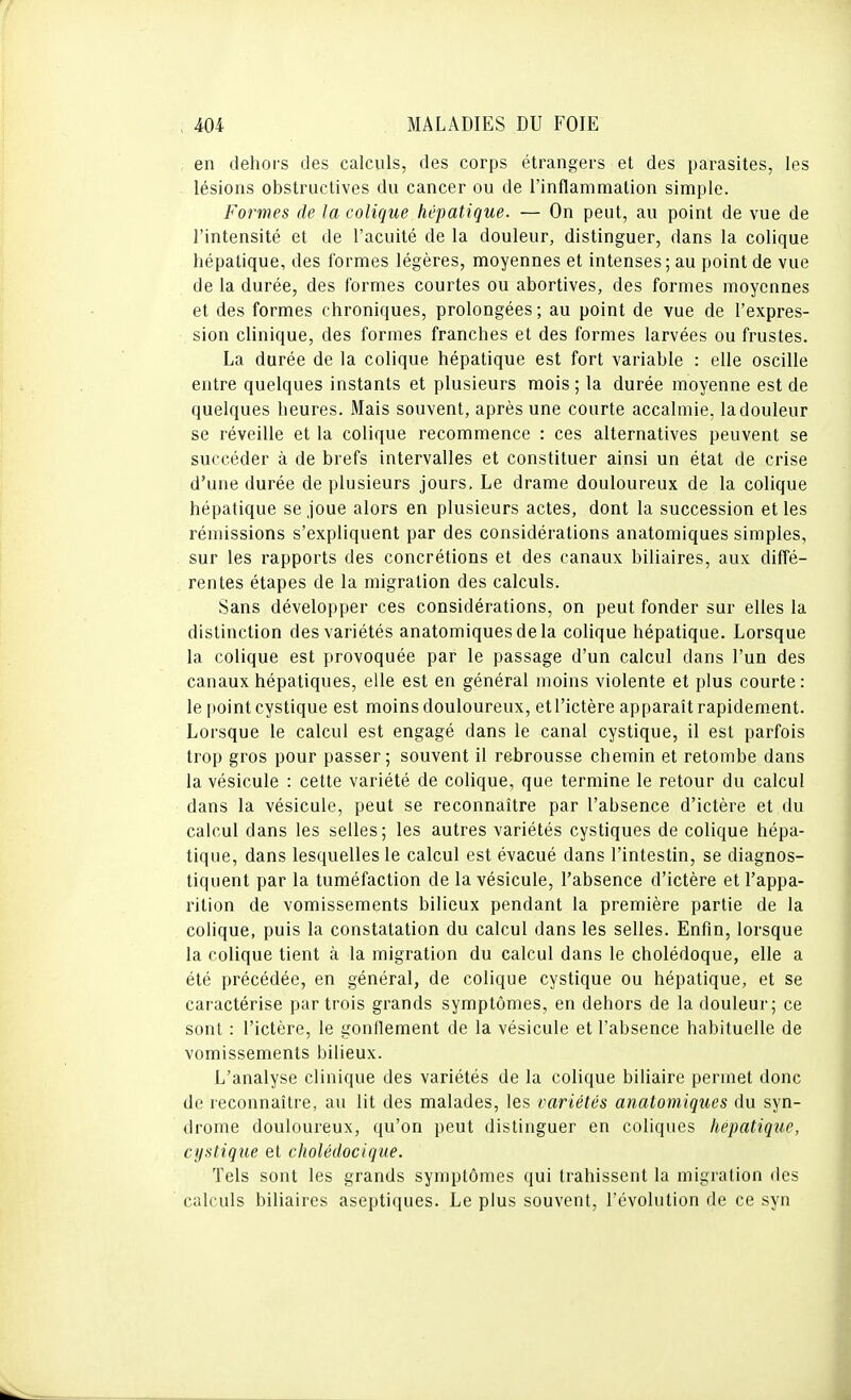 , en dehors des calculs, des corps étrangers et des parasites, les lésions obstructives du cancer ou de l'inflammation simple. Formes de la colique hépatique. — On peut, au point de vue de l'intensité et de l'acuité de la douleur, distinguer, dans la colique hépatique, des formes légères, moyennes et intenses; au point de vue de la durée, des formes courtes ou abortives, des formes moyennes et des formes chroniques, prolongées; au point de vue de l'expres- sion clinique, des formes franches et des formes larvées ou frustes. La durée de la colique hépatique est fort variable : elle oscille entre quelques instants et plusieurs mois ; la durée moyenne est de quelques heures. Mais souvent, après une courte accalmie, la douleur se réveille et la colique recommence : ces alternatives peuvent se succéder à de brefs intervalles et constituer ainsi un état de crise d'une durée de plusieurs jours. Le drame douloureux de la colique hépatique se joue alors en plusieurs actes, dont la succession et les rémissions s'expliquent par des considérations anatomiques simples, sur les rapports des concrétions et des canaux biliaires, aux diffé- rentes étapes de la migration des calculs. Sans développer ces considérations, on peut fonder sur elles la distinction des variétés anatomiques de la colique hépatique. Lorsque la colique est provoquée par le passage d'un calcul dans l'un des canaux hépatiques, elle est en général moins violente et plus courte: le point cystique est moins douloureux, etl'ictère apparaît rapidement. Lorsque le calcul est engagé dans le canal cystique, il est parfois trop gros pour passer; souvent il rebrousse chemin et retombe dans la vésicule : cette variété de colique, que termine le retour du calcul dans la vésicule, peut se reconnaître par l'absence d'ictère et du calcul dans les selles; les autres variétés cystiques de colique hépa- tique, dans lesquelles le calcul est évacué dans l'intestin, se diagnos- tiquent par la tuméfaction de la vésicule, l'absence d'ictère et l'appa- rition de vomissements bilieux pendant la première partie de la colique, puis la constatation du calcul dans les selles. Enfin, lorsque la colique tient à la migration du calcul dans le cholédoque, elle a été précédée, en général, de colique cystique ou hépatique, et se caractérise par trois grands symptômes, en dehors de la douleur; ce sont : l'ictère, le gonflement de la vésicule et l'absence habituelle de vomissements bilieux. L'analyse clinique des variétés de la colique biliaire permet donc de reconnaître, au lit des malades, les variétés anatomiques du syn- drome douloureux, qu'on peut distinguer en coliques hépatique, cystique et cholédocique. Tels sont les grands symptômes qui trahissent la migration des calculs biliaires aseptiques. Le plus souvent, l'évolution de ce syn