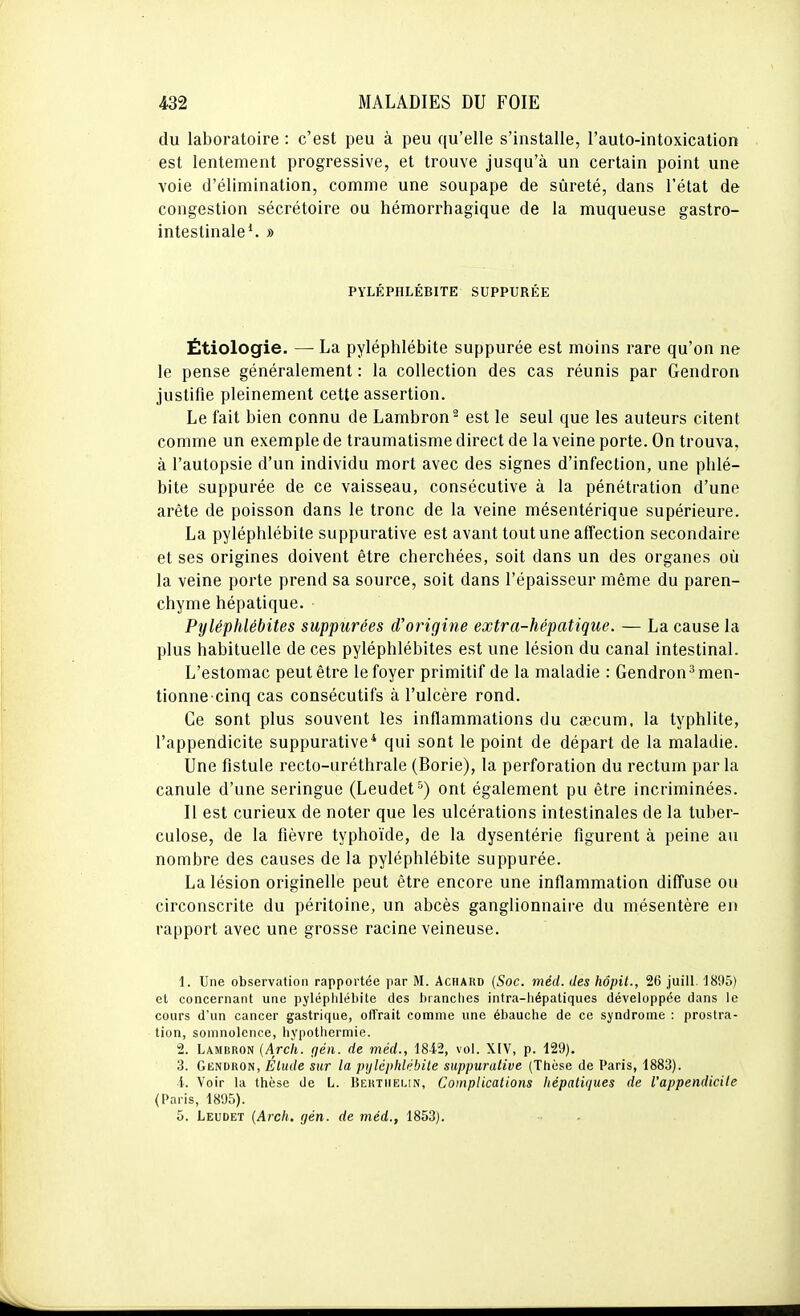 du laboratoire : c'est peu à peu qu'elle s'installe, l'auto-intoxicalion est lentement progressive, et trouve jusqu'à un certain point une voie d'élimination, comme une soupape de sûreté, dans l'état de congestion sécrétoire ou hémorrhagique de la muqueuse gastro- intestinale^ » PYLÉPHLÉBITE SUPPURÉE Étiologie. — La pyléphlébite suppurée est moins rare qu'on ne le pense généralement : la collection des cas réunis par Gendron justifie pleinement cette assertion. Le fait bien connu de Lambron est le seul que les auteurs citent comme un exemple de traumatisme direct de la veine porte. On trouva, à l'autopsie d'un individu mort avec des signes d'infection, une phlé- bite suppurée de ce vaisseau, consécutive à la pénétration d'une arête de poisson dans le tronc de la veine mésentérique supérieure. La pyléphlébite suppurative est avant tout une affection secondaire et ses origines doivent être cherchées, soit dans un des organes où la veine porte prend sa source, soit dans l'épaisseur même du paren- chyme hépatique. Pyléphlébites suppurées d'origine extra-hépatique. — La cause la plus habituelle de ces pyléphlébites est une lésion du canal intestinal. L'estomac peut être le foyer primitif de la maladie : Gendron^ men- tionne cinq cas consécutifs à l'ulcère rond. Ce sont plus souvent les inflammations du caecum, la typhlite, l'appendicite suppurative* qui sont le point de départ de la maladie. Une fistule recto-uréthrale (Borie), la perforation du rectum par la canule d'une seringue (Leudet^) ont également pu être incriminées. Il est curieux de noter que les ulcérations intestinales de la tuber- culose, de la fièvre typhoïde, de la dysentérie figurent à peine au nombre des causes de la pyléphlébite suppurée. La lésion originelle peut être encore une inflammation diffuse ou circonscrite du péritoine, un abcès ganglionnaire du mésentère en rapport avec une grosse racine veineuse. 1. Une observation rapportée par M. Achard (Soc. méd. des hôpit., 26 juill. 1895) et concernant une pyléplilébite des branches infra-liépatiques développée dans le cours d'un cancer gastrique, offrait comme une ébauche de ce syndrome : prostra- tion, somnolence, hypothermie. 2. Lambron (Arch. géii. de méd., 18-i2, vol. XIV, p. 129). 3. Gkndron, Elude sur la pyléphlébile suppurative (Thèse de Paris, 1883). A: Voir la thèse de L. Bektiielin, Complications hépatiques de l'appendicite (Paris, 1895). 5. Leudet {Arch. gén. de méd., 1853).