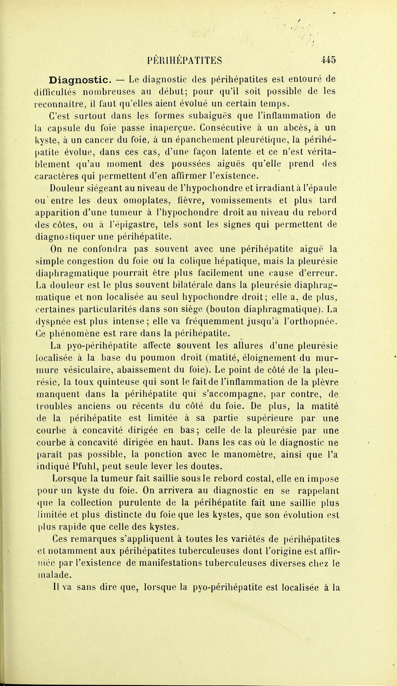 Diagnostic. — Le diagnostic des périhépatites est entouré de difficultés nombreuses au début; pour qu'il soit possible de les reconnaître, il faut qu'elles aient évolué un certain temps. C'est surtout dans les formes subaiguës que l'inflammation de la capsule du l'oie passe inaperçue. Consécutive à un abcès, à un kyste, à un cancer du foie, à un épanchement pleurétique, la périhé- patite évolue, dans ces cas, d'une façon latente et ce n'est vérita- blement qu'au moment des poussées aiguës qu'elle prend des caractères qui permettent d'en affirmer l'existence. Douleur siégeant au niveau de l'hypochondre et irradiant à l'épaule ou entre les deux omoplates, fièvre, vomissements et plus tard apparition d'une tumeur à l'hypochondre droit au niveau du rebord des côtes, ou à l'épigaslre, tels sont les signes qui permettent de diagnostiquer une périhépatite. On ne confondra pas souvent avec une périhépatite aiguë la simple congestion du foie ou la colique hépatique, mais la pleurésie diaphragmatique pourrait être plus facilement une cause d'erreur. La douleur est le plus souvent bilatérale dans la pleurésie diaphrag- matique et non localisée au seul hypochondre droit; elle a, de plus, certaines particularités dans son siège (bouton diaphragmatique). La dyspnée est plus intense ; elle va fréquemment jusqu'à l'orthopnée. Ce phénomène est rare dans la périhépatite. La pyo-périhépatite alTecte souvent les allures d'une pleurésie localisée à la base du poumon droit (matité, éloignement du mur- mure vésiculaire, abaissement du foie). Le point de côté de la pleu- résie, la toux quinteuse qui sont le fait de l'inflammation de la plèvre manquent dans la périhépatite qui s'accompagne, par contre, de troubles anciens ou récents du côté du foie. De plus, la matité de la périhépatite est limitée à sa partie supérieure par une courbe à concavité dirigée en bas ; celle de la pleurésie par une courbe à concavité dirigée en haut. Dans les cas où le diagnostic ne paraît pas possible, la ponction avec le manomètre, ainsi que l'a indiqué Pfuhl, peut seule lever les doutes. Lorsque la tumeur fait saillie sous le rebord costal, elle en impose pour un kyste du foie. On arrivera au diagnostic en se rappelant que la collection purulente de la périhépatite fait une saillie plus limitée et plus distincte du foie que les kystes, que son évolution est plus rapide que celle des kystes. Ces remarques s'appliquent à toutes les variétés de périhépatites et notamment aux périhépatites tuberculeuses dont l'origine est affir- mée par l'existence de manifestations tuberculeuses diverses chez le malade. Il va sans dire que, lorsque la pyo-périhépatite est localisée à la