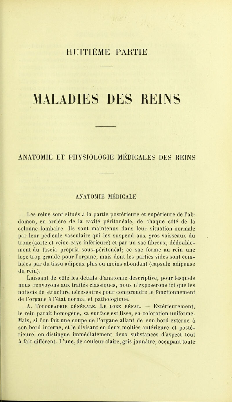 HUITIÈME PARTIE MALADIES DES REINS ANATOMIE ET PHYSIOLOGIE MÉDICALES DES REINS ANATOMIE MÉDICALE Les reins sont situés à la partie postérieure et supérieure de l'ab- domen, en arrière de la cavité péritonéale, de chaque côté de la colonne lombaire. Ils sont maintenus dans leur situation normale par leur pédicule vasculaire qui les suspend aux gros vaisseaux du tronc (aorte et veine cave inférieure) et par un sac fibreux, dédouble- ment du fascia propria sous-péritonéal; ce sac forme au rein une loge trop grande pour l'organe, mais dont les parties vides sont com- blées par du tissu adipeux plus ou moins abondant (capsule adipeuse du rein). Laissant de côté les détails d'anatomie descriptive, pour lesquels nous renvoyons aux traités classiques, nous n'exposerons ici que les notions de structure nécessaires pour comprendre le fonctionnement de l'organe à l'état normal et pathologique. A. Topographie générale. Le lobe rénal. — Extérieurement, le rein paraît homogène, sa surface est lisse, sa coloration uniforme. Mais, si l'on fait une coupe de l'organe allant de son bord externe à son bord interne, et le divisant en deux moitiés antérieure et posté- rieure, on distingue immédiatement deux substances d'aspect tout à fait différent. L'une, de couleur claire, gris jaunâtre, occupant toutfr