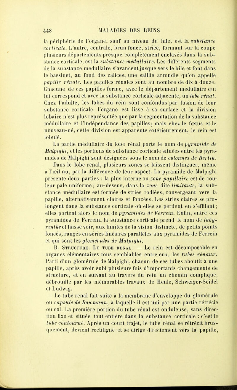 la périphérie de l'organe, sauf au niveau du hile, est la substance corticale. L'autre, centrale, brun foncé, striée, formant sur la coupe plusieurs départements presque complètement enclavés dans la sub- stance corticale, est la substance médullaire. Les différents segments de la substance médullaire s'avancent jusque vers le hile et font dans le bassinet, au fond des calices, une saillie arrondie qu'on appelle papille rénale. Les papilles rénales sont au nombre de dix à douze. Chacune de ces papilles forme, avec le département médullaire qui lui correspond et avec la substance corticale adjacente, un lobe rénal. Chez l'adulte, les lobes du rein sont confondus par fusion de leur substance corticale, l'organe est lisse à sa surface et la division lobaire n'est plus représentée que par la segmentation de la substance médullaire et l'indépendance des papilles; mais chez le fœtus et le nouveau-né, cette division est apparente extérieurement, le rein est lobulé. La partie médullaire du lobe rénal porte le nom de pyramide de Malpighi, et les portions de substance corticale situées entre les pyra- mides de Malpighi sont désignées sous le nom de colonnes de Berlin. Dans le lobe rénal, plusieurs zones se laissent distinguer, même à l'œil nu, par la différence de leur aspect. La pyramide de Malpighi présente deux parties : la plus interne ou zone papillaire est de cou- leur pâle uniforme; au-dessus, dans la zone dite limitante, la sub- stance médullaire est formée de stries radiées, convergeant vers la papille, alternativement claires et foncées. Les stries claires se pro- longent dans la substance corticale où elles se perdent en s'effilant; elles portent alors le nom de pyramides de Ferrein. Enfin, entre ces pyramides de Ferrein, la substance corticale prend le nom de laby- rinthe el laisse voir, aux limites de la vision distincte, de petits points foncés, rangés en séries linéaires parallèles aux pyramides de Ferrein et qui sont les gloiiiérules de Malpighi. B. Structure. Le tube rénal. — Le rein est décomposable en organes élémentaires tous semblables entre eux, les tubes rénaux. Parti d'un glomérule de Malpighi, chacun de ces tubes aboutit à une papille, après avoir subi plusieurs fois d'importants changements de structure, et en suivant au travers du rein un chemin compliqué, débrouillé par les mémorables travaux de Henle, Schweiger-Seidel et Ludwig. Le tube rénal fait suite à la membrane d'enveloppe du glomérule ou capsule de Bowmann, à laquelle il est uni par une partie rétrécie ou col. La première portion du tube rénal est onduleuse, sans direc- tion fixe et située tout entière dans la substance corticale : c'est le tube contourné. Après un court trajet, le tube rénal se rétrécit brus- quement, devient rectiligne et se dirige directement vers la papille,