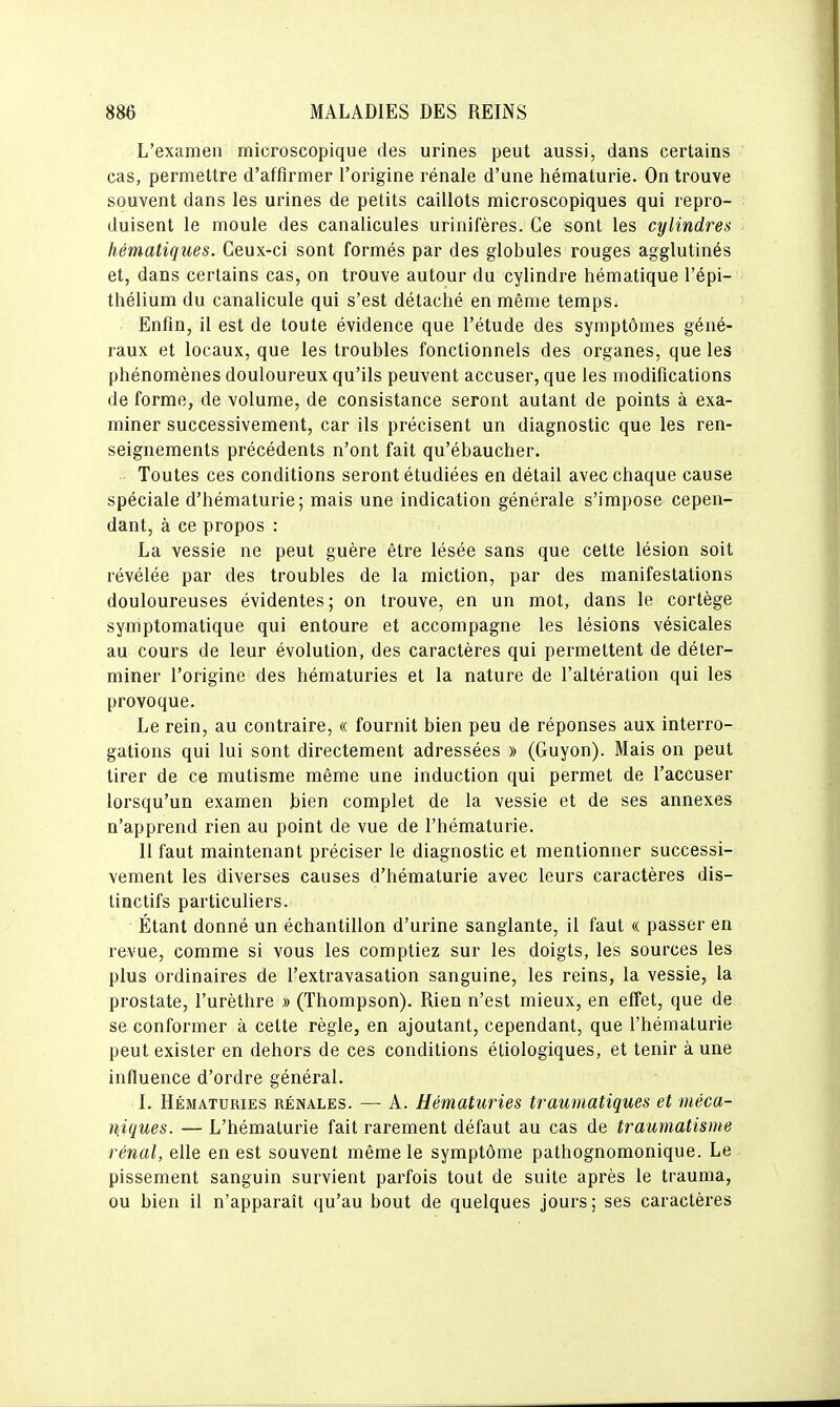 L'examen microscopique des urines peut aussi, dans certains cas, permettre d'affirmer l'origine rénale d'une hématurie. On trouve souvent dans les urines de petits caillots microscopiques qui repro- duisent le moule des canalicules urinifères. Ce sont les cylindres hématiques. Ceux-ci sont formés par des globules rouges agglutinés et, dans certains cas, on trouve autour du cylindre hématique l'épi- thélium du canalicule qui s'est détaché en même temps. Enfin, il est de toute évidence que l'étude des symptômes géné- raux et locaux, que les troubles fonctionnels des organes, que les phénomènes douloureux qu'ils peuvent accuser, que les modifications de forme, de volume, de consistance seront autant de points à exa- miner successivement, car ils précisent un diagnostic que les ren- seignements précédents n'ont fait qu'ébaucher. Toutes ces conditions seront étudiées en détail avec chaque cause spéciale d'hématurie; mais une indication générale s'impose cepen- dant, à ce propos : La vessie ne peut guère être lésée sans que cette lésion soit révélée par des troubles de la miction, par des manifestations douloureuses évidentes; on trouve, en un mot, dans le cortège symptomatique qui entoure et accompagne les lésions vésicales au cours de leur évolution, des caractères qui permettent de déter- miner l'origine des hématuries et la nature de l'altération qui les provoque. Le rein, au contraire, « fournit bien peu de réponses aux interro- gations qui lui sont directement adressées » (Guyon). Mais on peut tirer de ce mutisme même une induction qui permet de l'accuser lorsqu'un examen bien complet de la vessie et de ses annexes n'apprend rien au point de vue de l'hématurie. 11 faut maintenant préciser le diagnostic et mentionner successi- vement les diverses causes d'hématurie avec leurs caractères dis- linctifs particuliers. Étant donné un échantillon d'urine sanglante, il faut « passer en revue, comme si vous les comptiez sur les doigts, les sources les plus ordinaires de l'extravasation sanguine, les reins, la vessie, la prostate, l'urèthre » (Thompson). Rien n'est mieux, en effet, que de se conformer à cette règle, en ajoutant, cependant, que l'hématurie peut exister en dehors de ces conditions éliologiques, et tenir à une influence d'ordre général. I. Hématuries rénales. — A. Hématuries traumatiques et méca- niques. — L'hématurie fait rarement défaut au cas de traumatisme rénal, elle en est souvent même le symptôme pathognomonique. Le pissement sanguin survient parfois tout de suite après le trauma, ou bien il n'apparaît qu'au bout de quelques jours; ses caractères