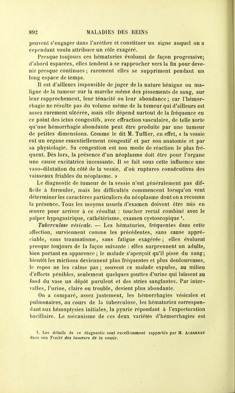 peuvent s'engager dans l'urèthre et constituer un signe auquel on a cependant voulu attribuer un rôle exagéré. Presque toujours ces hématuries évoluent de façon progressive; d'abord espacées, elles tendent à se rapprocher vers la fin pour deve- nir presque continues ; rarement elles se suppriment pendant un long espace de temps. Il est d'ailleurs impossible de juger de la nature bénigne ou ma- ligne de la tumeur sur la marche même des pissements de sang, sur leur rapprochement, leur ténacité ou leur abondance; car l'hémor- rhagie ne résulte pas du volume même de la tumeur qui d'ailleurs est assez rarement ulcérée, mais elle dépend surtout de la fréquence en ce point des ictus congestifs, avec effraction vasculaire, de telle sorte qu'une hémorrhagie abondante peut être produite par une tumeur de petites dimensions. Comme le dit M. Tuffier, en effet, « la vessie est un organe essentiellement congestif et par son anatomie et par sa physiologie. Sa congestion est son mode de réaction le plus fré- quent. Dès lors, la présence d'un néoplasme doit être pour l'organe une cause excitatrice incessante. Il se fait sous cette influence une vaso-dilatation du côté de la vessie, d'où ruptures consécutives des vaisseaux friables du néoplasme. » Le diagnostic de tumeur de la vessie n'est généralement pas dif- ficile à formuler, mais les difficultés commencent lorsqu'on veut déterminer les caractères particuliers du néoplasme dont on a reconnu la présence. Tous les moyens usuels d'examen doivent être mis en oeuvre pour arriver à ce résultat : toucher rectal combiné avec le palper hypogastrique, cathétérisme, examen cystoscopique ^ Tuberculose vésicale. — Les hématuries, fréquentes dans cette affection, surviennent comme les précédentes, sans cause appré- ciable, sans traumatisme, sans fatigue exagérée; elles évoluent presque toujours de la façon suivante : elles surprennent un adulte, bien portant en apparence ; le malade s'aperçoit qu'il pisse du sang; bientôt les mictions deviennent plus fréquentes et plus douloureuses, le repos ne les calme pas ; souvent ce malade expulse, au milieu d'efforts pénibles, seulement quelques gouttes d'urine qui laissent au fond du vase un dépôt purulent et des stries sanglantes. Par inter- valles, l'urine, claire ou trouble, devient plus abondante. On a comparé, assez justement, les hémorrhagies vésicales et pulmonaires, au cours de la tuberculose, les hématuries correspon- dant aux hémoptysies initiales, la pyurie répondant à l'expectoration bacillaire. Le mécanisme de ces deux variétés d'hémorrhagies est i. Les détails de ce diagnostic sont excellemment rapportés par M. Albarran dans son Traité des tumeurs de la vessie.