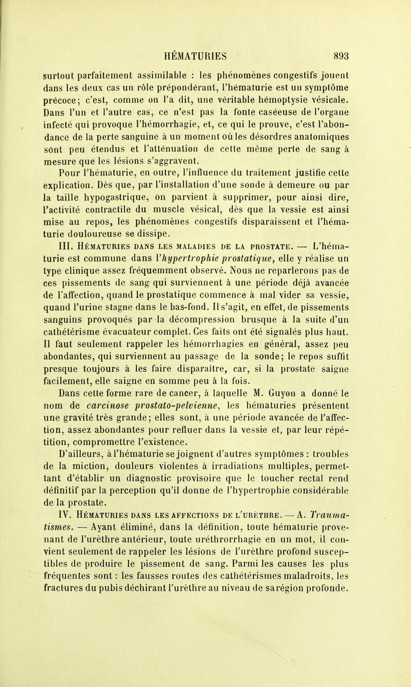 surtout parfaitement assimilable : les phénomènes congestifs jouent dans les deux cas un rôle prépondérant, l'hématurie est un symptôme précoce; c'est, comme on l'a dit, une véritable hémoptysie vésicale. Dans l'un et l'autre cas, ce n'est pas la fonte caséeuse de l'organe infecté qui provoque l'hémorrhagie, et, ce qui le prouve, c'est l'abon- dance de la perte sanguine à un moment oîiles désordres anatomiques sônt peu étendus et l'atténuation de cette même perte de sang à mesure que les lésions s'aggravent. Pour l'hématurie, en outre, l'influence du traitement justifie cette explication. Dès que, par l'installation d'une sonde à demeure ou par la taille hypogastrique, on parvient à supprimer, pour ainsi dire, l'activité contractile du muscle vésical, dès que la vessie est ainsi mise au repos, les phénomènes congestifs disparaissent et l'héma- turie douloureuse se dissipe. III. Hématuries dans les maladies de la prostate. — L'héma- turie est commune dans l'hypertrophie prostatique, elle y réalise un type clinique assez fréquemment observé. Nous ne reparlerons pas de ces pissements de sang qui surviennent à une période déjà avancée de l'affection, quand le prostatique commence à mal vider sa vessie, quand l'urine stagne dans le bas-fond. Il s'agit, en effet, de pissements sanguins provoqués par la décompression brusque à la suite d'un cathétérisme évacuateur complet. Ces faits ont été signalés plus haut. II faut seulement rappeler les hémorrhagies en général, assez peu abondantes, qui surviennent au passage de la sonde; le repos suffit presque toujours à les faire disparaître, car, si la prostate saigne facilement, elle saigne en somme peu à la fois. Dans cette forme rare de cancer, à laquelle M. Guyon a donné le nom de carcinose prostato-pelvienne, les hématuries présentent une gravité très grande; elles sont, à une période avancée de l'affec- tion, assez abondantes pour refluer dans la vessie et, par leur répé- tition, compromettre l'existence. D'ailleurs, à l'hématurie se joignent d'autres symptômes : troubles de la miction, douleurs violentes à irradiations multiples, permet- tant d'établir un diagnostic provisoire que le toucher rectal rend définitif par la perception qu'il donne de l'hypertrophie considérable de la prostate. IV. Hématuries DANS les affections del'urèthre. — A. Trauma- tismes. — Ayant éliminé, dans la définition, toute hématurie prove- nant de l'urèthre antérieur, toute uréthrorrhagie en un mot, il con- vient seulement de rappeler les lésions de l'urèthre profond suscep- tibles de produire le pissement de sang. Parmi les causes les plus fréquentes sont : les fausses routes des cathétérismes maladroits, les fractures du pubis déchirant l'urèthre au niveau de sarégion profonde.