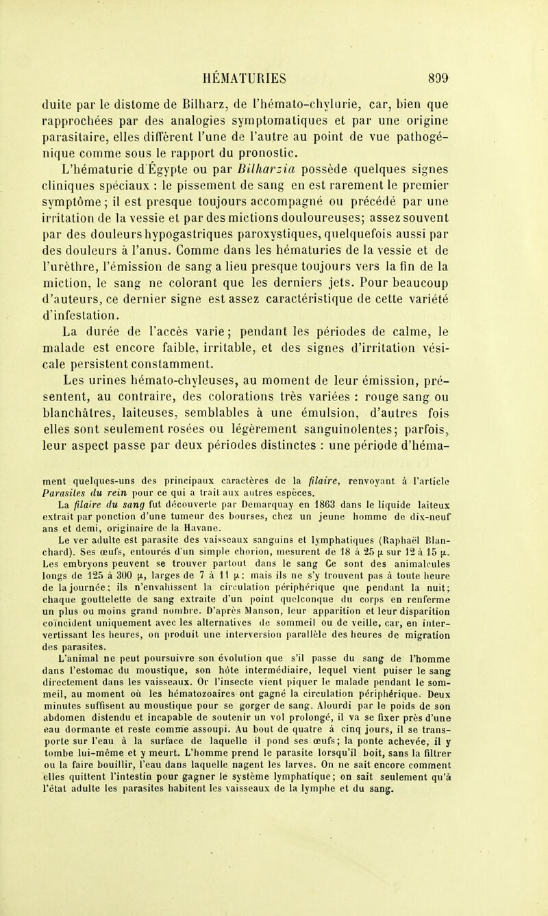 duite par le distome de Bilharz, de l'hémato-chylune, car, bien que rapprochées par des analogies symptomaliques et par une origine parasitaire, elles diffèrent l'une de l'autre au point de vue pathogé- nique comme sous le rapport du pronostic. L'hématurie d Egypte ou par Bilharzia possède quelques signes cliniques spéciaux : le pissement de sang en est rarement le premier symptôme ; il est presque toujours accompagné ou précédé par une irritation de la vessie et par des mictions douloureuses; assez souvent par des douleurs hypogastriques paroxystiques, quelquefois aussi par des douleurs à l'anus. Comme dans les hématuries de la vessie et de l'urèthre, l'émission de sang a lieu presque toujours vers la fin de la miction, le sang ne colorant que les derniers jets. Pour beaucoup d'auteurs, ce dernier signe est assez caractéristique de cette variété d'infestation. La durée de l'accès varie ; pendant les périodes de calme, le malade est encore faible, irritable, et des signes d'irritation vési- cale persistent constamment. Les urines hémato-chyleuses, au moment de leur émission, pré- sentent, au contraire, des colorations très variées : rouge sang ou blanchâtres, laiteuses, semblables à une émulsion, d'autres fois elles sont seulement rosées ou légèrement sanguinolentes; parfois, leur aspect passe par deux périodes distinctes : une période d'héma- ment quelques-uns des principaux caractères de la filaire, renvoyant à l'article Parasites du rein pour ce qui a trait aux autres espèces. La filaire du sang fut découverte par Demarquay en 1863 dans le liquide laiteux extrait par ponction d'une tumeur des bourses, chez un jeune homme de dix-neuf ans et demi, originaire de la Havane. Le ver adulte est parasite des vaisseaux sanguins et lymphatiques (Raphaël Blan- chard). Ses œufs, entourés d'un simple chorion, mesurent de 18 à 25 [x sur 12 à 15 [i. Les embryons peuvent se trouver partout dans le sang Ce sont des animalcules longs de 125 à 300 [x, larges de 7 à 11 (i: mais ils ne s'y trouvent pas à toute heure de la journée; ils n'envahissent la circulation périphérique que pendant la nuit; chaque gouttelette de sang extraite d'un point quelconque du corps en renferme un plus ou moins grand nombre. D'après Manson, leur apparition et leur disparition coïncident uniquement avec les alternatives de sommeil ou de veille, car, en inter- vertissant les heiires, on produit une interversion parallèle des heures de migration des parasites. L'animal ne peut poursuivre son évolution que s'il passe du sang de l'homme dans l'estomac du moustique, son hôte intermédiaire, lequel vient puiser le sang directement dans les vaisseaux. Or l'insecte vient piquer le malade pendant le som- meil, au moment oii les hématozoaires ont gagné la circulation périphérique. Deux minutes suffisent au moustique pour se gorger de sang. Alourdi par le poids de son abdomen distendu et incapable de soutenir un vol prolongé, il va se fixer près d'une eau dormante et reste comme assoupi. Au bout de quatre à cinq jours, il se trans- porte sur l'eau à la .surface de laquelle il pond ses œufs; la ponte achevée, il y tombe lui-même et y meurt. L'homme prend le parasite lorsqu'il boit, sans la filtrer ou la faire bouillir, l'eau dans laquelle nagent les larves. On ne sait encore comment elles quittent l'intestin pour gagner le système lymphatique; on sait seulement qu'à l'état adulte les parasites habitent les vaisseaux de la lymphe et du sang.