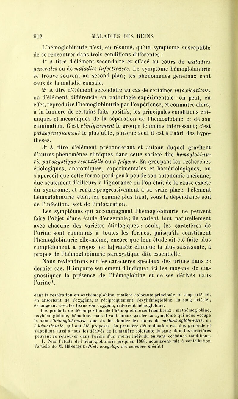 L'hémoglobinurie n'est, en résumé, qu'un symptôme susceptible de se rencontrer dans trois conditions différentes : 1° A titre d'élément secondaire et effacé au cours de maladies générales ou de maladies infectieuses. Le symptôme hémoglobinurie se trouve souvent au second plan; les phénomènes généraux sont ceux de la maladie causale. 2° A titre d'élément secondaire au cas de certaines intoxications, ou d'élément différencié en pathologie expérimentale : on peut, en effet, reproduire l'hémoglobinurie par l'expérience, et connaître alors, à la lumière de certains faits positifs, les principales conditions chi- miques et mécaniques de la séparation de l'hémoglobine et de son élimination. C'est cliniquement le groupe le moins intéressant; c'est pathogéniquement le plus utile, puisque seul il est à l'abri des hypo- thèses. 3 A titre d'élément prépondérant et autour duquel gravitent d'autres phénomènes cliniques dans cette variété dite hémoglobinu- rie paroxystique essentielle ou à frigore. En groupant les recherches éliologiques, anatomiques, expérimentales et bactériologiques, on s'aperçoit que cette forme perd peu à peu de son autonomie ancienne, due seulement d'ailleurs à l'ignorance où l'on était de la cause exacte du syndrome, et rentre progressivement à sa vraie place, l'élément hémoglobinurie étant ici, comme plus haut, sous la dépendance soit de l'infection, soit de l'intoxication. Les symptômes qui accompagnent l'hémoglobinurie ne peuvent faire l'objet d'une étude d'ensemble; ils varient tout naturellement avec chacune des variétés étiologiques : seuls, les caractères de l'urine sont communs à toutes les formes, puisqu'ils constituent l'hémoglobinurie elle-même, encore que leur étude ait été faite plus complètement à propos de la] variété clinique la plus saisissante, à propos de l'hémoglobinurie paroxystique dite essentielle. Nous reviendrons sur les caractères spéciaux des urines dans ce dernier cas. Il importe seulement d'indiquer ici les moyens de dia- gnostiquer la présence de l'hémoglobine et de ses dérivés dans l'urine*. dant la respiration en oxyhémoglobine, matière colorante principale du sang artériel, en absorbant de l'oxygène, et réciproquement, l'oxyliémoglobine du sang artériel, échangeant avec les tissus son oxygène, redevient liémoglobine. Les produits de décomposition de l'hémoglobine sont nombreux : méthômoglobine, oxyhémoglobine, hématine, mais il vaut mieux garder au symptôme qui nous occupe le nom d'hémoglobinurie, que de lui donner les noms de méthémoglobinurie, ou d'hémalinurie, qui ont été proposés. La première dénomination est plus générale et s'applique aussi à tous les dérivés de la matière colorante du sang, dont les caractères ])euvent se retrouver dans l'urine d'un même individu suivant certaines conditions. 1. Pour l'étude de l'hémoglobinurie jusqu'en 1888, nous avons mis à contribution l'article de M. Hénocque (Dict. encijclop. des sciences médic).