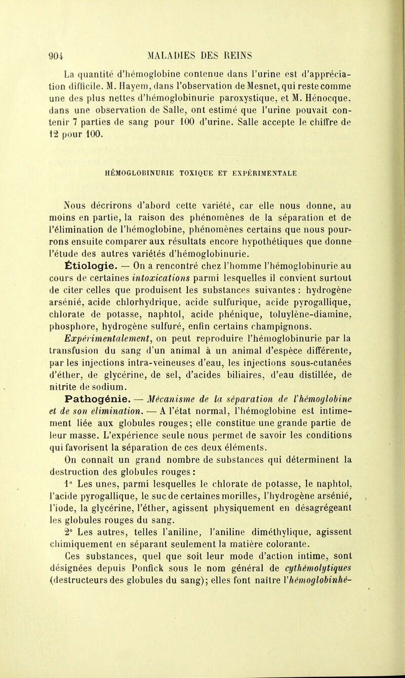 La quantité d'hémoglobine contenue dans l'urine est d'apprécia- tion difficile. M. Hayem, dans l'observation de Mesnet, qui reste comme une des plus nettes d'hémoglobinurie paroxystique, et M. Hénocque, dans une observation de Salle, ont estimé que l'urine pouvait con- tenir 7 parties de sang pour 100 d'urine. Salle accepte le chilTre de 12 pour 100. HÉMOGLOBINURIE TOXIQUE ET EXPÉRIMENTALE Nous décrirons d'abord cette variété, car elle nous donne, au moins en partie, la raison des phénomènes de la séparation et de l'élimination de l'hémoglobine, phénomènes certains que nous pour- rons ensuite comparer aux résultats encore hypothétiques que donne l'étude des autres variétés d'hémoglobinurie. Ëtiologie. — On a rencontré chez l'homme l'hémoglobinurie au cours de certaines intoxications parmi lesquelles il convient surtout de citer celles que produisent les substances suivantes : hydrogène arsénié, acide chlorhydrique, acide sulfurique, acide pyrogallique, chlorate de potasse, naphtol, acide phénique, toluylène-diamine, phosphore, hydrogène sulfuré, enfin certains champignons. Expérimentalement, on peut reproduire l'hémoglobinurie par la transfusion du sang d'un animal à un animal d'espèce différente, par les injections intra-veineuses d'eau, les injections sous-cutanées d'éther, de glycérine, de sel, d'acides biliaires, d'eau distillée, de nitrite de sodium. Pathogénie. — Mécanisme de la séparation de Ihémoglobine et de son élimination. — A l'état normal, l'hémoglobine est intime- ment liée aux globules rouges; elle constitue une grande partie de leur masse. L'expérience seule nous permet de savoir les conditions qui favorisent la séparation de ces deux éléments. On connaît un grand nombre de substances qui déterminent la destruction des globules rouges : 1 Les unes, parmi lesquelles le chlorate de potasse, le naphtol, l'acide pyrogallique, le suc de certaines morilles, l'hydrogène arsénié, l'iode, la glycérine, l'éther, agissent physiquement en désagrégeant les globules rouges du sang. 2° Les autres, telles l'aniline, l'aniline diméthylique, agissent chimiquement en séparant seulement la matière colorante. Ces substances, quel que soit leur mode d'action intime, sont désignées depuis Ponfick sous le nom général de cythémolytiques (destructeursdes globules du sang); elles font naître Vhémoglobinhé-