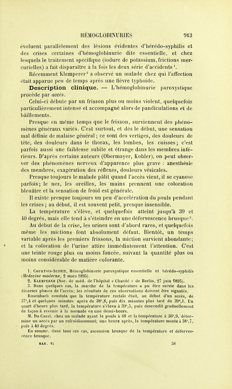 évoluent parallèlement des lésions évidentes d'hérédo-syphilis et des crises certaines d'hémoglobinurie dite essentielle, et chez lesquels le traitement spécifique (iodure de potassium, frictions mer- curielles) a fait disparaître à la fois les deux série d'accidents Récemment Klemperer^ a observé un malade chez qui l'affection était apparue peu de temps après une fièvre typhoïde. Description clinique. — L'hémoglobinurie paroxystique procède par accès. Celui-ci débute par un frisson plus ou moins violent, quelquefois particulièrement intense et accompagné alors de pandiculations et de bâillements. Presque en même temps que le frisson, surviennent des phéno- mènes généraux variés. C'est surtout, et dès le début, une sensation mal définie de malaise général ; ce sont des vertiges, des douleurs de tête, des douleurs dans le thorax, les lombes, les cuisses; c'est parfois aussi une faiblesse subite et étrange dans les membres infé- rieurs. D'après certains auteurs (Obermayer, Kobler), on peut obser- ver des phénomènes nerveux d'apparence plus grave : anesthésie des membres, exagération des réflexes, douleurs vésicales. Presque toujours le malade pâlit quand l'accès vient, il se cyanose parfois; le nez, les oreilles, les mains prennent une coloration bleuâtre et la sensation de froid est générale. Il existe presque toujours un peu d'accélération du pouls pendant les crises ; au début, il est souvent petit, presque insensible. La température s'élève, et quelquefois atteint jusqu'à 39 et 40 degrés, mais elle tend à s'éteindre en une défervescence brusque ^ Au début de la crise, les urines sont d'abord rares, et quelquefois même les mictions font absolument défaut. Bientôt, un temps variable après les premiers frissons, la miction survient abondante; et la coloration de l'urine attire immédiatement l'attention. C'est une teinte rouge plus ou moins foncée, suivant la quantité plus ou moins considérable de matière colorante. 1. CouiiTOis-SuFFiT, Héniog'lobinurie paroxystique essentielle et hérédo-syphilis {Médecine moderne, 2 mars 1895). 2. Klemperer (Soc. de méd. de l'hôpital « Charité » de Berlin, 27 juin 1895). 3. Dans quelques cas, la marche de la température a pu être suivie dans les diverses phases de l'accès; les résultats de ces observations doivent être signalés. Rosenbach constata que la température rectale était, au début d'un accès, de 31,^ et quelques minutes après de 38°,8, puis dix minutes plus tard de 39°,!. Un quart d'heure plus tard, la température s'éleva à 39°,5, puis descendit graduellement de façon à revenir à la normale en une demi-heure. M. Du Cazal, chez un malade ayant le pouls à 68 et la température à 36°,9, déter- mine un accès par un refroidissement; une heure après, la température monte à 38°,7, puis à 40 degrés. En somme, dans tous ces cas, ascension brusque de la température et déferves- cence brusque. MAN. VI 58