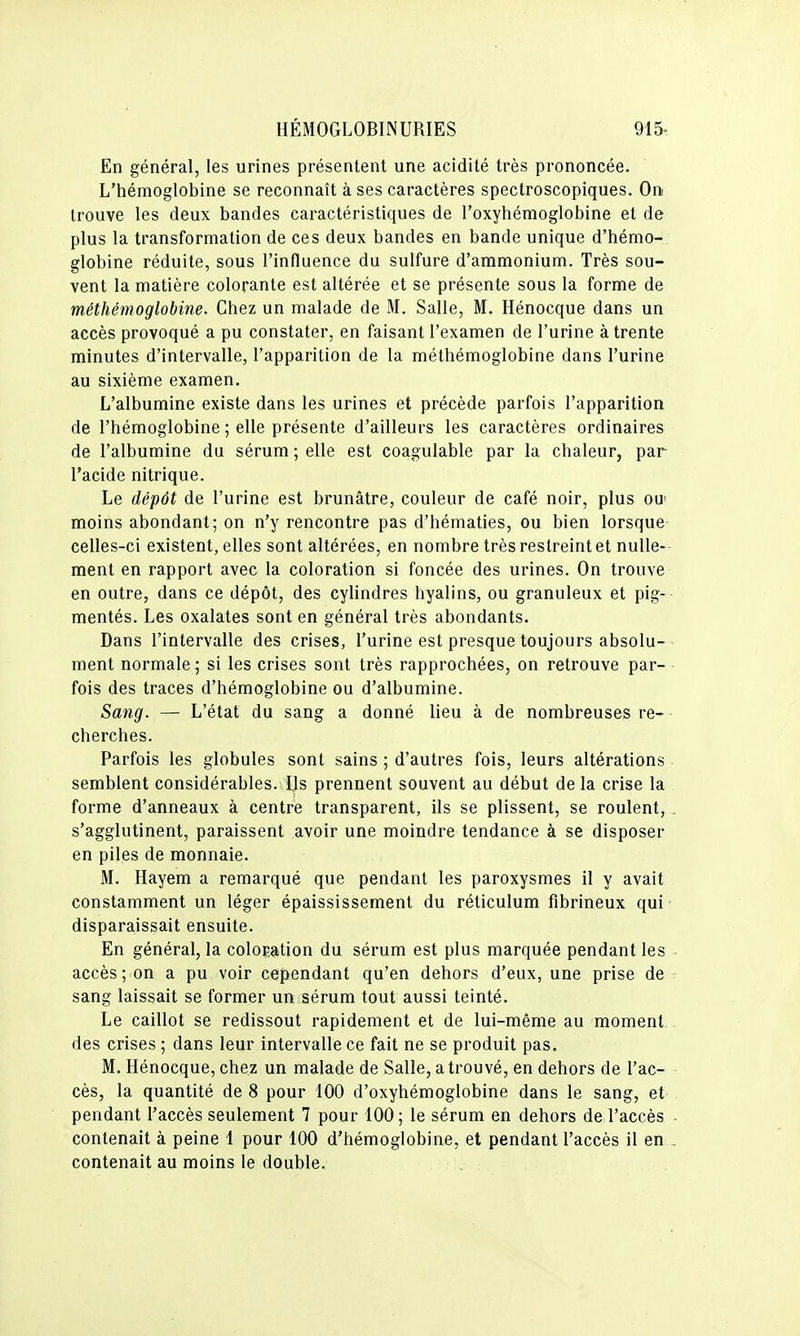 En général, les urines présentent une acidité très prononcée. L'hémoglobine se reconnaît à ses caractères spectroscopiques. On trouve les deux bandes caractéristiques de l'oxyhémoglobine et de plus la transformation de ces deux bandes en bande unique d'hémo- globine réduite, sous l'influence du sulfure d'ammonium. Très sou- vent la matière colorante est altérée et se présente sous la forme de méthémoglobine. Chez un malade de M. Salle, M. Hénocque dans un accès provoqué a pu constater, en faisant l'examen de l'urine à trente minutes d'intervalle, l'apparition de la méthémoglobine dans l'urine au sixième examen. L'albumine existe dans les urines et précède parfois l'apparition de l'hémoglobine ; elle présente d'ailleurs les caractères ordinaires de l'albumine du sérum ; elle est coagulable par la chaleur, par l'acide nitrique. Le dépôt de l'urine est brunâtre, couleur de café noir, plus ou' moins abondant; on n'y rencontre pas d'hématies, ou bien lorsque celles-ci existent, elles sont altérées, en nombre très restreint et nulle- ment en rapport avec la coloration si foncée des urines. On trouve en outre, dans ce dépôt, des cylindres hyalins, ou granuleux et pig- mentés. Les oxalates sont en général très abondants. Dans l'intervalle des crises, l'urine est presque toujours absolu- ment normale ; si les crises sont très rapprochées, on retrouve par- fois des traces d'hémoglobine ou d'albumine. Sang. — L'état du sang a donné lieu à de nombreuses re- cherches. Parfois les globules sont sains ; d'autres fois, leurs altérations semblent considérables. Us prennent souvent au début de la crise la forme d'anneaux à centré transparent, ils se plissent, se roulent, . s'agglutinent, paraissent avoir une moindre tendance à se disposer en piles de monnaie. M. Hayem a remarqué que pendant les paroxysmes il y avait constamment un léger épaississement du réticulum fibrineux qui disparaissait ensuite. En général, la coloration du sérum est plus marquée pendant les - accès; on a pu voir cependant qu'en dehors d'eux, une prise de sang laissait se former un sérum tout aussi teinté. Le caillot se redissout rapidement et de lui-même au moment des crises ; dans leur intervalle ce fait ne se produit pas. M. Hénocque, chez un malade de Salle, a trouvé, en dehors de l'ac- cès, la quantité de 8 pour 100 d'oxyhémoglobine dans le sang, et pendant l'accès seulement 7 pour 100; le sérum en dehors de l'accès ■ contenait à peine 1 pour 100 d'hémoglobine, et pendant l'accès il en^ contenait au moins le double.