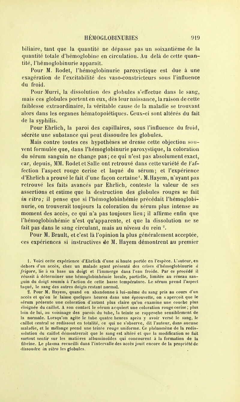 biliaire, tant que la quantité ne dépasse pas un soixantième de la quantité totale d'hémoglobine en circulation. Au delà de cette quan- tité, l'hémoglobinurie apparaît. Pour M. Rodet, l'hémoglobinurie paroxystique est due à une exagération de l'excitabilité des vaso-constricteurs sous l'influence du froid. Pour Murri, la dissolution des globules s'effectue dans le sang, mais ces globules portent en eux, dès leur naissance, la raison de cette faiblesse extraordinaire, la véritable cause de la maladie se trouvant alors dans les organes hématopoiétiques. Ceux-ci sont altérés du fait de la syphilis. Pour Ehrlich, la paroi des capillaires, sous l'influence du froid, sécrète une substance qui peut dissoudre les globules. Mais contre toutes ces hypothèses se dresse cette objection sou- vent formulée que, dans l'hémoglobinurie paroxystique, la coloration du sérum sanguin ne change pas; ce qui n'est pas absolument exact, car, depuis, MM. Rodet et Salle ont retrouvé dans cette variété de Faf- fection l'aspect rouge cerise et laqué du sérum; et l'expérience d'Ehrlich a prouvé le fait d'une façon certaine*. M.Hayem, n'ayant pas retrouvé les faits avancés par Ehrlich, conteste la valeur de ses assertions et estime que la destruction des globules rouges se fait in vitro; il pense que si l'hémoglobinhémie précédait l'hémoglobi- nurie, on trouverait toujours la coloration du sérum plus intense au moment des accès, ce qui n'a pas toujours lieu; il affirme enfin que l'hémoglobinhémie n'est qu'apparente, et que la dissolution ne se fait pas dans le sang circulant, mais au niveau du rein -. Pour M. Brault, et c'est là l'opinion la plus généralement acceptée, ces expériences si instructives de M. Hayem démontrent au premier 1. Voici celte expérience d'Ehrlich d'une si haute portée en l'espèce. L'uuteur, en dehors d'un accès, chez un malade ayant présenté des crises d'hémoglobinurie â frigore, lie à sa base un doigt et l'immerge dans l'eau froide. Par ce procédé il réussit à déterminer une hémoglobinhémie locale, partielle, limitée au réseau san- guin du doigt soumis à l'action de cette basse température. Le sérum prend l'aspect laqué, le sang des autres doigts restant normal. 2. Pour M. Hayem, quand on abandonne à lui-même du sang pris au cours d'un accès et qu'on le laisse quelques heures dans une éprouvette, on s aperçoit que le sérum présente une coloration d'autant plus claire qu'on examine une couche plus éloignée du caillot. A son contact le sérum acquiert une coloration rouge cerise; plus loin de lui, au voisinage des parois du tube, la teinte se rapproche sensiblement de la normale. Lorsqu'on agite le tube quatre heures après y avoir versé le sang, le caillot central se redissout en totalité, ce qui ne s'observe, dit l'auteur, dans aucune maladie, et le mélange prend une teinle rouge uniforme. Ce phénomène de la redis- solution du caillot démontrerait que le sang est altéré et que la modification se fait surtout sentir sur les matières albuniinoïdes qui concourent à la formation de la fibrine. Le plasma recueilli dans l'intervalle des accès jouit encore de la propriété de dissoudre in vitro les globules.