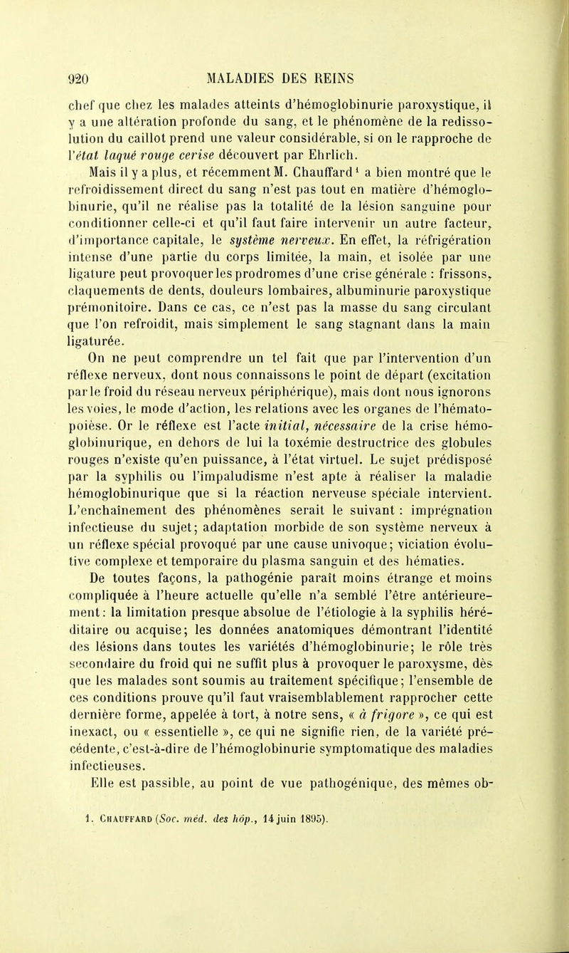 chef que chez les malades atteints d'hémogiobinurie paroxystique, il y a une altération profonde du sang, et le phénomène de la redisso- lution du caillot prend une valeur considérable, si on le rapproche de l'état laqué rouge cerise découvert par Ehrlich. Mais il y a plus, et récemment M. Chauffard * a bien montré que le refroidissement direct du sang n'est pas tout en matière d'hémogio- binurie, qu'il ne réalise pas la totalité de la lésion sanguine pour conditionner celle-ci et qu'il faut faire intervenir un autre facteur, d'importance capitale, le système nerveux. En effet, la réfrigération intense d'une partie du corps limitée, la main, et isolée par une ligature peut provoquer les prodromes d'une crise générale : frissons^ claquements de dents, douleurs lombaires, albuminurie paroxystique prémonitoire. Dans ce cas, ce n'est pas la masse du sang circulant que l'on refroidit, mais simplement le sang stagnant dans la main ligaturée. On ne peut comprendre un tel fait que par l'intervention d'un réflexe nerveux, dont nous connaissons le point de départ (excitation parle froid du réseau nerveux périphérique), mais dont nous ignorons les voies, le mode d'action, les relations avec les organes de l'hémato- poièse. Or le réflexe est l'acte initial, nécessaire de la crise hémo- glohiiiurique, en dehors de lui la toxémie destructrice des globules rouges n'existe qu'en puissance, à l'état virtuel. Le sujet prédisposé par la syphilis ou l'impaludisme n'est apte à réaliser la maladie hémoglobinurique que si la réaction nerveuse spéciale intervient. L'enchaînement des phénomènes serait le suivant : imprégnation infectieuse du sujet; adaptation morbide de son système nerveux à un réflexe spécial provoqué par une cause univoque; viciation évolu- tive complexe et temporaire du plasma sanguin et des hématies. De toutes façons, la pathogénie paraît moins étrange et moins compliquée à l'heure actuelle qu'elle n'a semblé l'être antérieure- ment: la limitation presque absolue de l'étiologie à la syphilis héré- ditaire ou acquise; les données anatomiques démontrant l'identité des lésions dans toutes les variétés d'hémogiobinurie; le rôle très secondaire du froid qui ne suffit plus à provoquer le paroxysme, dès que les malades sont soumis au traitement spécifique; l'ensemble de ces conditions prouve qu'il faut vraisemblablement rapprocher cette dernière forme, appelée à tort, à notre sens, « à frigore », ce qui est inexact, ou « essentielle », ce qui ne signifie rien, de la variété pré- cédente, c'est-à-dire de l'hémoglobinurie symptomatique des maladies infectieuses. Elle est passible, au point de vue pathogénique, des mêmes ob- 1. Chauffard (Soc. méd. des hôp., 14 juin 1895).