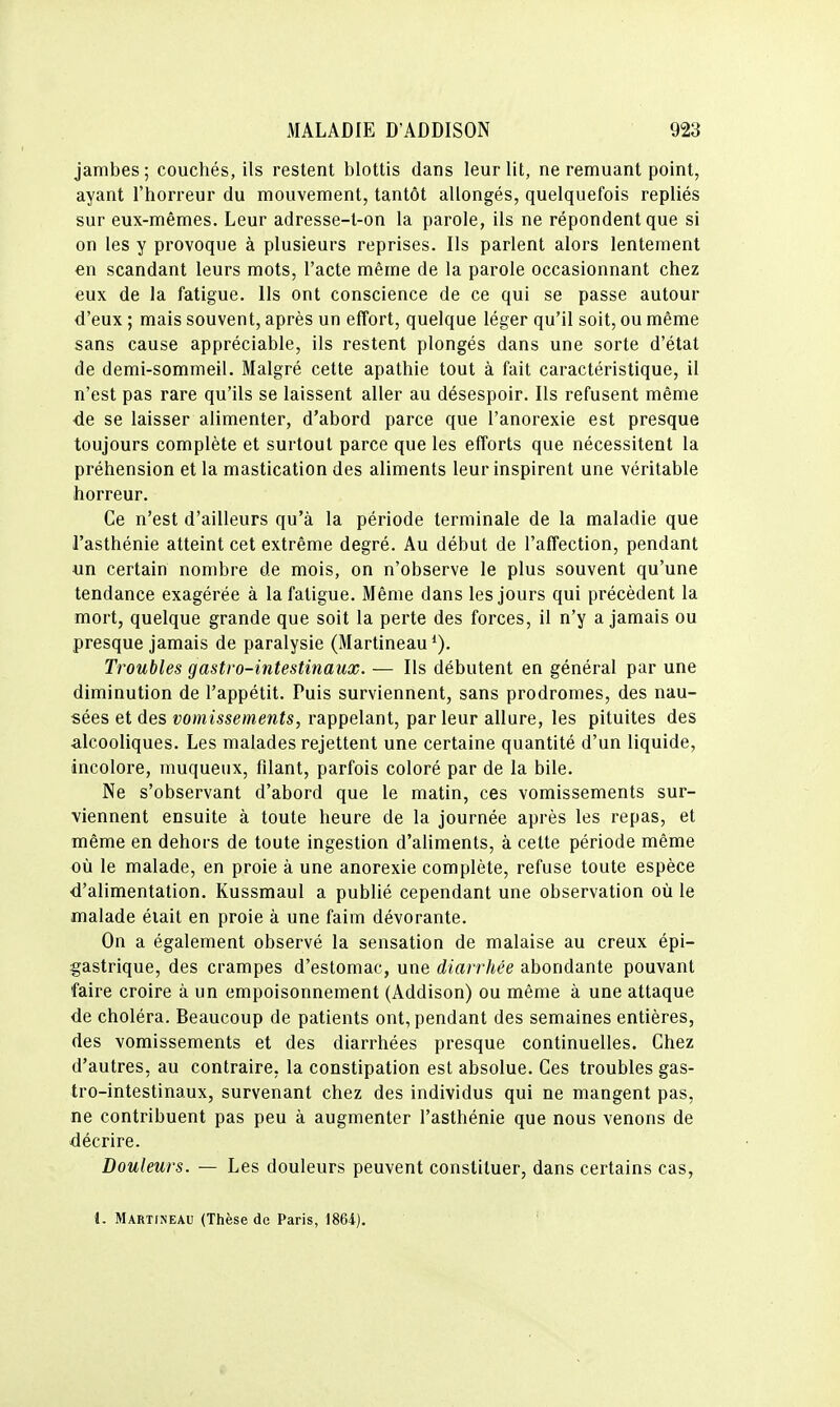 jambes; couchés, ils restent blottis dans leur lit, ne remuant point, ayant l'horreur du mouvement, tantôt allongés, quelquefois repliés sur eux-mêmes. Leur adresse-t-on la parole, ils ne répondent que si on les y provoque à plusieurs reprises. Ils parlent alors lentement en scandant leurs mots, l'acte même de la parole occasionnant chez eux de la fatigue. Ils ont conscience de ce qui se passe autour d'eux ; mais souvent, après un effort, quelque léger qu'il soit, ou même sans cause appréciable, ils restent plongés dans une sorte d'état de demi-sommeil. Malgré cette apathie tout à fait caractéristique, il n'est pas rare qu'ils se laissent aller au désespoir. Ils refusent même de se laisser alimenter, d'abord parce que l'anorexie est presque toujours complète et surtout parce que les efforts que nécessitent la préhension et la mastication des aliments leur inspirent une véritable horreur. Ce n'est d'ailleurs qu'à la période terminale de la maladie que l'asthénie atteint cet extrême degré. Au début de l'affection, pendant un certain nombre de mois, on n'observe le plus souvent qu'une tendance exagérée à la fatigue. Même dans les jours qui précèdent la mort, quelque grande que soit la perte des forces, il n'y a jamais ou presque jamais de paralysie (Martineau Troubles gastro-intestinaux. — Ils débutent en général par une diminution de l'appétit. Puis surviennent, sans prodromes, des nau- sées et des vomissements, rappelant, parleur allure, les pituites des alcooliques. Les malades rejettent une certaine quantité d'un liquide, incolore, muqueux, filant, parfois coloré par de la bile. Ne s'observant d'abord que le matin, ces vomissements sur- viennent ensuite à toute heure de la journée après les repas, et même en dehors de toute ingestion d'aliments, à cette période même où le malade, en proie à une anorexie complète, refuse toute espèce d'alimentation. Kussmaul a publié cependant une observation où le malade était en proie à une faim dévorante. On a également observé la sensation de malaise au creux épi- gastrique, des crampes d'estomac, une diarrhée abondante pouvant faire croire à un empoisonnement (Addison) ou même à une attaque de choléra. Beaucoup de patients ont, pendant des semaines entières, des vomissements et des diarrhées presque continuelles. Chez d'autres, au contraire, la constipation est absolue. Ces troubles gas- tro-intestinaux, survenant chez des individus qui ne mangent pas, ne contribuent pas peu à augmenter l'asthénie que nous venons de décrire. Douleurs. — Les douleurs peuvent constituer, dans certains cas, l. Martineau (Thèse de Paris, 1864).