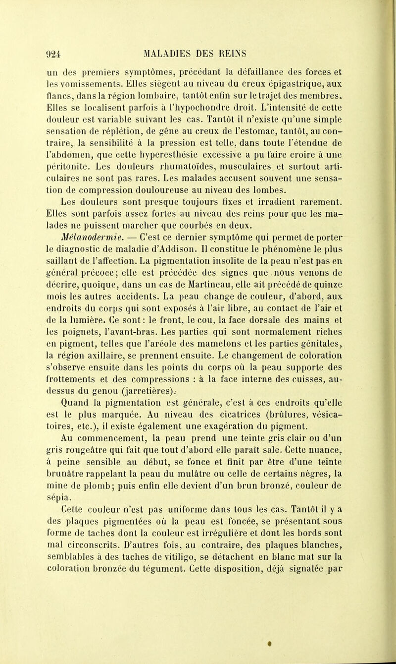 un des premiers symptômes, précédant la défaillance des forces et les vomissements. Elles siègent au niveau du creux épigastrique, aux flancs, dans la région lombaire, tantôt enfin sur le trajet des membres. Elles se localisent parfois à l'hypochondre droit. L'intensité de cette douleur est variable suivant les cas. Tantôt il n'existe qu'une simple sensation de réplétion, de gêne au creux de l'estomac, tantôt, au con- traire, la sensibilité à la pression est telle, dans toute l'étendue de l'abdomen, que cette hyperesthésie excessive a pu faire croire à une péritonite. Les douleurs rhumatoïdes, musculaires et surtout arti- culaires ne sont pas rares. Les malades accusent souvent une sensa- tion de compression douloureuse au niveau des lombes. Les douleurs sont presque toujours fixes et irradient rarement. Elles sont parfois assez fortes au niveau des reins pour que les ma- lades ne puissent marcher que courbés en deux. Mélanodermie. — C'est ce dernier symptôme qui permet de porter le diagnostic de maladie d'Addison. Il constitue le phénomène le plus saillant de l'affection. La pigmentation insolite de la peau n'est pas en général précoce ; elle est précédée des signes que nous venons de décrire, quoique, dans un cas de Martineau, elle ait précédé de quinze mois les autres accidents. La peau change de couleur, d'abord, aux endroits du corps qui sont exposés à l'air libre, au contact de l'air et de la lumière. Ce sont: le front, le cou, la face dorsale des mains et les poignets, l'avant-bras. Les parties qui sont normalement riches en pigment, telles que l'aréole des mamelons elles parties génitales, la région axillaire, se prennent ensuite. Le changement de coloration s'observe ensuite dans les points du corps où la peau supporte des frottements et des compressions : à la face interne des cuisses, au- dessus du genou (jarretières); Quand la pigmentation est générale, c'est à ces endroits qu'elle est le plus marquée. Au niveau des cicatrices (brûlures, vésica- toires, etc.), il existe également une exagération du pigment. Au commencement, la peau prend une teinte gris clair ou d'un gris rougeâire qui fait que tout d'abord elle paraît sale. Cette nuance, à peine sensible au début, se fonce et finit par être d'une teinte brunâtre rappelant la peau du mulâtre ou celle de certains nègres, la mine de plomb; puis enfin elle devient d'un brun bronzé, couleur de sépia. Celte couleur n'est pas uniforme dans tous les cas. Tantôt il y a des plaques pigmentées où la peau est foncée, se présentant sous forme de taches dont la couleur est irrégulière el dont les bords sont mal circonscrits. D'autres fois, au contraire, des plaques blanches, semblables à des taches de vitiligo, se détachent en blanc mat sur la coloration bronzée du tégument. Cette disposition, déjà signalée par