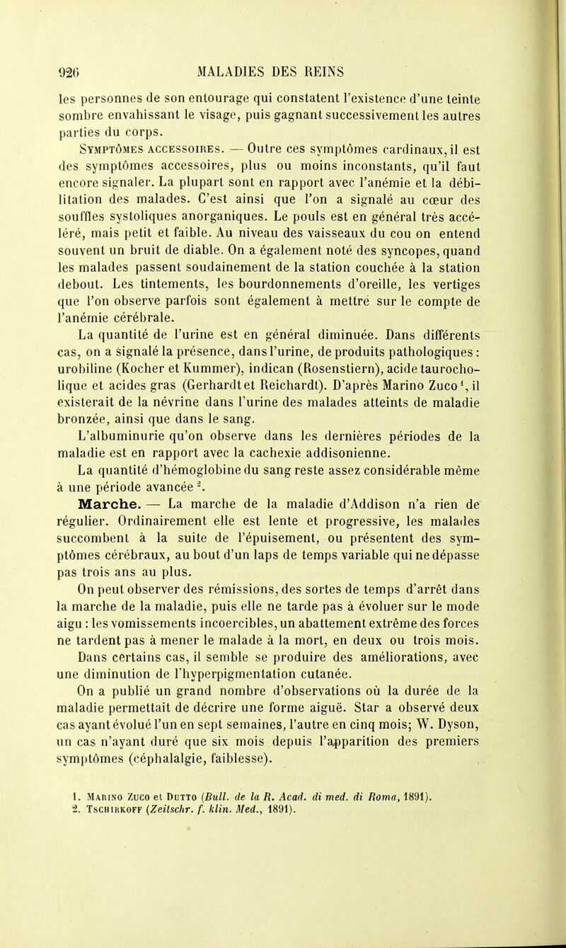 les personnes de son entourage qui constatent l'existence d'une teinte sombre envahissant le visage, puis gagnant successivement les autres parties du corps. Symptômes accessoires. — Outre ces symptômes cardinaux, il est des symptômes accessoires, plus ou moins inconstants, qu'il faut encore signaler. La plupart sont en rapport avec l'anémie et la débi- litation des malades. C'est ainsi que l'on a signalé au cœur des souffles systoliques anorganiques. Le pouls est en général très accé- léré, mais petit et faible. Au niveau des vaisseaux du cou on entend souvent un bruit de diable. On a également noté des syncopes, quand les malades passent soudainement de la station couchée à la station debout. Les tintements, les bourdonnements d'oreille, les vertiges que l'on observe parfois sont également à mettre sur le compte de l'anémie cérébrale. La quantité de l'urine est en général diminuée. Dans différents cas, on a signalé la présence, dans l'urine, de produits pathologiques : urobiline (Rocher et Kummer), indican (Rosenstiern), acide taurocho- lique et acides gras (Gerhardtet Reichardt). D'après Marino Zuco*,il existerait de la névrine dans l'urine des malades atteints de maladie bronzée, ainsi que dans le sang. L'albuminurie qu'on observe dans les dernières périodes de la maladie est en rapport avec la cachexie addisonienne. La quantité d'hémoglobine du sang reste assez considérable même à une période avancée ^ Marche. — La marche de la maladie d'Addison n'a rien de régulier. Ordinairement elle est lente et progressive, les malades succombent à la suite de l'épuisement, ou présentent des sym- ptômes cérébraux, au bout d'un laps de temps variable qui ne dépasse pas trois ans au plus. On peut observer des rémissions, des sortes de temps d'arrêt dans la marche de la maladie, puis elle ne tarde pas à évoluer sur le mode aigu : les vomissements incoercibles, un abattement extrême des forces ne tardent pas amener le malade à la mort, en deux ou trois mois. Dans certains cas, il semble se produire des améliorations, avec une diminution de l'hyperpigmentation cutanée. On a publié un grand nombre d'observations où la durée de la maladie permettait de décrire une forme aiguë. Star a observé deux cas ayant évolué l'un en sept semaines, l'autre en cinq mois; W. Dyson, un cas n'ayant duré que six mois depuis l'apparition des premiers symptômes (céphalalgie, faiblesse). 1. Marino Zuco et Dutto (Bull, de la R. Acad. di med. di Roma, 1891). '1. TsCHiRKOFF (Zeitschr. f. klin. Med., 1891).