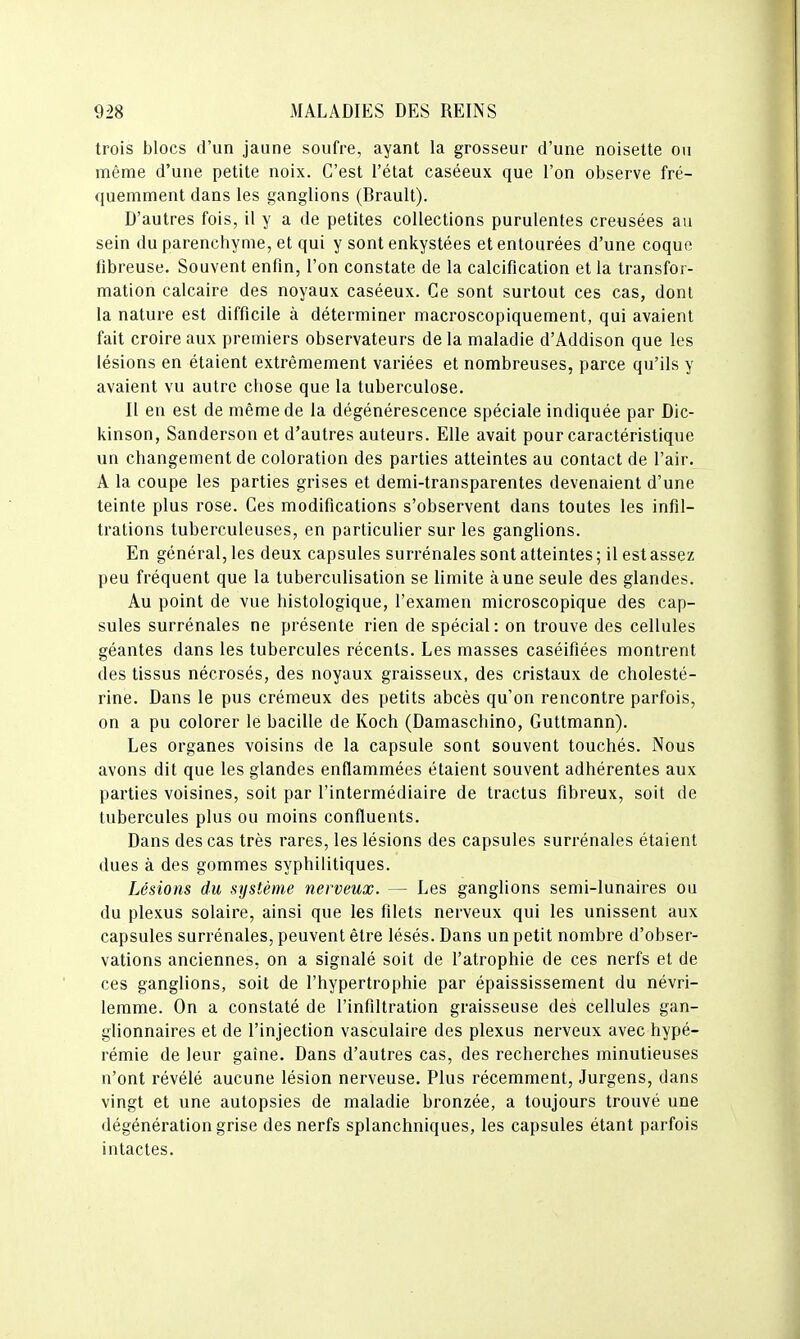 trois blocs d'un jaune soufre, ayant la grosseur d'une noisette ou même d'une petite noix. C'est l'état caséeux que l'on observe fré- quemment dans les ganglions (Brault). D'autres fois, il y a de petites collections purulentes creusées au sein du parenchyme, et qui y sont enkystées et entourées d'une coque fibreuse. Souvent enfin, l'on constate de la calcification et la transfor- mation calcaire des noyaux caséeux. Ce sont surtout ces cas, dont la nature est difficile à déterminer macroscopiquement, qui avaient fait croire aux premiers observateurs de la maladie d'Addison que les lésions en étaient extrêmement variées et nombreuses, parce qu'ils y avaient vu autre chose que la tuberculose. Il en est de même de la dégénérescence spéciale indiquée par Dic- kinson, Sanderson et d'autres auteurs. Elle avait pour caractéristique un changement de coloration des parties atteintes au contact de l'air. A la coupe les parties grises et demi-transparentes devenaient d'une teinte plus rose. Ces modifications s'observent dans toutes les infil- trations tuberculeuses, en particulier sur les ganglions. En général, les deux capsules surrénales sont atteintes ; il est assez peu fréquent que la tuberculisation se limite aune seule des glandes. Au point de vue histologique, l'examen microscopique des cap- sules surrénales ne présente rien de spécial: on trouve des cellules géantes dans les tubercules récents. Les masses caséifiées montrent des tissus nécrosés, des noyaux graisseux, des cristaux de cholesté- rine. Dans le pus crémeux des petits abcès qu'on rencontre parfois, on a pu colorer le bacille de Koch (Damaschino, Guttmann). Les organes voisins de la capsule sont souvent touchés. Nous avons dit que les glandes enflammées étaient souvent adhérentes aux parties voisines, soit par l'intermédiaire de tractus fibreux, soit de tubercules plus ou moins confluents. Dans des cas très rares, les lésions des capsules surrénales étaient dues à des gommes syphilitiques. Lésions du système nerveux. — Les ganglions semi-lunaires ou du plexus solaire, ainsi que les filets nerveux qui les unissent aux capsules surrénales, peuvent être lésés. Dans un petit nombre d'obser- vations anciennes, on a signalé soit de l'atrophie de ces nerfs et de ces ganglions, soit de l'hypertrophie par épaississement du névri- lemme. On a constaté de l'infiltration graisseuse des cellules gan- glionnaires et de l'injection vasculaire des plexus nerveux avec hypé- rémie de leur gaîne. Dans d'autres cas, des recherches minutieuses n'ont révélé aucune lésion nerveuse. Plus récemment, Jurgens, dans vingt et une autopsies de maladie bronzée, a toujours trouvé une dégénération grise des nerfs splanchniques, les capsules étant parfois intactes.