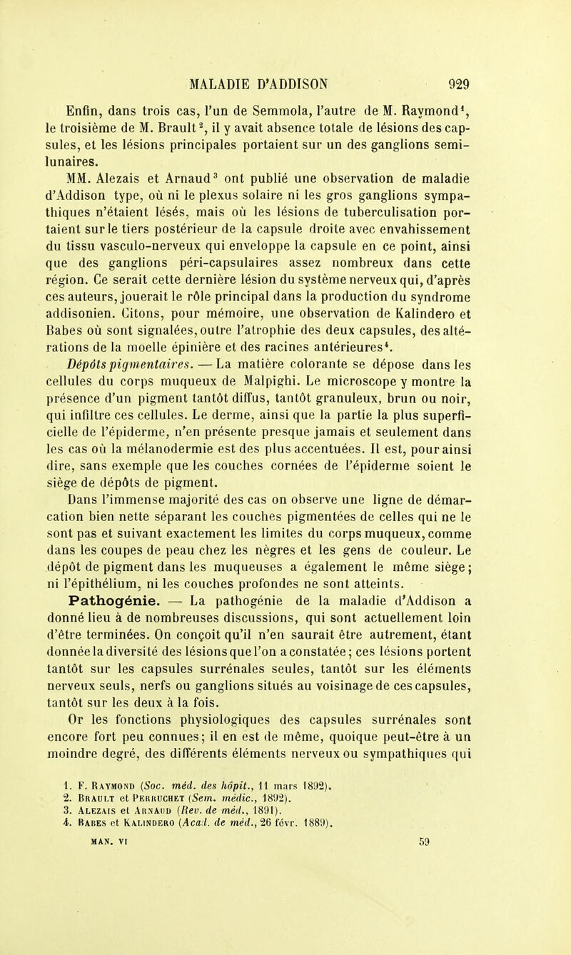 Enfin, dans trois cas, l'un de Semmola, l'autre de M. Raymond*, le troisième de M. Brault % il y avait absence totale de lésions des cap- sules, et les lésions principales portaient sur un des ganglions semi- lunaires. MM. Alezais et Arnaud' ont publié une observation de maladie d'Addison type, où ni le plexus solaire ni les gros ganglions sympa- thiques n'étaient lésés, mais où les lésions de tuberculisation por- taient sur le tiers postérieur de la capsule droite avec envahissement du tissu vasculo-nerveux qui enveloppe la capsule en ce point, ainsi que des ganglions péri-capsulaires assez nombreux dans cette région. Ce serait cette dernière lésion du système nerveux qui, d'après ces auteurs, jouerait le rôle principal dans la production du syndrome addisonien. Citons, pour mémoire, une observation de Kalindero et Babes où sont signalées, outre l'atrophie des deux capsules, des alté- rations de la moelle épinière et des racines antérieures*. Dépôts pigmentaires.—La matière colorante se dépose dans les cellules du corps muqueux de Malpighi. Le microscope y montre la présence d'un pigment tantôt diffus, tantôt granuleux, brun ou noir, qui infiltre ces cellules. Le derme, ainsi que la partie la plus superfi- cielle de l'épiderme, n'en présente presque jamais et seulement dans les cas où la mélanodermie est des plus accentuées. Il est, pour ainsi dire, sans exemple que les couches cornées de l'épiderme soient le siège de dépôts de pigment. Dans l'immense majorité des cas on observe une ligne de démar- cation bien nette séparant les couches pigmentées de celles qui ne le sont pas et suivant exactement les limites du corps muqueux, comme dans les coupes de peau chez les nègres et les gens de couleur. Le dépôt de pigment dans les muqueuses a également le même siège; ni l'épithélium, ni les couches profondes ne sont atteints. Pathogénie. — La pathogénie de la maladie d'Addison a donné lieu à de nombreuses discussions, qui sont actuellement loin d'être terminées. On conçoit qu'il n'en saurait être autrement, étant donnée la diversité des lésions que l'on a constatée ; ces lésions portent tantôt sur les capsules surrénales seules, tantôt sur les éléments nerveux seuls, nerfs ou ganglions situés au voisinage de ces capsules, tantôt sur les deux à la fois. Or les fonctions physiologiques des capsules surrénales sont encore fort peu connues; il en est de même, quoique peut-être à un moindre degré, des différents éléments nerveux ou sympathiques qui 1. F. Raymond {Soc. méd. des hôpit., 11 mars 1892). 2. Brault et Pekuuchet (Sem. médic, 1892). 3. Alezais et AitNAuu {Rev. de méd., 1891). 4. Rabes et Kalindero (Aca:l. de méd., 26 fcvr. 1889). MAN. VI 59