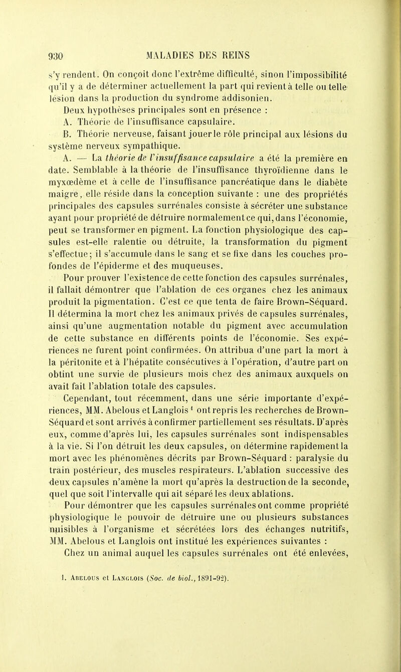 s'y rendent. On conçoit donc l'extrême difficulté, sinon l'impossibilité qu'il y a de déterminer actuellement la part qui revient à telle ou telle lésion dans la production du syndrome addisonien. Deux hypothèses principales sont en présence : A. Théorie de l'insuffisance capsulaire. B. Théorie nerveuse, faisant jouer le rôle principal aux lésions du système nerveux sympathique. A. — La théorie de Vinsuffisance capsulaire a été la première en date. Semblable à la théorie de l'insuffisance thyroïdienne dans le myxœdème et à celle de l'insuffisance pancréatique dans le diabète maigre, elle réside dans la conception suivante : une des propriétés principales des capsules surrénales consiste à sécréter une substance ayant pour propriété de détruire normalement ce qui, dans l'économie, peut se transformer en pigment. La fonction physiologique des cap- sules est-elle ralentie ou détruite, la transformation du pigment s'effectue; il s'accumule dans le sang et se fixe dans les couches pro- fondes de l'épiderme et des muqueuses. Pour prouver l'existence de cette fonction des capsules surrénales, il fallait démontrer que l'ablation de ces organes chez les animaux produit la pigmentation. C'est ce que tenta de faire Brown-Séquard. Il détermina la mort chez les animaux privés de capsules surrénales, ainsi qu'une augmentation notable du pigment avec accumulation de cette substance en différents points de l'économie. Ses expé- riences ne furent point confirmées. On attribua d'une part la mort à la péritonite et à l'hépatite consécutives à l'opération, d'autre part on obtint une survie de plusieurs mois chez des animaux auxquels on avait fait l'ablation totale des capsules. Cependant, tout récemment, dans une série importante d'expé- riences, MM. Abelous et Langlois * ont repris les recherches de Brown- Séquard et sont arrivés à confirmer partiellement ses résultats. D'après eux, comme d'après lui, les capsules surrénales sont indispensables à la vie. Si l'on détruit les deux capsules, on détermine rapidement la mort avec les phénomènes décrits par Brown-Séquard : paralysie du train postérieur, des muscles respirateurs. L'ablation successive des deux capsules n'amène la mort qu'après la destruction de la seconde, quel que soit l'intervalle qui ait séparé les deux ablations. Pour démontrer que les capsules surrénales ont comme propriété physiologique le pouvoir de détruire une ou plusieurs substances n^jisibles à l'organisme et sécrétées lors des échanges nutritifs, MM. Abelous et Langlois ont institué les expériences suivantes : Chez un animal auquel les capsules surrénales ont été enlevées, 1. Abelous et Langlois (Soc. de èioZ., 1891-9i).