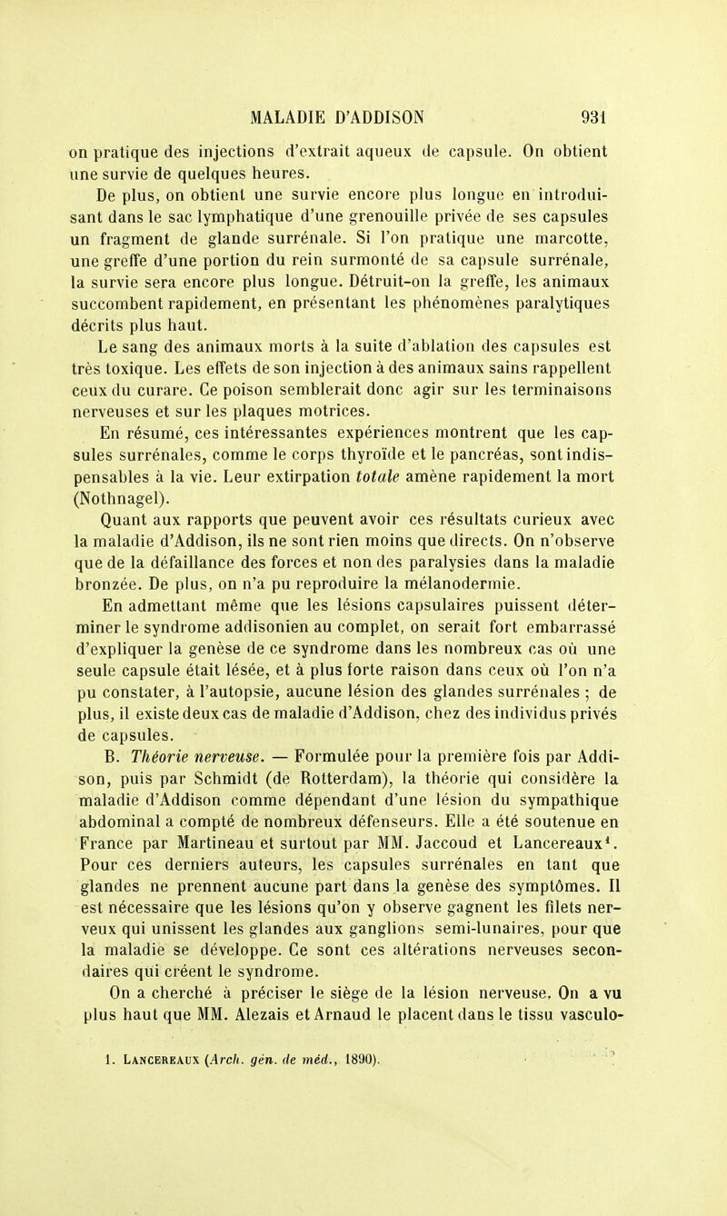 on pratique des injections d'extrait aqueux de capsule. On obtient une survie de quelques heures. De plus, on obtient une survie encore plus longue en introdui- sant dans le sac lymphatique d'une grenouille privée de ses capsules un fragment de glande surrénale. Si l'on pratique une marcotte, une greffe d'une portion du rein surmonté de sa capsule surrénale, la survie sera encore plus longue. Détruit-on la greffe, les animaux succombent rapidement, en présentant les phénomènes paralytiques décrits plus haut. Le sang des animaux morts à la suite d'ablation des capsules est très toxique. Les effets de son injection à des animaux sains rappeUent ceux du curare. Ce poison semblerait donc agir sur les terminaisons nerveuses et sur les plaques motrices. En résumé, ces intéressantes expériences montrent que les cap- sules surrénales, comme le corps thyroïde et le pancréas, sont indis- pensables à la vie. Leur extirpation totale amène rapidement la mort (Nothnagel). Quant aux rapports que peuvent avoir ces résultats curieux avec la maladie d'Addison, ils ne sont rien moins que directs. On n'observe que de la défaillance des forces et non des paralysies dans la maladie bronzée. De plus, on n'a pu reproduire la mélanodermie. En admettant même que les lésions capsulaires puissent déter- miner le syndrome addisonien au complet, on serait fort embarrassé d'expliquer la genèse de ce syndrome dans les nombreux cas où une seule capsule était lésée, et à plus forte raison dans ceux oîi l'on n'a pu constater, à l'autopsie, aucune lésion des glandes surrénales ; de plus, il existe deux cas de maladie d'Addison, chez des individus privés de capsules. B. Théorie nerveuse. — Formulée pour la première fois par Addi- son, puis par Schraidt (de Rotterdam), la théorie qui considère la maladie d'Addison comme dépendant d'une lésion du sympathique abdominal a compté de nombreux défenseurs. Elle a été soutenue en France par Martineau et surtout par MM. Jaccoud et Lancereaux*. Pour ces derniers auteurs, les capsules surrénales en tant que glandes ne prennent aucune part dans la genèse des symptômes. Il est nécessaire que les lésions qu'on y observe gagnent les filets ner- veux qui unissent les glandes aux ganglions semi-lunaires, pour que la maladie se développe. Ce sont ces altérations nerveuses secon- daires qui créent le syndrome. On a cherché à préciser le siège de la lésion nerveuse. On a vu plus haut que MM. Alezais et Arnaud le placent dans le tissu vasculo- 1. Lancereaux {.4rc/(. 9én. rfe mérf., 1890). .'