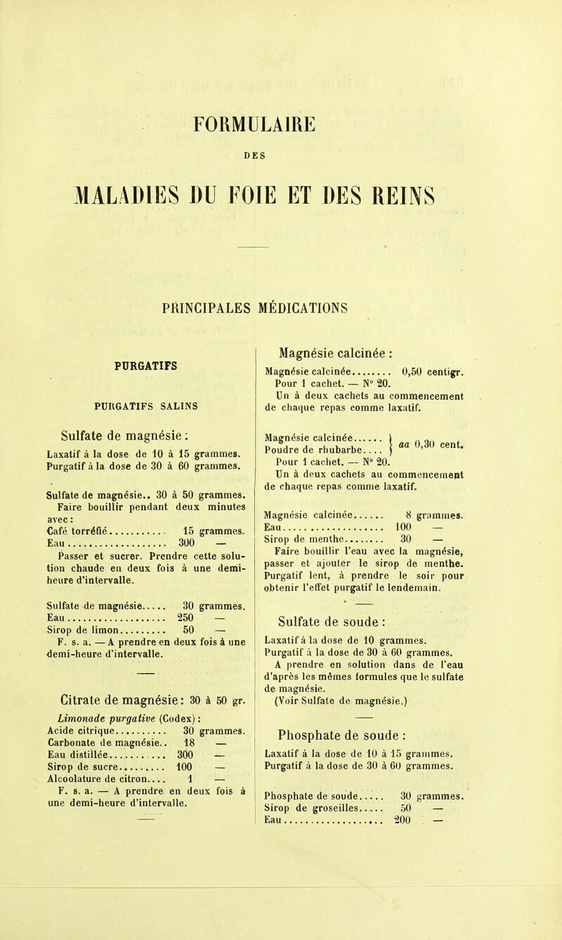 FORMULAIRE DES MALADIES DU I OIE ET DES REINS PRINCIPALES MÉDICATIONS PURGATIFS PURGATIFS SALINS Sulfate de magnésie ; Laxatif à la dose de 10 à 15 grammes. Purgatif à la dose de 30 à 60 grammes. Sulfate de magnésie.. 30 à 50 grammes. Faire bouillir pendant deux minutes avec : Café torréfié 15 grammes. Eau 300 — Passer et sucrer. Prendre cette solu- tion chaude en deux fois à une demi- heure d'intervalle. Sulfate de magnésie 30 grammes. Eau 250 — Sirop de limon 50 — F. s. a. — A prendre en deux fois à une demi-heure d'intervalle. Citrate de magnésie : 30 à 50 gr. Limonade purgative (Codex) : Acide citrique 30 grammes. Carbonate de magnésie.. 18 — Eau distillée 300 — Sirop de sucre 100 — Alcoolatui-e de citron 1 — F. s. a. — A prendre en deux fois à une demi-heure d'intervalle. Magnésie calcinée : Magnésie calcinée 0,50 centigr. Pour I cachet. — N 20. Un à deux cachets au commencement de chaque repas comme laxatif. aa 0,30 cent. Magnésie calcinée.... Poudre de rhubarbe.. Pour 1 cachet. — N 20. Un à deux cachets au commencemept de chaque repas comme laxatif. Magnésie calcinée 8 grnmnies. Eau 100 — Sirop de menthe 30 — Faire bouillir l'eau avec la magnésie, passer et ajouter le sirop de menthe. Purgatif lent, à prendre le soir pour obtenir l'effet purgatif le lendemain. Sulfate de soude : Laxatif à la dose de 10 grammes. Purgatif à la dose de 30 à 60 grammes. A prendre en solution dans de l'eau d'après les mêmes formules que le sulfate de magnésie. (Voir Sulfate de magnésie.) Phosphate de soude : Laxatif à la dose de 10 à 15 grauimes. Purgatif à la dose de 30 à 60 grammes. Phosphate de soude 30 grammes. Sirop de groseilles 50 — Eau 200 —