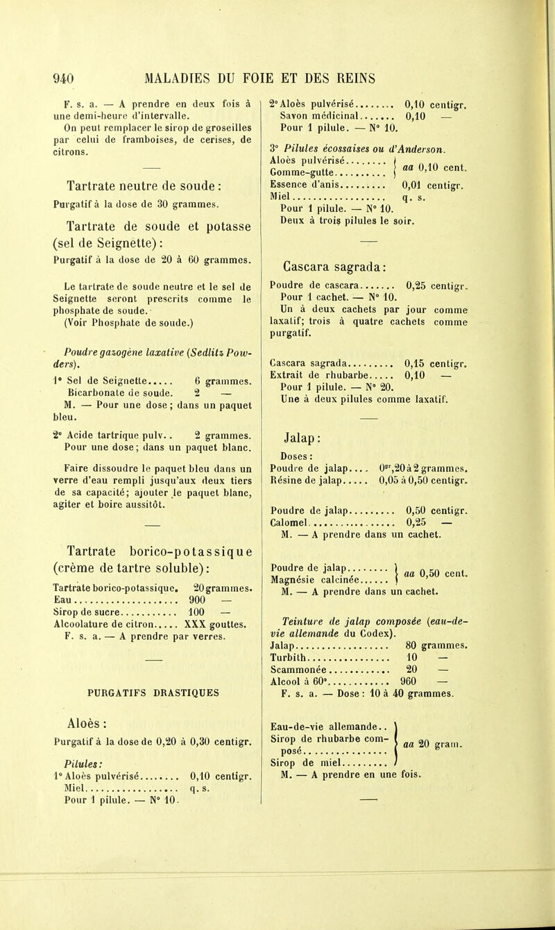 F. s. a. — A prendre en deux fois à une demi-heure d'intervalle. On peut remplacer le sirop de groseilles par celui de framboises, de cerises, de citrons. Tartrate neutre de soude : Purgatif à la dose de 30 grammes. Tartrate de soude et potasse (sel de Seignette) : Purgatif à la dose de 20 à 60 grammes. Le tartrate de soude neutre et le sel de Seignette seront prescrits comme le phosphate de soude. (Voir Phosphate de soude.) Poudre gazogène laxative {SedliU Pow- ders). Sel de Seignette 6 grammes. Bicarbonate de soude. 2 — M. — Pour une dose; dans un paquet bleu. 2° Acide tartrique pulv.. 2 grammes. Pour une dose; dans un paquet blanc. Faire dissoudre le paquet bleu dans un verre d'eau rempli jusqu'aux deux tiers de sa capacité; ajouter le paquet blanc, agiter et boire aussitôt. Tartrate borico-potassique (crème de tartre soluble): Tartrate borico-p otassiqu e, 20 gram mes. Eau 900 — Sirop de sucre 100 — Alcoolature de citron XXX gouttes. F. s. a. —^ A prendre par verres. PURGATIFS DRASTIQUES Aloès : Purgatif à la dose de 0,20 à 0,30 centigr. Pilules : 1° Aloès pulvérisé 0,10 centigr. Miel,.. q.s. Pour 1 pilule. — N 10. 2° Aloès pulvérisé 0,10 centigr. Savon médicinal 0,10 — Pour 1 pilule. — N° 10. 3° Pilules écossaises ou d'Anderson. Aloès pulvérisé I Gomme-gutte j «'^^ Essence d'anis 0,01 centigr. Miel q. s. Pour 1 pilule. — N° 10. Deux à troiç pilules le soir. Gascara sagrada : Poudre de cascara 0,25 centigr. Pour 1 cachet. — N» 10. Un à deux cachets par jour comme la.xatif; trois à quatre cachets comme purgatif. Cascara sagrada 0,15 centigr. Extrait de rhubarbe 0,10 — Pour 1 pilule. — N» 20. Une à deux pilules comme laxatif. Jalap : Doses : Poudre de jalap.... 0',20à2grammes. Résine de jalap 0,05 à 0,50 centigr. Poudre de jalap 0,50 centigr. Calomel 0,25 — M. — A prendre dans un cachet. Poudre de jalap 1 ^ _„ , , . ■> , y . \ aa 0,50 cent. Magnésie calcinée i ' M. — A prendre dans un cachet. Teinture de jalap composée {eau-de- vie allemande du Codex). Jalap 80 grammes. Turbilh 10 — Scammonée 20 — Alcool à 60» 960 — F. s. a. — Dose : 10 à 40 grammes. Eau-de-vie allemande.. \ Sirop de rhubarbe com- { „„ an ^ , > aa 20 grain, posé (  Sirop de miel / M. — A prendre en une fois.