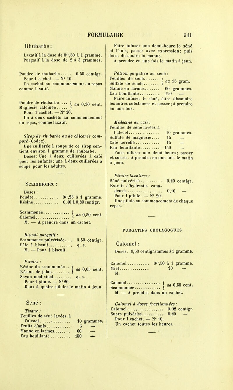 Rhubarbe : Laxatif à la dose de 0,50 à 1 gramme. Purgatif à la dose de 2 à 3 grammes. Poudre de rhubarbe 0,50 centigr. Pour 1 caciiet. — N 10. Un cachet au commencement du repas comme laxatif. aa 0,30 cent. Poudre de rhubarbe.., Magnésie calcinée Pour 1 cachet. — N 20. Un à deux cachets au commencement du repas, comme laxatif. Sirop de rhubarbe ou de chicorée com- posé (Codex). Une cuillerée à soupe de ce sirop con- tient environ 1 gramme de rhubarbe. Doses : Une à deux cuillerées à café pour les enfants; une à deux cuillerées à soupe pour les adultes. Scammonée : Doses : Poudre 0,25 à 1 gramme. Résine O.io à 0,80 centigr. Scammonée ) „ >„ Calomel ) 0,50 cent. M. — A prendre dans un cachet. Biscuit purgatif : Scammonée pulvérisée— 0,50 centigr. Pâte à biscuit q. s. M. — Pour 1 biscuit. aa 0,05 cent. Pilules : Résine de scammonée.. Résine de jalap Savon médicinal q. s. Pourl pilule. — N°20. Deux à quatre pilules le matin à jeun. Séné : Tisane : Feuilles de séné lavées à l'alcool 10 grammes. Fruits d'anis 5 — Manne en larmes 60 — Eau bouillante 150 — Faire infuser une demi-heure le séné et l'anis, passer avec expression; puis faire dissoudre la manne. A prendre en une fois le matin à jeun. Potion purgative au séné : Feuilles de séné ) Sulfate de soude j S''^'- Manne en larmes 60 grammes. Eau bouillante 120 — Faire infuser le séné, faire dissoudre les autres substances et passer; à prendre en une fois. Médecine au café: Feuilles de séné lavées à l'alcool 10 grammes. Sulfate de magnésie.... 15 — Café torréfié 15 — Eau bouillante 150 — Faire infuser une demi-heure; passer et sucrer. A prendre en une fois le matin à jeun. Pilules laxatives : Séné pulvérisé 0,20 centigr. Extrait d'hydrastis cana- densis 0,10 — Pour 1 pilule. — N 20. Une pilule au commencement de chaque repas. PURGATIFS CHOLAGOGUES Calomel : Doses : 0,50 centigrammes àl gramme. Calomel 0,50 à 1 gramme. Miel 20 — M. Calomel ) „ m » „ . \ aa 0,50 cent. Scammonée ) M. — A prendre dans un cachet. Calomel à doses fractionnées : Calomel 0,02 centigr. Sucre pulvérisé 0,20 — Pour 1 cachet. — N 10. Un cachet toutes les heures.