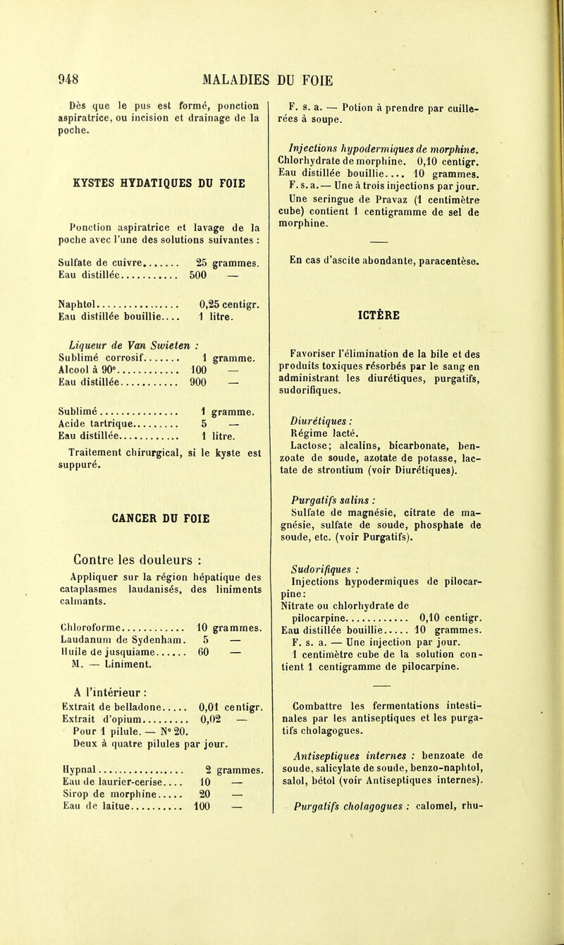 Dès que le pus est formé, ponction aspiratrice, ou incision et drainage de la poche. KYSTES HYDATIQUES DU FOIE Ponction aspiratrice et lavage de la poche avec l'une des solutions suivantes : Sulfate de cuivre 25 grammes. Eau distillée 500 — Naphtol 0,25centigr. Eau distillée bouillie 1 litre. Liqueur de Van Swieten : Sublimé corrosif 1 gramme. Alcool à 90° 100 — Eau distillée 900 — Sublimé 1 gramme. Acide tartrique 5 — Eau distillée 1 litre. Traitement cliirurgical, si le kyste est suppuré. CANCER DU FOIE Contre les douleurs : Appliquer sur la région hépatique des cataplasmes laudanisés, des liniments calmants. Chloroforme 10 grammes. Laudanum de Sydenham. 5 — Huile de jusquiame 60 — M. — Liniment. A l'intérieur : Extrait de belladone 0,01 cenligr. Extrait d'opium 0,02 — Pour 1 pilule. — N''20. Deux à quatre pilules par jour. Hypnal 2 grammes. Eau de laurier-cerise 10 — Sirop de morphine 20 — Eau de laitue 100 — F. s. a. — Potion à prendre par cuille- rées à soupe. Injections hypodermiques de morphine. Chlorhydrate de morphine. 0,10 centigr. Eau distillée bouillie.... 10 grammes. F. s. a.— Une à trois injections par jour. Une seringue de Pravaz (1 centimètre cube) contient 1 centigramme de sel de morphine. En cas d'ascite abondante, paracentèse. ICTÈRE Favoriser l'élimination de la bile et des produits toxiques résorbés par le sang en administrant les diurétiques, purgatifs, sudorifiques. Diurétiques : Régime lacté. Lactose; alcalins, bicarbonate, ben- zoate de soude, azotate de potasse, lac- tate de strontium (voir Diurétiques). Purgatifs salins : Sulfate de magnésie, citrate de ma- gnésie, sulfate de soude, phosphate de soude, etc. (voir Purgatifs). Sudorifiques : Injections hypodermiques de pilocar- pine: Nitrate ou chlorhydrate de pilocarpine 0,10 centigr. Eau distillée bouillie 10 grammes. F. s. a. — Une injection par jour. 1 centimètre cube de la solution con- tient 1 centigramme de pilocarpine. Combattre les fermentations intesti- nales par les antiseptiques et les purga- tifs cholagogues. Antiseptiques internes : benzoate de soude, salicylate de soude, benzo-naphtol, salol, bétol (voir Antiseptiques internes). Purgatifs cholagogues : calomel, rhu-