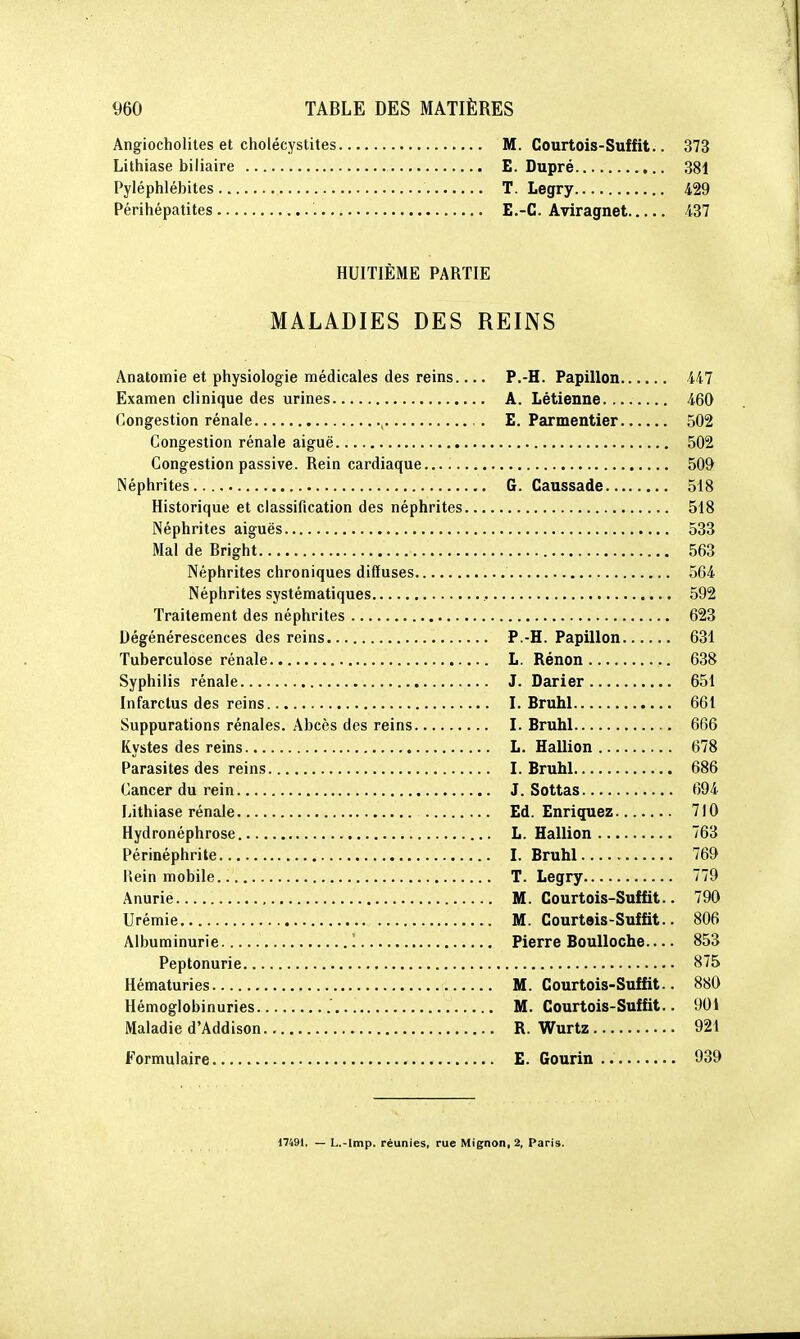 Angiocholites et cholécystites M. Courtois-Suffit.. 373 Lithiase biliaire E. Dupré 381 Pyléphlébites T. Legry 429 Périhépatites E.-C. Aviragnet 437 HUITIEME PARTIE MALADIES DES REINS Anatomie et physiologie médicales des reins P.-H. Papillon 447 Examen clinique des urines A. Létienne 460 Congestion rénale , E. Parmentier 502 Congestion rénale aiguë 502 Congestion passive. Rein cardiaque 509 Néphrites G. Caussade 518 Historique et classification des néphrites 518 Néphrites aiguës 533 Mal de Bright 563 Néphrites chroniques diffuses 564 Néphrites systématiques , 592 Traitement des néphrites 623 Dégénérescences des reins P.-H. Papillon 631 Tuberculose rénale L. Rénon 638 Syphilis rénale J. Darier 651 Infarctus des reins I. Bruhl 661 Suppurations rénales. Abcès des reins I. Bruhl 666 Kystes des reins L. Haillon 678 Parasites des reins I. Bruhl 686 Cancer du rein J. Sottas 694 Lithiase rénale Ed. Enriquez 710 Hydronéphrose L. Haillon 763 Périnéphrite L Bruhl 769 Rein mobile T. Legry 779 Anurie M. Courtois-Suffit.. 790 Urémie M. Courtois-Suffit.. 806 Albuminurie 1 Pierre Boulloche— 853 Peptonurie 875 Hématuries , M. Courtois-Suffit.. 880 Hémoglobinuries M. Courtois-Suffit.. 901 Maladie d'Addison R. Wurtz 921 Formulaire E. Gourin 939 17491. — L.-lmp. réunies, rue Mignon, 2, Paris.