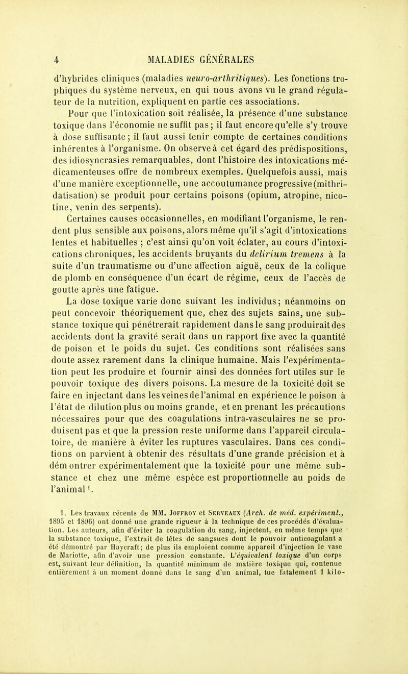 d'hybrides cliniques (maladies neuro-arthritiques). Les fonctions tro- phiques du système nerveux, en qui nous avons vu le grand régula- teur de la nutrition, expliquent en partie ces associations. Pour que l'intoxication soit réalisée, la présence d'une substance toxique dans l'économie ne suffit pas ; il faut encore qu'elle s'y trouve à dose suffisante ; il faut aussi tenir compte de certaines conditions inhérentes à l'organisme. On observe à cet égard des prédispositions, des idiosyncrasies remarquables, dont l'histoire des intoxications mé- dicamenteuses offre de nombreux exemples. Quelquefois aussi, mais d'une manière exceptionnelle, une accoutumance progressive (mithri- datisation) se produit pour certains poisons (opium, atropine, nico- tine, venin des serpents). Certaines causes occasionnelles, en modifiant l'organisme, le ren- dent plus sensible aux poisons, alors même qu'il s'agit d'intoxications lentes et habituelles ; c'est ainsi qu'on voit éclater, au cours d'intoxi- cations chroniques, les accidents bruyants du dclirium tremens à la suite d'un traumatisme ou d'une affection aiguë, ceux de la colique de plomb en conséquence d'un écart de régime, ceux de l'accès de goutte après une fatigue. La dose toxique varie donc suivant les individus; néanmoins on peut concevoir théoriquement que, chez des sujets sains, une sub- stance toxique qui pénétrerait rapidement dans le sang produirait des accidents dont la gravité serait dans un rapport fixe avec la quantité de poison et le poids du sujet. Ces conditions sont réalisées sans doute assez rarement dans la clinique humaine. Mais l'expérimenta- tion peut les produire et fournir ainsi des données fort utiles sur le pouvoir toxique des divers poisons. La mesure de la toxicité doit se faire en injectant dans les veines de l'animal en expérience le poison à l'état de dilution plus ou moins grande, et en prenant les précautions nécessaires pour que des coagulations intra-vasculaires ne se pro- duisent pas et que la pression reste uniforme dans l'appareil circula- toire, de manière à éviter les ruptures vasculaires. Dans ces condi- tions on parvient à obtenir des résultats d'une grande précision et à dém ontrer expérimentalement que la toxicité pour une même sub- stance et chez une même espèce est proportionnelle au poids de l'animal'. 1. Les travaux récents de MM. Joffroy et Serveaux (Arch. de méd. eocpériment., 1895 et 18J6) ont donné une grande rigueur à la technique de ces procédés d'évalua- tion. Les auteurs, afin d'éviter la coagulation du sang, injectent, en même temps que la substance toxique, l'extrait de têtes de sangsues dont le pouvoir anticoagulant a été démontré par Haycraft; de plus ils em[)loient comme appareil d'injection le vase de Mariolte, nlin d'avoir une pression constante. L'équivalent toxique d'un corps est, suivant leur définition, la quantité minimum de matière toxique ijui, contenue entièrement à un moment donné dans le sang d'un animal, lue fatalement 1 kilo-