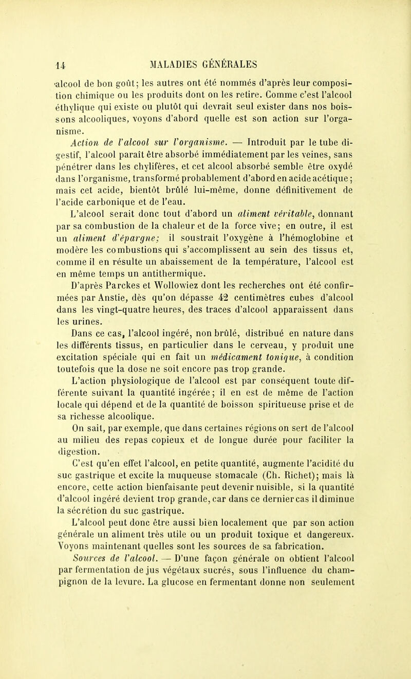 •alcool de bon goût; les autres ont été nommés d'après leur composi- tion chimique ou les produits dont on les relire. Comme c'est l'alcool éthylique qui existe ou plutôt qui devrait seul exister dans nos bois- sons alcooliques, voyons d'abord quelle est son action sur l'orga- nisme. Action de l'alcool sur l'organisme. — Introduit par le tube di- gestif, l'alcool paraît être absorbé immédiatement par les veines, sans pénétrer dans les chylifères, et cet alcool absorbé semble être oxydé dans l'organisme, transformé probablement d'abord en acide acétique ; mais cet acide, bientôt brûlé lui-même, donne définitivement de l'acide carbonique et de l'eau. L'alcool serait donc tout d'abord un aliment véritable, donnant par sa combustion de la chaleur et de la force vive; en outre, il est un aliment d'épargne; il soustrait l'oxygène à l'hémoglobine et modère les combustions qui s'accomplissent au sein des tissus et, comme il en résulte un abaissement de la température, l'alcool est en même temps un antithermique. D'après Parckes et WoUowiez dont les recherches ont été confir- mées par Anstie, dès qu'on dépasse 42 centimètres cubes d'alcool dans les vingt-quatre heures, des traces d'alcool apparaissent dans les urines. Dans ce cas, l'alcool ingéré, non brûlé, distribué en nature dans les différents tissus, en particulier dans le cerveau, y produit une excitation spéciale qui en fait un médicament tonique, à condition toutefois que la dose ne soit encore pas trop grande. L'action physiologique de l'alcool est par conséquent toute dif- férente suivant la quantité ingérée ; il en est de même de l'action locale qui dépend et de la quantité de boisson spiritueuse prise et de sa richesse alcoolique. On sait, par exemple, que dans certaines régions on sert de l'alcool au milieu des repas copieux et de longue durée pour faciliter la digestion. C'est qu'en effet l'alcool, en petite quantité, augmente l'acidité du suc gastrique et excite la muqueuse stomacale (Ch. Richet); mais là encore, cette action bienfaisante peut devenir nuisible, si la quantité d'alcool ingéré devient trop grande, car dans ce dernier cas il diminue la sécrétion du suc gastrique. L'alcool peut donc être aussi bien localement que par son action générale un aliment très utile ou un produit toxique et dangereux. Voyons maintenant quelles sont les sources de sa fabrication. Sources de l'alcool. — D'une façon générale on obtient l'alcool par fermentation de jus végétaux sucrés, sous l'influence du cham- pignon de la levure. La glucose en fermentant donne non seulement