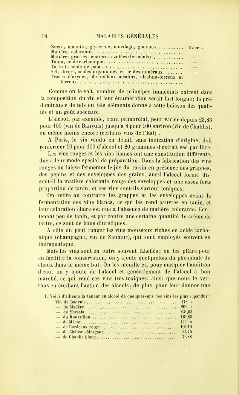 Sucre, mannite, glycérine, mucilage, gommes traces. Matières colorantes — Matières grasses, matières azotées (ferments) — Tanin, acide carbonique — Tartrate acide de potasse — Sels divers, acides organiques et acides minéraux — Traces d'oxydes, de métaux alcalins, alcalino-terreux et terreux Comme on le voit, nombre de principes immédiats entrent dans la composition du vin et leur énumération serait fort longue; la pré- dominance de tels ou tels éléments donne à cette boisson des quali- tés et un goût spéciaux. L'alcool, par exemple, étant primordial, peut varier depuis 23,83 pour 100 (vin de Banyuls) jusqu'à 8 pour 100 environ (vin de Chablis), ou même moins encore (certains vins de l'Est)'. A Paris, le vin vendu en détail, sans indication d'origine, doit renfermer 10 pour 100 d'alcool et 20 grammes d'extrait sec par litre. Les vins rouges et les vins blancs ont une constitution différente, due à leur mode spécial de préparation. Dans la fabrication des vins rouges on laisse fermenter le jus du raisin en présence des grappes, des pépins et des enveloppes des grains; aussi l'alcool formé dis- sout-il la matière colorante rouge des enveloppes et une assez forte proportion de tanin, et ces vins sont-ils surtout toniques. On retire au contraire les grappes et les enveloppes avant la fermentation des vins blancs, ce qui les rend pauvres en tanin, et leur coloration claire est due à l'absence de matière colorante. Con- tenant peu de tanin, et par contre une certaine quantité de crème de tartre, ce sont de bons diurétiques. A côté on peut ranger les vins mousseux riches en acide carbo- nique (Champagne, vin de Saumur), qui sont employés souvent en thérapeutique. Mais les vins sont en outre souvent falsifiés ; on les plâtre pour en faciliter la conservation, on y ajoute quelquefois du phosphate de chaux dans le même but. On les mouille et, pour masquer l'addition d'eau, on y ajoute de l'alcool et généralement de l'alcool à bon marché, ce qui rend ces vins très toxiques, ainsi que nous le ver- rons en étudiant l'action des alcools; de plus, pour leur donner une 1. Voici d'ailleurs la teneur en alcool de quelques-uns des vins les plus répandus : Vin de Banyuls 17° » — de Madère !20° » — de Marsala 23%83 — du Roussillon WfiS — de Màcon 11° » — de Bordeaux rouge 10°,10 — de Cliâteau-Margaux 8°,75 — de Cliahlis blanc 7,88