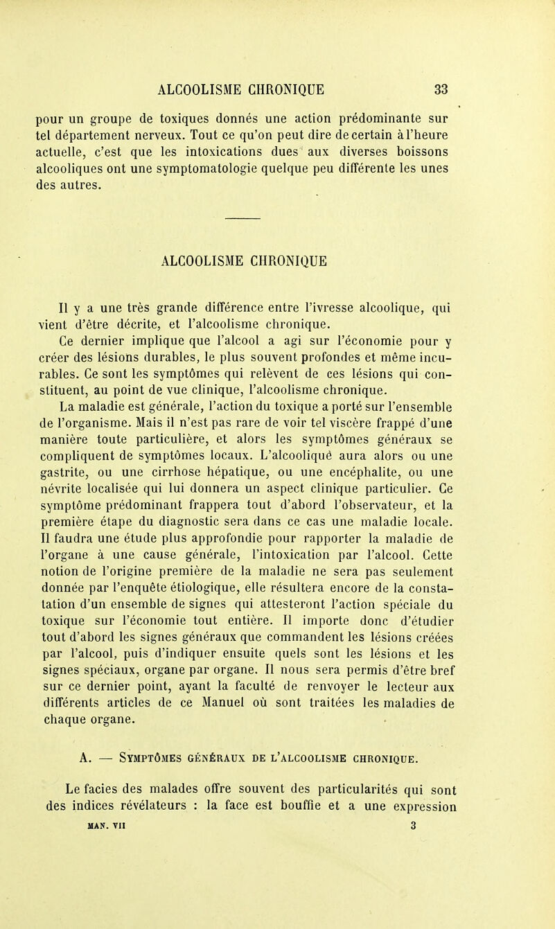 pour un groupe de toxiques donnés une action prédominante sur tel département nerveux. Tout ce qu'on peut dire de certain à l'heure actuelle, c'est que les intoxications dues aux diverses boissons alcooliques ont une symptomatologie quelque peu différente les unes des autres. ALCOOLISME CHRONIQUE Il y a une très grande différence entre l'ivresse alcoolique, qui vient d'être décrite, et l'alcoolisme chronique. Ce dernier implique que l'alcool a agi sur l'économie pour y créer des lésions durables, le plus souvent profondes et même incu- rables. Ce sont les symptômes qui relèvent de ces lésions qui con- stituent, au point de vue clinique, l'alcoolisme chronique. La maladie est générale, l'action du toxique a porté sur l'ensemble de l'organisme. Mais il n'est pas rare de voir tel viscère frappé d'une manière toute particulière, et alors les symptômes généraux se compliquent de symptômes locaux. L'alcooliqué aura alors ou une gastrite, ou une cirrhose hépatique, ou une encéphalite, ou une névrite localisée qui lui donnera un aspect clinique particulier. Ce symptôme prédominant frappera tout d'abord l'observateur, et la première étape du diagnostic sera dans ce cas une maladie locale. Il faudra une étude plus approfondie pour rapporter la maladie de l'organe à une cause générale, l'intoxication par l'alcool. Cette notion de l'origine première de la maladie ne sera pas seulement donnée par l'enquête étiologique, elle résultera encore de la consta- tation d'un ensemble de signes qui attesteront l'action spéciale du toxique sur l'économie tout entière. Il importe donc d'étudier tout d'abord les signes généraux que commandent les lésions créées par l'alcool, puis d'indiquer ensuite quels sont les lésions et les signes spéciaux, organe par organe. Il nous sera permis d'être bref sur ce dernier point, ayant la faculté de renvoyer le lecteur aux différents articles de ce Manuel où sont traitées les maladies de chaque organe. A. — Symptômes généraux de l'alcoolisme chronique. Le faciès des malades offre souvent des particularités qui sont des indices révélateurs : la face est bouffie et a une expression UAN. TII 3