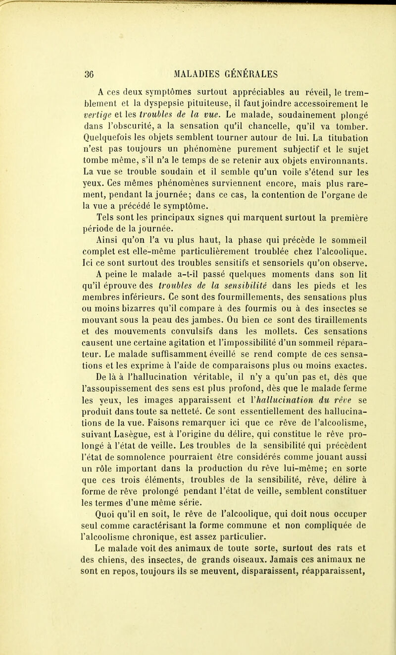 A ces deux symptômes surtout appréciables au réveil, le trem- blement et la dyspepsie pituiteuse, il faut joindre accessoirement le vertige et les troubles de la vue. Le malade, soudainement plongé dans l'obscurité, a la sensation qu'il chancelle, qu'il va tomber. Quelquefois les objets semblent tourner autour de lui. La titubation n'est pas toujours un phénomène purement subjectif et le sujet tombe même, s'il n'a le temps de se retenir aux objets environnants. La vue se trouble soudain et il semble qu'un voile s'étend sur les yeux. Ces mêmes phénomènes surviennent encore, mais plus rare- ment, pendant la journée; dans ce cas, la contention de l'organe de la vue a précédé le symptôme. Tels sont les principaux signes qui marquent surtout la première période de la journée. Ainsi qu'on l'a vu plus haut, la phase qui précède le sommeil complet est elle-même particulièrement troublée chez l'alcoolique. Ici ce sont surtout des troubles sensitifs et sensoriels qu'on observe. A peine le malade a-t-il passé quelques moments dans son lit qu'il éprouve des troubles de la sensibilité dans les pieds et les membres inférieurs. Ce sont des fourmillements, des sensations plus ou moins bizarres qu'il compare à des fourmis ou à des insectes se mouvant sous la peau des jambes. Ou bien ce sont des tiraillements et des mouvements convulsifs dans les mollets. Ces sensations causent une certaine agitation et l'impossibilité d'un sommeil répara- teur. Le malade suffisamment éveillé se rend compte de ces sensa- tions et les exprime à l'aide de comparaisons plus ou moins exactes. De là à l'hallucination véritable, il n'y a qu'un pas et, dès que l'assoupissement des sens est plus profond, dès que le malade ferme les yeux, les images apparaissent et l'hallucination du rêve se produit dans toute sa netteté. Ce sont essentiellement des hallucina- tions de la vue. Faisons remarquer ici que ce rêve de l'alcoolisme, suivant Lasègue, est à l'origine du délire, qui constitue le rêve pro- longé à l'état de veille. Les troubles de la sensibilité qui précèdent l'état de somnolence pourraient être considérés comme jouant aussi un rôle important dans la production du rêve lui-même; en sorte que ces trois éléments, troubles de la sensibilité, rêve, délire à forme de rêve prolongé pendant l'état de veille, semblent constituer les termes d'une même série. Quoi qu'il en soit, le rêve de l'alcoolique, qui doit nous occuper seul comme caractérisant la forme commune et non compliquée de l'alcoolisme chronique, est assez particulier. Le malade voit des animaux de toute sorte, surtout des rats et des chiens, des insectes, de grands oiseaux. Jamais ces animaux ne sont en repos, toujours ils se meuvent, disparaissent, réapparaissent,