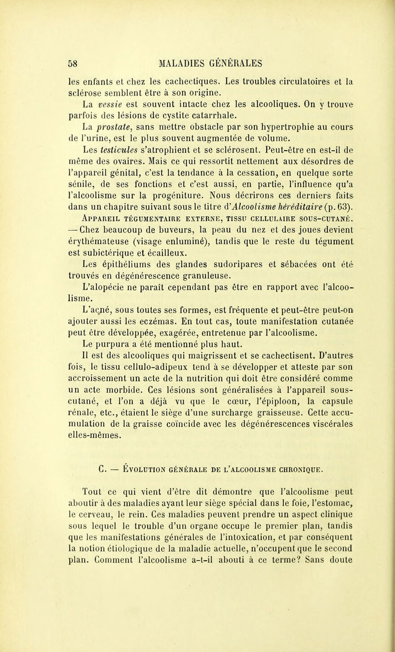 les enfants et chez les cachectiques. Les troubles circulatoires et la sclérose semblent être à son origine. La vessie est souvent intacte chez les alcooliques. On y trouve parfois des lésions de cystite catarrhale. La prostate, sans mettre obstacle par son hypertrophie au cours de l'urine, est le plus souvent augmentée de volume. Les testicules s'atrophient et se sclérosent. Peut-être en est-il de même des ovaires. Mais ce qui ressortit nettement aux désordres de l'appareil génital, c'est la tendance à la cessation, en quelque sorte sénile, de ses fonctions et c'est aussi, en partie, l'influence qu'a l'alcoolisme sur la progéniture. Nous décrirons ces derniers faits dans un chapitre suivant sous le titre d'Alcoolisme héréditaire (p. 63). Appareil tégumentaire externe, tissu cellulaire sous-cutané. — Chez beaucoup de buveurs, la peau du nez et des joues devient érythémateuse (visage enluminé), tandis que le reste du tégument est subictérique et écailleux. Les épithéliums des glandes sudoripares et sébacées ont été trouvés en dégénérescence granuleuse. L'alopécie ne paraît cependant pas être en rapport avec l'alcoo- lisme. L'acné, sous toutes ses formes, est fréquente et peut-être peut-on ajouter aussi les eczémas. En tout cas, toute manifestation cutanée peut être développée, exagérée, entretenue par l'alcoolisme. Le purpura a été mentionné plus haut. 11 est des alcooliques qui maigrissent et se cachectisent. D'autres- fois, le tissu cellulo-adipeux tend à se développer et atteste par son accroissement un acte de la nutrition qui doit être considéré comme un acte morbide. Ces lésions sont généralisées à l'appareil sous- cutané, et l'on a déjà vu que le cœur, l'épiploon, la capsule rénale, etc., étaient le siège d'une surcharge graisseuse. Cette accu- mulation de la graisse coïncide avec les dégénérescences viscérales elles-mêmes. C. — Évolution générale de l'alcoolisme chronique. Tout ce qui vient d'être dit démontre que l'alcoolisme peut aboutir à des maladies ayant leur siège spécial dans le foie, l'estomac, le cerveau, le rein. Ces maladies peuvent prendre un aspect clinique sous lequel le trouble d'un organe occupe le premier plan, tandis que les manifestations générales de l'intoxication, et par conséquent la notion étiologique de la maladie actuelle, n'occupent que le second plan. Comment l'alcoolisme a-t-il abouti à ce terme? Sans doute