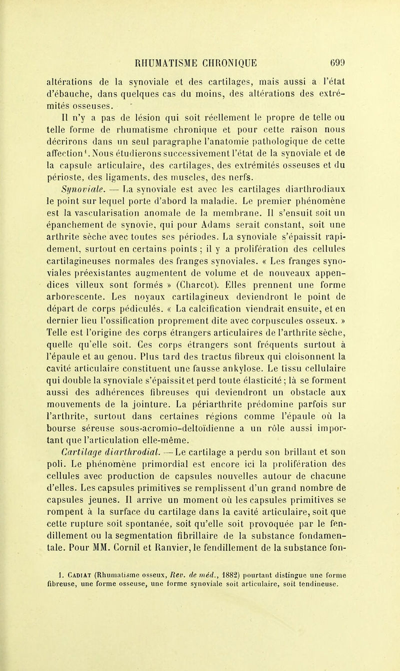 altérations de la synoviale et des cartilages, mais aussi a l'état d'ébauche, dans quelques cas du moins, des altérations des extré- mités osseuses. Il n'y a pas de lésion qui soit réellement le propre de telle ou telle forme de rhumatisme chronique et pour cette raison nous décrirons dans un seul paragraphe l'anatomie pathologique de cette affection^ Nous étudierons successivement l'état de la synoviale et de la capsule articulaire, des cartilages, des extrémités osseuses et du périoste, des ligaments, des muscles, des nerfs. Synoviale. — La synoviale est avec les cartilages diarthrodiaux le point sur lequel porte d'abord la maladie. Le premier phénomène est la vascularisation anomale de la membrane. Il s'ensuit soit un épanchement de synovie, qui pour Adams serait constant, soit une arthrite sèche avec toutes ses périodes. La synoviale s'épaissit rapi- dement, surtout en cei tains points ; il y a prolifération des cellules cartilagineuses normales des franges synoviales. « Les franges syno- viales préexistantes augmentent de volume et de nouveaux appen- dices villeux sont formés » (Charcot). Elles prennent une forme arborescente. Les noyaux cartilagineux deviendront le point de départ de corps pédiculés. « La calcification viendrait ensuite, et en dernier lieu l'ossification proprement dite avec corpuscules osseux. » Telle est l'origine des corps étrangers articulaires de l'arthrite sèche, quelle qu'elle soit. Ces corps étrangers sont fréquents surtout à l'épaule et au genou. Plus tard des tractus fibreux qui cloisonnent la cavité articulaire constituent une fausse ankylose. Le tissu cellulaire qui double la synoviale s'épaissit et perd toute élasticité ; là se forment aussi des adhérences fibreuses qui deviendront un obstacle aux mouvements de la jointure. La périarthrite prédomine parfois sur l'arthrite, surtout dans certaines régions comme l'épaule où la bourse séreuse sous-acromio-deltoïdienne a un rôle aussi impor- tant que l'articulation elle-même. Cartilage diarlhrodial. —Le cartilage a perdu son brillant et son poli. Le phénomène primordial est encore ici la prolifération des cellules avec production de capsules nouvelles autour de chacune d'elles. Les capsules primitives se remplissent d'un grand nombre de capsules jeunes. Il arrive un moment où les capsules primitives se rompent à la surface du cartilage dans la cavité articulaire, soit que cette rupture soit spontanée, soit qu'elle soit provoquée par le fen- dillement ou la segmentation fibrillaire de la substance fondamen- tale. Pour MM. Cornil et Ranvier, le fendillement de la substance fon- 1. CadiAT (Rhumatisme osseux, Rev. de méd., 1882) pourtant distingue une forme fibreuse, une forme osseuse, une forme synoviale soit articulaire, soit tendineuse.