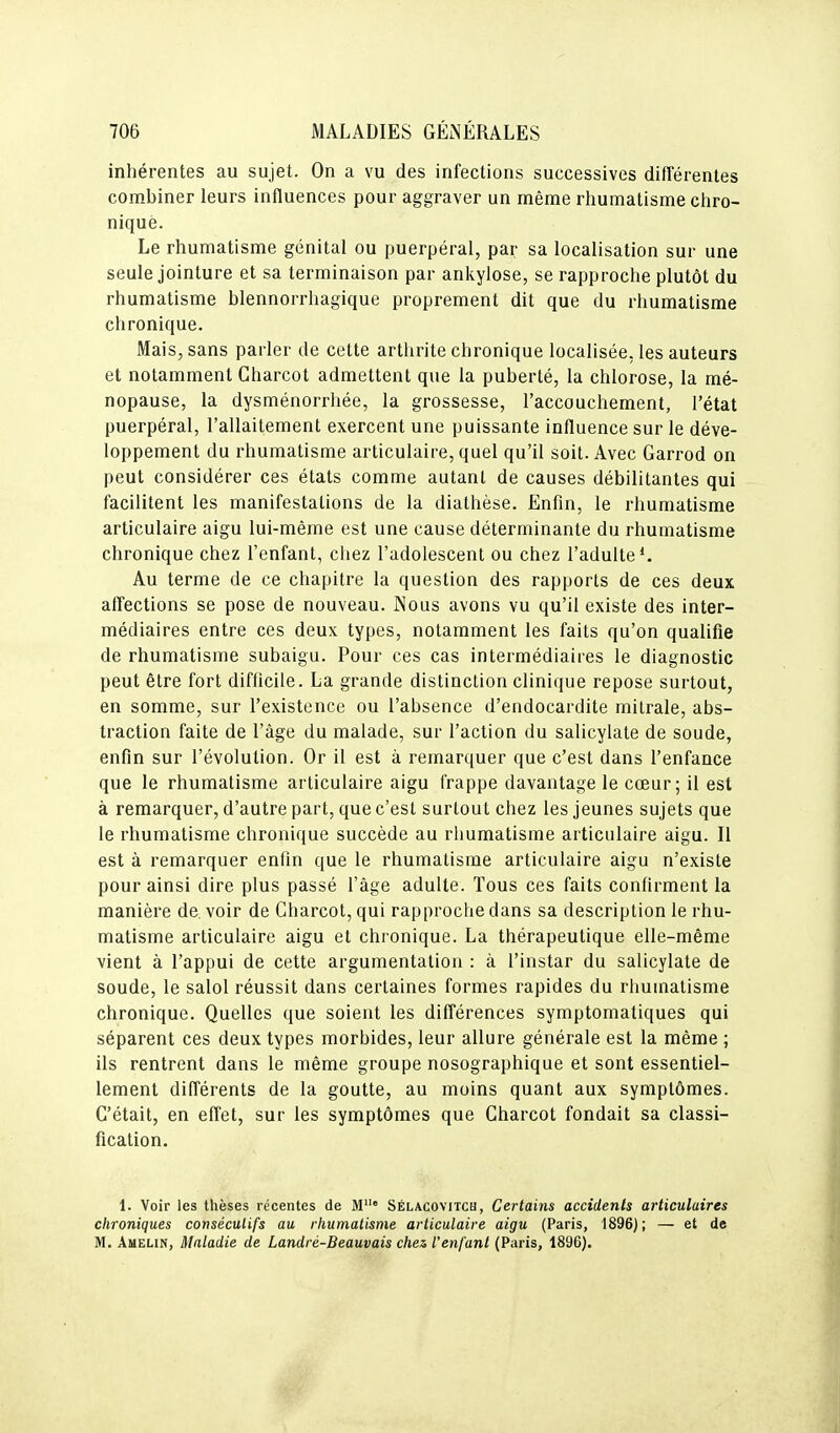 inhérentes au sujet. On a vu des infections successives différentes combiner leurs influences pour aggraver un même rhumatisme chro- nique. Le rhumatisme génital ou puerpéral, par sa localisation sur une seule jointure et sa terminaison par ankylose, se rapproche plutôt du rhumatisme blennorrhagique proprement dit que du rhumatisme chronique. Mais, sans parler de cette arthrite chronique localisée, les auteurs et notamment Charcot admettent que la puberté, la chlorose, la mé- nopause, la dysménorrhée, la grossesse, l'accouchement, l'état puerpéral, l'allaitement exercent une puissante influence sur le déve- loppement du rhumatisme articulaire, quel qu'il soit. Avec Garrod on peut considérer ces états comme autant de causes débilitantes qui facilitent les manifestations de la diathèse. Enfin, le rhumatisme articulaire aigu lui-même est une cause déterminante du rhumatisme chronique chez l'enfant, chez l'adolescent ou chez l'adulte*. Au terme de ce chapitre la question des rapports de ces deux affections se pose de nouveau. Nous avons vu qu'il existe des inter- médiaires entre ces deux types, notamment les faits qu'on qualifie de rhumatisme subaigu. Pour ces cas intermédiaires le diagnostic peut être fort difficile. La grande distinction clini(jue repose surtout, en somme, sur l'existence ou l'absence d'endocardite milrale, abs- traction faite de l'âge du malade, sur l'action du salicylate de soude, enfin sur l'évolution. Or il est à remarquer que c'est dans l'enfance que le rhumatisme articulaire aigu frappe davantage le cœur; il est à remarquer, d'autre part, que c'est surtout chez les jeunes sujets que le rhumatisme chronique succède au rhumatisme articulaire aigu. Il est à remarquer enfin que le rhumatisme articulaire aigu n'existe pour ainsi dire plus passé l'âge adulte. Tous ces faits confirment la manière de, voir de Charcot, qui rapproche dans sa description le rhu- matisme articulaire aigu et chronique. La thérapeutique elle-même vient à l'appui de cette argumentation : à l'instar du salicylate de soude, le salol réussit dans certaines formes rapides du rhumatisme chronique. Quelles que soient les différences symptomatiques qui séparent ces deux types morbides, leur allure générale est la même ; ils rentrent dans le même groupe nosographique et sont essentiel- lement différents de la goutte, au moins quant aux symptômes. C'était, en effet, sur les symptômes que Charcot fondait sa classi- fication. 1. Voir les thèses récentes de M Sélacovitch, Certains accidents articulaires chroniques consécutifs au rhumatisme articulaire aigu (Paris, 1896); — et de M. Amelin, Maladie de Landré-Beauvais chez l'enfant (Paris, 1896).