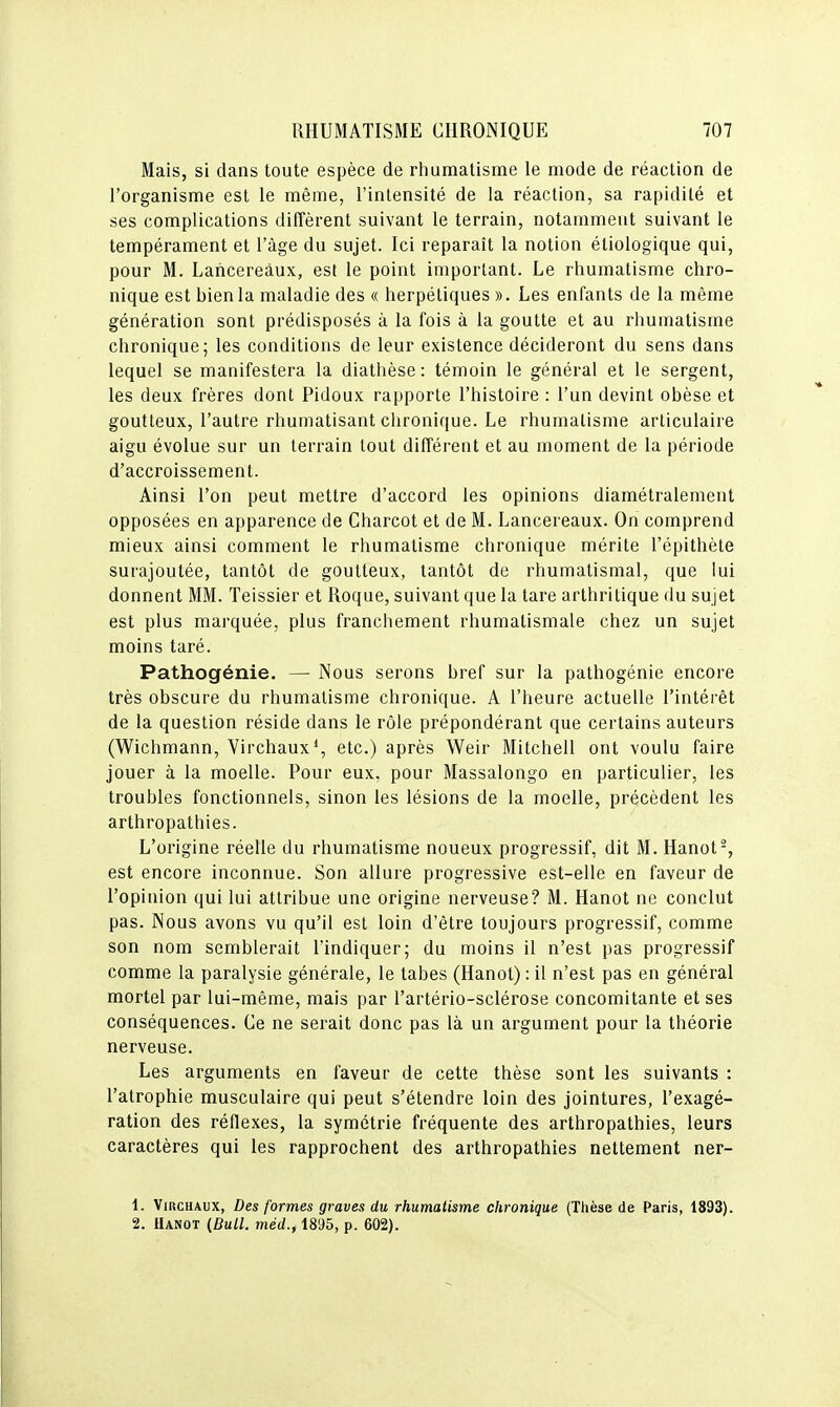 Mais, si clans toute espèce de riiumatisme le mode de réaction de l'organisme est le même, l'intensité de la réaction, sa rapidité et ses complications diffèrent suivant le terrain, notamment suivant le tempérament et l'âge du sujet. Ici reparaît la notion étiologique qui, pour M. Lancereàux, est le point important. Le rhumatisme chro- nique est bien la maladie des « herpétiques ». Les enfants de la même génération sont prédisposés à la fois à la goutte et au rhumatisme chronique; les conditions de leur existence décideront du sens dans lequel se manifestera la diatlièse : témoin le général et le sergent, les deux frères dont Pidoux rapporte l'histoire : l'un devint obèse et goutteux, l'autre rhumatisant chronique. Le rhumatisme articulaire aigu évolue sur un terrain tout différent et au moment de la période d'accroissement. Ainsi l'on peut mettre d'accord les opinions diamétralement opposées en apparence de Charcot et de M. Lancereàux. On comprend mieux ainsi comment le rhumatisme chronique mérite l'épithète surajoutée, tantôt de goutteux, tantôt de rhumatismal, que lui donnent MM. Teissier et Roque, suivant que la tare arthritique du sujet est plus marquée, plus franchement rhumatismale chez un sujet moins taré. Pathogénie. — Nous serons bref sur la pathogénie encore très obscure du rhumatisme chronique. A l'heure actuelle l'intérêt de la question réside dans le rôle prépondérant que certains auteurs (Wichmann, Virchaux*, etc.) après Weir Mitchell ont voulu faire jouer à la moelle. Pour eux, pour Massalongo en particulier, les troubles fonctionnels, sinon les lésions de la moelle, précèdent les arthropathies. L'origine réelle du rhumatisme noueux progressif, dit M. Hanot-, est encore inconnue. Son allure progressive est-elle en faveur de l'opinion qui lui attribue une origine nerveuse? M. Hanot ne conclut pas. Nous avons vu qu'il est loin d'être toujours progressif, comme son nom semblerait l'indiquer; du moins il n'est pas progressif comme la paralysie générale, le tabès (Hanot): il n'est pas en général mortel par lui-même, mais par l'artério-sclérose concomitante et ses conséquences. Ce ne serait donc pas là un argument pour la théorie nerveuse. Les arguments en faveur de cette thèse sont les suivants : l'atrophie musculaire qui peut s'étendre loin des jointures, l'exagé- ration des réflexes, la symétrie fréquente des arthropathies, leurs caractères qui les rapprochent des arthropathies nettement ner- 1. VmcHAUx, Des formes graves du rhumatisme chronique (Thèse de Paris, 1893). 2. Hanot (Bull, méd., 1895, p. 602).