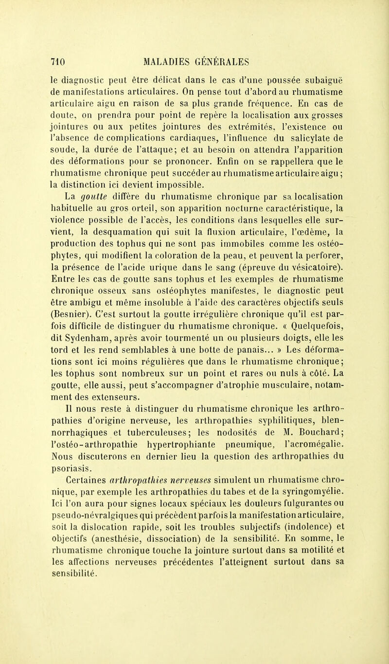 le diagnostic peut être délicat dans le cas d'une poussée subaiguë de manifestations articulaires. On pensé tout d'abord au rhumatisme articulaire aigu en raison de sa plus grande fréquence. En cas de doute, on prendra pour point de repère la localisation aux grosses jointures ou aux petites jointures des extrémités, l'existence ou l'absence de complications cardiaques, l'influence du salicylate de soude, la durée de l'attaque; et au besoin on attendra l'apparition des déformations pour se prononcer. Enfin on se rappellera que le rhumatisme chronique peut succéder au rhumatisme articulaire aigu; la distinction ici devient impossible. La goutte diffère du rhumatisme chronique par sa localisation habituelle au gros orteil, son apparition nocturne caractéristique, la violence possible de l'accès, les conditions dans lesquelles elle sur- vient, la desquamation qui suit la fluxion articulaire, l'œdème, la production des tophus qui ne sont pas immobiles comme les ostéo- phytes, qui modifient la coloration de la peau, et peuvent la perforer, la présence de l'acide urique dans le sang (épreuve du vésicatoire). Entre les cas de goutte sans tophus et les exemples de rhumatisme chronique osseux sans ostéophytes manifestes, le diagnostic peut être ambigu et même insoluble à l'aide des caractères objectifs seuls (Besnier). C'est surtout la goutte irrégulière chronique qu'il est par- fois difficile de distinguer du rhumatisme chronique. « Quelquefois, dit Sydenham, après avoir tourmenté un ou plusieurs doigts, elle les tord et les rend semblables à une botte de panais... » Les déforma- tions sont ici moins régulières que dans le rhumatisme chronique; les tophus sont nombreux sur un point et rares ou nuls à côté. La goutte, elle aussi, peut s'accompagner d'atrophie musculaire, notam- ment des extenseurs. Il nous reste à distinguer du rhumatisme chronique les arthro- pathies d'origine nerveuse, les arthropathies syphilitiques, blen- norrhagiques et tuberculeuses; les nodosités de M. Bouchard; l'ostéo-arthropathie hypertrophiante pneumique, l'acromégalie. Nous discuterons en dernier lieu la question des arthropathies du psoriasis. Certaines arthropathies nerveuses simulent un rhumatisme chro- nique, par exemple les arthropathies du tabès et de la syringomyélie. Ici l'on aura pour signes locaux spéciaux les douleurs fulgurantes ou pseudo-névralgiques qui précèdent parfois la manifestation articulaire, soit la dislocation rapide, soit les troubles subjectifs (indolence) et objectifs (anesthésie, dissociation) de la sensibilité. En somme, le rhumatisme chronique touche la jointure surtout dans sa motilité et les affections nerveuses précédentes l'atteignent surtout dans sa sensibilité.