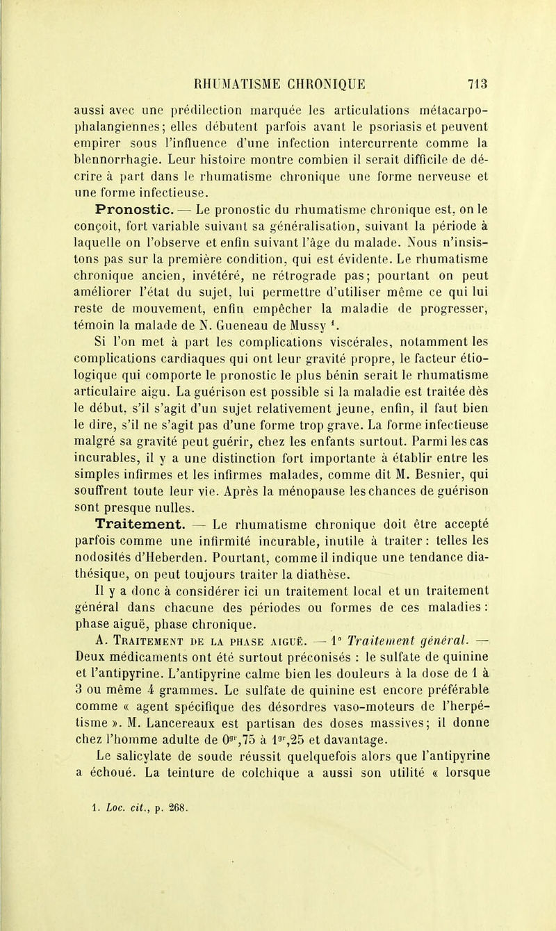 aussi avec une prédilection marquée les articulations mélacarpo- phalangiennes ; elles débutent parfois avant le psoriasis et peuvent empirer sous l'influence d'une infection intercurrente comme la blennorrhagie. Leur histoire montre combien il serait difficile de dé- crire à part dans le rhumatisme chronique une forme nerveuse et une forme infectieuse. Pronostic. — Le pronostic du rhumatisme chronique est, on le conçoit, fort variable suivant sa généralisation, suivant la période à laquelle on l'observe et enfin suivant l'âge du malade. Nous n'insis- tons pas sur la première condition, qui est évidente. Le rhumatisme chronique ancien, invétéré, ne rétrograde pas; pourtant on peut améliorer l'état du sujet, lui permettre d'utiliser même ce qui lui reste de mouvement, enfin empêcher la maladie de progresser, témoin la malade de N. Gueneau de Mussy Si l'on met à part les complications viscérales, notamment les complications cardiaques qui ont leur gravité propre, le facteur étio- logique qui comporte le pronostic le plus bénin serait le rhumatisme articulaire aigu. Laguérison est possible si la maladie est traitée dès le début, s'il s'agit d'un sujet relativement jeune, enfin, il faut bien le dire, s'il ne s'agit pas d'une forme trop grave. La forme infectieuse malgré sa gravité peut guérir, chez les enfants surtout. Parmi les cas incurables, il y a une distinction fort importante à établir entre les simples infirmes et les infirmes malades, comme dit M. Besnier, qui souffrent toute leur vie. Après la ménopause les chances de guérison sont presque nulles. Traitement. — Le rhumatisme chronique doit être accepté parfois comme une infirmité incurable, inutile à traiter : telles les nodosités d'Heberden. Pourtant, comme il indique une tendance dia- thésique, on peut toujours traiter la diathèse. II y a donc à considérer ici un traitement local et un traitement général dans chacune des périodes ou formes de ces maladies : phase aiguë, phase chronique. A. Traitement de la phase aiguë. — 1° Traitement général. — Deux médicaments ont été surtout préconisés : le sulfate de quinine et l'antipyrine. L'antipyrine calme bien les douleurs à la dose de 1 à 3 ou même 4 grammes. Le sulfate de quinine est encore préférable comme « agent spécifique des désordres vaso-moteurs de l'herpé- tisme ». M. Lancereaux est partisan des doses massives; il donne chez l'homme adulte de 03'',75 à l^^^S et davantage. Le salicylate de soude réussit quelquefois alors que l'antipyrine a échoué. La teinture de colchique a aussi son utilité « lorsque 1. Loc. cit., p. 268.