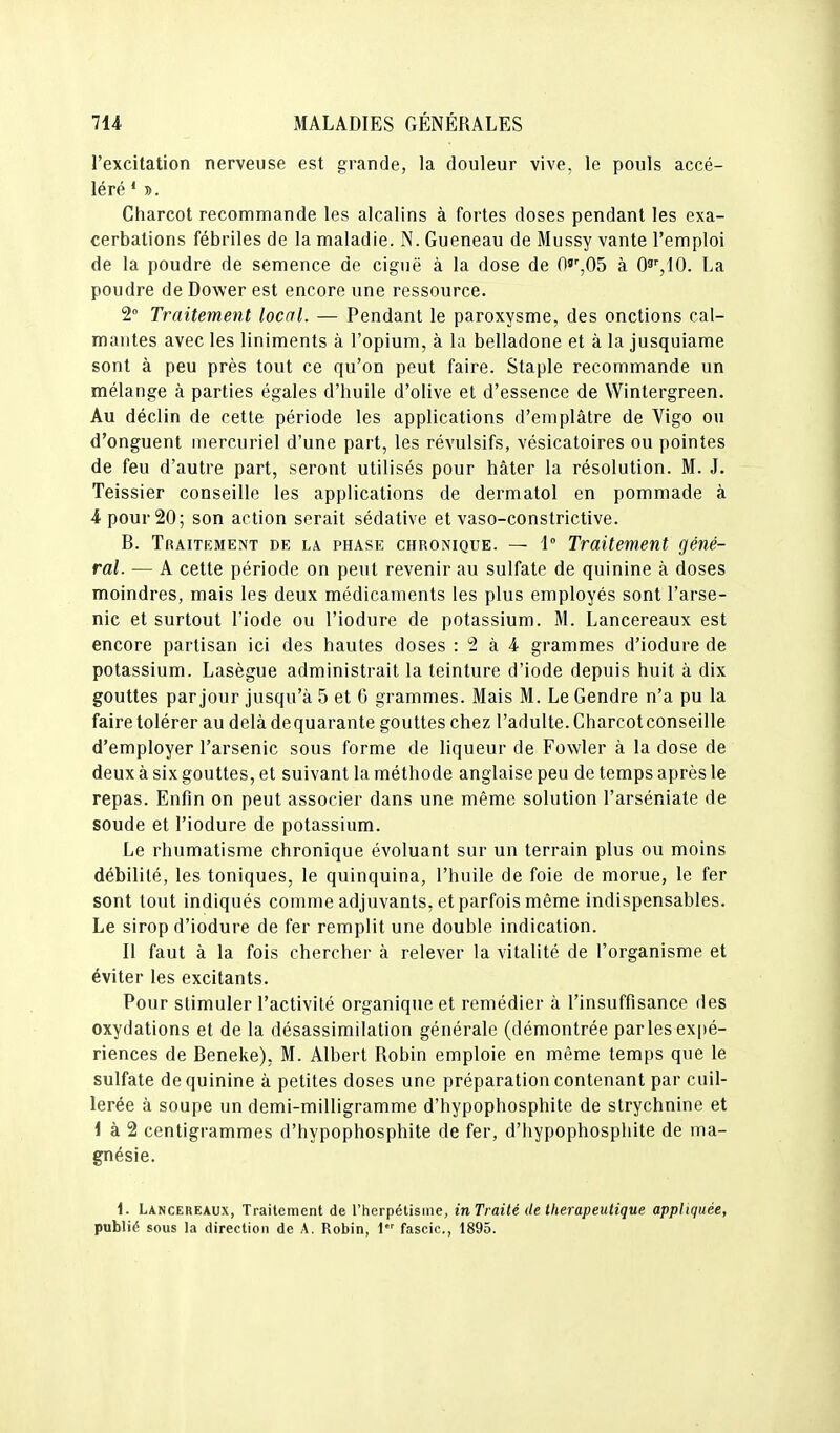 l'excitation nerveuse est grande, la douleur vive, le pouls accé- léré * ». Charcot recommande les alcalins à fortes doses pendant les exa- cerbalions fébriles de la maladie. N. Gueneau de Mussy vante l'emploi de la poudre de semence de ciguë à la dose de 0^',0b à O^^IO. La poudre de Dower est encore une ressource. 2 Traitement local. — Pendant le paroxysme, des onctions cal- mantes avec les liniments à l'opium, à la belladone et à la jusquiame sont à peu près tout ce qu'on peut faire. Staple recommande un mélange à parties égales d'huile d'olive et d'essence de Wintergreen. Au déclin de cette période les applications d'emplâtre de Vigo ou d'onguent mercuriel d'une part, les révulsifs, vésicatoires ou pointes de feu d'autre part, seront utilisés pour hâter la résolution. M. J. Teissier conseille les applications de dermatol en pommade à 4 pour 20; son action serait sédative et vaso-constrictive. B. Traitement de la phase chronique. — 1° Traitement géné- ral. — A cette période on peut revenir au sulfate de quinine à doses moindres, mais les deux médicaments les plus employés sont l'arse- nic et surtout l'iode ou l'iodure de potassium. M. Lancereaux est encore partisan ici des hautes doses : 2 à 4 grammes d'iodure de potassium. Lasègue administrait la teinture d'iode depuis huit à dix gouttes par jour jusqu'à 5 et G grammes. Mais M. Le Gendre n'a pu la faire tolérer au delà de quarante gouttes chez l'adulte. Charcot conseille d'employer l'arsenic sous forme de liqueur de Fowler à la dose de deux à six gouttes, et suivant la méthode anglaise peu de temps après le repas. Enfin on peut associer dans une même solution l'arséniate de soude et l'iodure de potassium. Le rhumatisme chronique évoluant sur un terrain plus ou moins débilité, les toniques, le quinquina, l'huile de foie de morue, le fer sont tout indiqués comme adjuvants, et parfois même indispensables. Le sirop d'iodure de fer remplit une double indication. Il faut à la fois chercher à relever la vitalité de l'organisme et éviter les excitants. Pour stimuler l'activité organique et remédier à l'insuffisance des oxydations et de la désassimilation générale (démontrée par les expé- riences de Beneke), M. Albert Robin emploie en même temps que le sulfate de quinine à petites doses une préparation contenant par cuil- lerée à soupe un demi-milligramme d'hypophosphite de strychnine et i à 2 centigrammes d'hypophosphite de fer, d'hypophosphite de ma- gnésie. 1. Lancereaux, Traitement de l'herpétisme, in Traité de thérapeutique appliquée, publié sous la direction de A. Robin, 1 fascic, 1895.